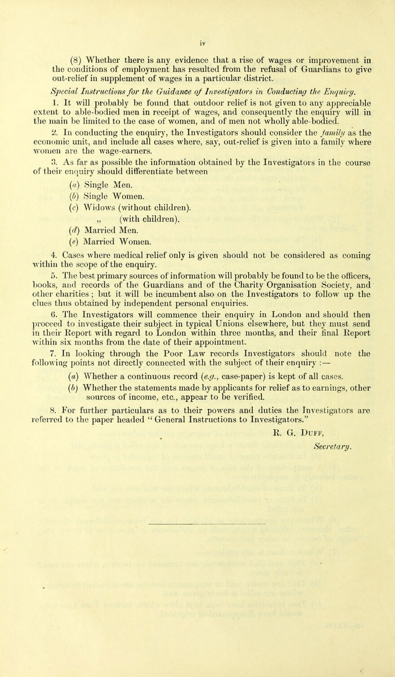 (8) Whether there is any evidence that a rise of wages or improvement in the conditions of employment has resulted from the refusal of Guardians to give out-relief in supplement of wages in a particular district. Special Instructions foi the Guidance of Investigators in Conducting the Enquiry. 1. It will probably be found that outdoor relief is not given to any appreciable extent to able-bodied men in receipt of wages, and consequently the enquiry will in the main be limited to the case of women, and of men not wholly able-bodied. 2. In conducting the enquiry, the Investigators should consider the Jamily as the econcmiic unit, and include all cases where, say, out-relief is given into a family where women are the wage-earners. 3. As far as possible the information obtained by the lavestigators in the course of their enquiry should differentiate between [a) Single Men. {b) Single Women, (c) Widows (without children). (with children). {d) Married Men. {e) Married Women. 4. Cases where medical relief only is given should not be considered as coming within the scope of the enquiry. 5. The best primary sources of information will probably be found to be the officers, books, and records of the Guardians and of the Charity Organisation Society, and other charities ; but it will be incumbent also on the Investigators to follow up the clues thus obtained by independent personal enquiries. 6. The Investigators will commence their enquiry in London and should then proceed to investigate their subject in typical Unions elsewhere, but they must send in their Report with regard to London within three months, and their final Report within six months from the date of their appointment. 7. In looking through the Poor Law records Investigators should note the following points not directly connected with the subject of their enquiry :— {a) Whether a continuous record {e.g., case-paper) is kept of all cases. {b) Whether the statements made by applicants for relief as to earnings, other sources of income, etc., appear to be verified. 8. For further particulars as to their powers and duties the Investigators are referred to the paper headed  General Instructions to Investigators. R. G. Duff, Secretary.
