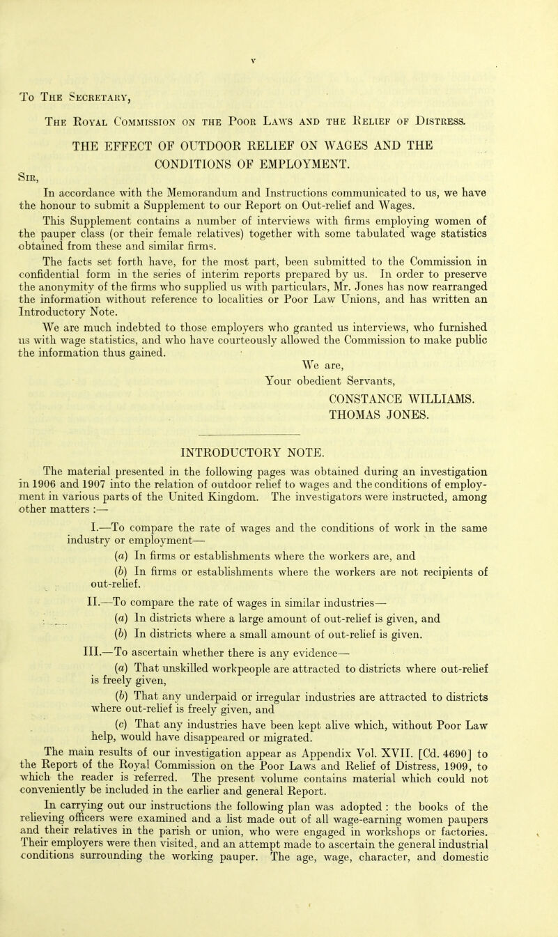 To The Secretary, The Eoyal CoMxMission on the Poor Laws and the Relief of Distress. THE EFFECT OF OUTDOOR RELIEF ON WAGES AND THE ; CONDITIONS OF EMPLOYMENT. Sir, In accordance with the Memorandum and Instructions communicated to us, we have the honour to submit a Supplement to our Report on Out-rehef and Wages. This Supplement contains a number of interviews with firms employing women of the pauper class (or their female relatives) together with some tabulated wage statistics obtained from these and similar firms. The facts set forth have, for the most part, been submitted to the Commission in confidential form in the series of interim reports prepared by us. In order to preserve the anonymity of the firms who supplied us with particulars, Mr. Jones has now rearranged the information without reference to localities or Poor Law Unions, and has written an Introductory Note. We are much indebted to those employers who granted us interviews, who furnished lis with wage statistics, and who have courteously allowed the Commission to make pubhc the information thus gained. We are, Your obedient Servants, CONSTANCE WILLIAMS. THOMAS JONES. INTRODUCTORY NOTE. The material presented in the following pages was obtained during an investigation in 1906 and 1907 into the relation of outdoor relief to wages and the conditions of employ- ment in various parts of the United Kingdom. The investigators were instructed, among other matters :— I. —To compare the rate of wages and the conditions of work in the same industry or employment— (a) In firms or estabhshments where the workers are, and (b) In firms or establishments where the workers are not recipients of out-rehef. II. —To compare the rate of wages in similar industries— ; _ _ {a) In districts where a large amount of out-rehef is given, and (6) In districts where a small amount of out-rehef is given. III.—To ascertain whether there is any evidence— (a) That unskilled workpeople are attracted to districts where out-rehef is freely given, (6) That any underpaid or irregular industries are attracted to districts where out-rehef is freely given, and (c) That any industries have been kept ahve which, without Poor Law help, would have disappeared or migrated. The main results of our investigation appear as Appendix Vol. XVII. [Cd. 4690] to the Report of the Royal Commission on the Poor Laws and Rehef of Distress, 1909, to which the reader is referred. The present volume contains material which could not conveniently be included in the earher and general Report. In carrying out our instructions the following plan was adopted : the books of the reheving officers were examined and a list made out of all wage-earning women paupers and their relatives in the parish or union, who were engaged in workshops or factories. Their employers were then visited, and an attempt made to ascertain the general industrial conditions surrounding the working pauper. The age, wage, character, and domestic