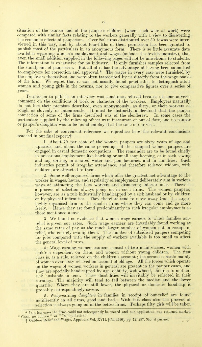 situation of the pauper and of the pauper's children (where such were at work) were compared with similar facts relating to the workers generally with a view to discovering the economic effects of pauperism. Over 250 firms distributed over 30 towns were inter- viewed in this way, and by about four-fifths of them permission has been granted to pubhsh most of the particulars in an anonymous form. There is so little accurate data available regarding women's employment and wages (outside the textile industry), that even the small addition supphed in the following pages will not be unwelcome to students. The information is exhaustive for no industry. It only furnishes samples selected from the standpoint of pauperism. But all of it has the advantage of having been submitted to employers for correction and approval.* The wages in every case were furnished by the employers themselves and were often transcribed by us directly from the wage books of the firm. We regret that it was not usually found practicable to distinguish adult women and young girls in the returns, nor to give comparative figures over a series of years. Permission to pubhsh an interview was sometimes refused because of some adverse comment on the conditions of work or character of the workers. Employers naturally do not hke their premises described, even anonymously, as dirty, or their workers as rough or slovenly or intemperate. It must be distinctly understood that the pauper connection of some of the firms described was of the slenderest. In some cases the particulars supphed by the reheviug officer were inaccurate or out of date, and no pauper or pauper's daughter was to be found employed at the time of our visit. For the sake of convenient reference we reproduce here the relevant conclusions reached in our final report.f 1. About 70 per cent, of the women paupers are sixty years of age and upwards, and about the same percentage of the occupied women paupers are engaged in casual domestic occupations. The remainder are to be found chiefly in precarious employment like hawking or small shop-keeping, or in sack sewing and rag sorting, in aerated water and jam factories, and in laundries. Such industries permit of irregular attendance, and therefore reheved widows, with children, are attracted to them. 2. Some well-organised firms which offer the greatest net advantage to the worker in wages, hours, and regularity of employment dehberately aim in various ways at attracting the best workers and dismissing inferior ones. There is a process of selection always going on in such firms. The women paupers, however, are as a rule industrially handicapped by a sick husband or by children or by physical infirmities. They therefore tend to move away from the larger, highly organised firm to the smaller firms where they can come and go more freely. Hence they are found predominantly in such irregular employments as those mentioned above. 3. We found no evidence that women wage earners to whose famihes out- relief is given cut rates. Such wage earners are invariably found working at the same rates of pay as the much larger number of women not in receipt of rehef, who entirely swamp them. The number of subsidised paupers competing for jobs compared with the supply of workers available is too small to affect the general level of rates. 4. Wage-earning women paupers consist of two main classes, women with children dependent on them, and women without young children. The first class IS, as a rule, relieved on the children's account; the second consists mainly of women over sixty relieved on account of old age. All the forces which operate on the wages of women workers in general are present in the pauper cases, and tiey are specially handicapped by age, debihty, widowhood, children to mother, si^k husbands to tend. These disabihties will inevitably be reflected in their earnings. The majority will tend to fall between the median and the lower quartile. Where they are still lower, the physical or domestic handicap is probably correspondingly severe. 5. Wage-earning daughters in families in receipt of out-rehef are found indifferently in all firms, good and bad. With this class also the process of selection is always going on in the better firms. Perhaps fifty girls will be taken * In a few cases the firms could not subsequently be traced and our application was returned marked  Gone, no address, or  In liquidation. f Outdoor Relief and Wages, Appendix Vol. XVII. [Cd. 4690], pp. 72, 257, 340, et fassim. . ..^