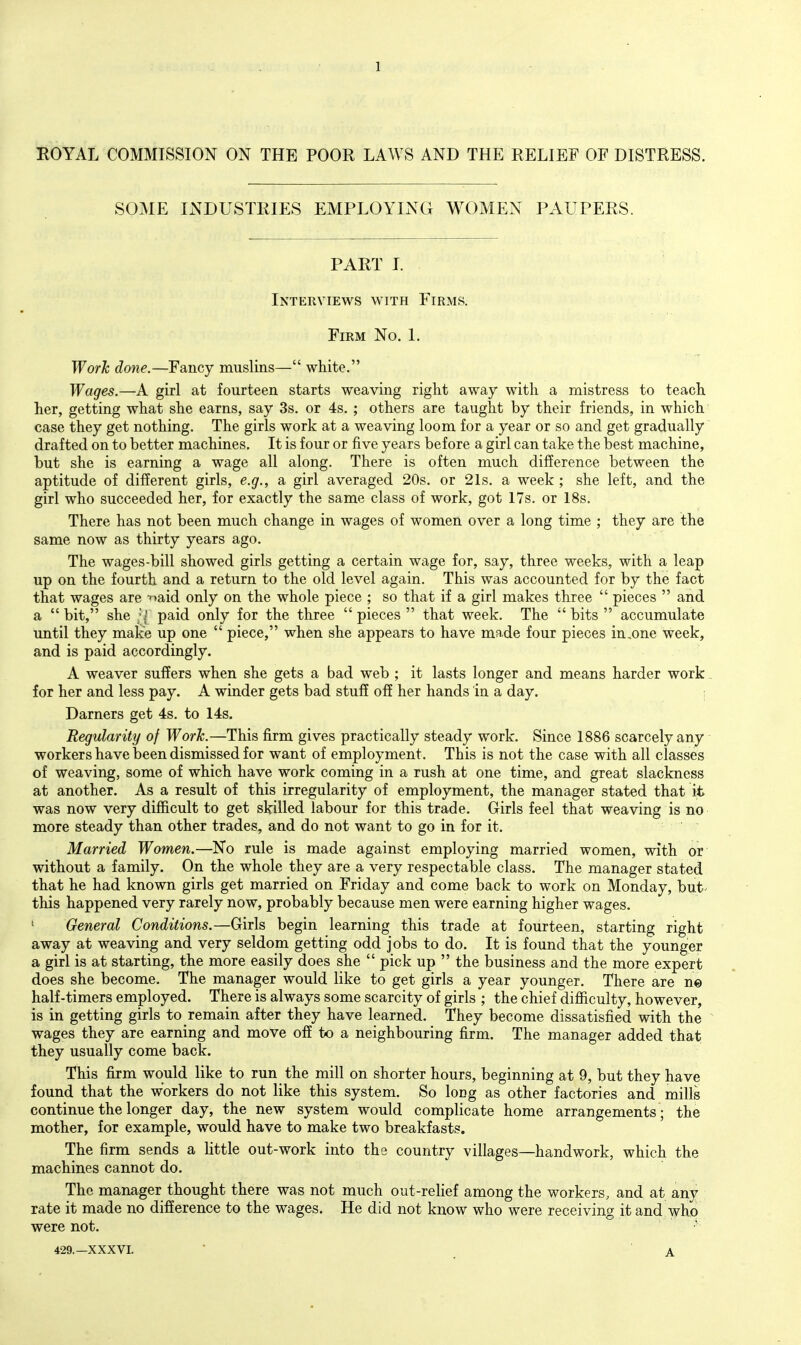 ROYAL COMMISSION ON THE POOR LAWS AND THE RELIEF OF DISTRESS. SOME INDUSTRIES EMPLOYING WOMEN PAUPERS. PART I. Interviews with Firms. Firm No. 1. Work done.—Fancy muslins— white. Wages.—A girl at fourteen starts weaving right away with a mistress to teach her, getting what she earns, say 3s. or 4s. ; others are taught by their friends, in which case they get nothing. The girls work at a weaving loom for a year or so and get gradually' drafted on to better machines. It is four or five years before a girl can take the best machine, but she is earning a wage all along. There is often much difference between the aptitude of different girls, e.g., a girl averaged 20s. or 21s. a week ; she left, and the girl who succeeded her, for exactly the same class of work, got 17s. or 18s. There has not been much change in wages of women over a long time ; they are the same now as thirty years ago. The wages-bill showed girls getting a certain wage for, say, three weeks, with a leap up on the fourth and a return to the old level again. This was accounted for by the fact that wages are ■'^>aid only on the whole piece ; so that if a girl makes three  pieces  and a bit, she ;| paid only for the three pieces  that week. The bits  accumulate until they make up one  piece, when she appears to have made four pieces in,one week, and is paid accordingly. A weaver suffers when she gets a bad web ; it lasts longer and means harder work - for her and less pay. A winder gets bad stuff off her hands in a day. ; Darners get 4s. to 14s. Regularity of Work.—This firm gives practically steady work. Since 1886 scarcely any workers have been dismissed for want of employment. This is not the case with all classes of weaving, some of which have work coming in a rush at one time, and great slackness at another. As a result of this irregularity of employment, the manager stated that it was now very difficult to get skilled labour for this trade. Girls feel that weaving is no more steady than other trades, and do not want to go in for it. Married Women.—No rule is made against employing married women, with or without a family. On the whole they are a very respectable class. The manager stated that he had known girls get married on Friday and come back to work on Monday, but^ this happened very rarely now, probably because men were earning higher wages. ' General Conditions.—Girls begin learning this trade at fourteen, starting right away at weaving and very seldom getting odd jobs to do. It is found that the younger a girl is at starting, the more easily does she  pick up  the business and the more expert does she become. The manager would like to get girls a year younger. There are ne half-timers employed. There is always some scarcity of girls ; the chief difiiculty, however, is in getting girls to remain after they have learned. They become dissatisfied with the ^ wages they are earning and move off to a neighbouring firm. The manager added that they usually come back. This firm would like to run the mill on shorter hours, beginning at 9, but they have found that the workers do not like this system. So loDg as other factories and mills continue the longer day, the new system would complicate home arrangements ; the mother, for example, would have to make two breakfasts. The firm sends a little out-work into the country villages—handwork, which the machines cannot do. The manager thought there was not much out-rehef among the workers, and at any rate it made no difference to the wages. He did not know who were receiving it and who were not. 429.—XXXVI. A