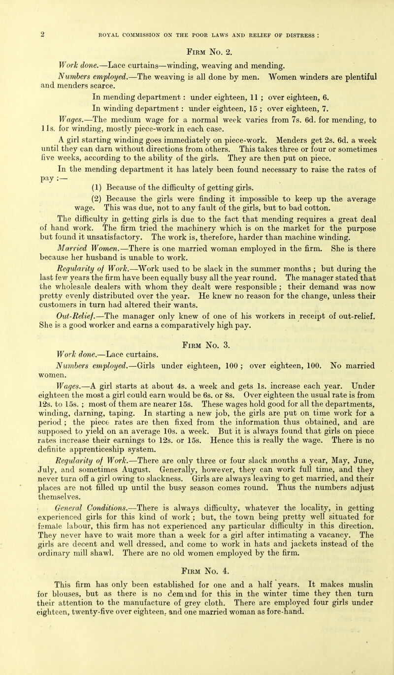 Firm No. 2. Work done.—Lace curtains—winding, weaving and mending. Numbers employed.—The weaving is all done by men. Women winders are plentiful and menders scarce. In mending department: under eighteen, 11 ; over eighteen, 6. In winding department: under eighteen, 15 ; over eighteen, 7. Wages.—The medium wage for a normal week varies from 7s. 6d. for mending, to lis. for winding, mostly piece-work in each case. A girl starting winding goes immediately on piece-work. Menders get 2s. 6d. a week until they can darn without directions from others. This takes three or four or sometimes five weeks, according to the ability of the girls. They are then put on piece. In the mending department it has lately been found necessary to raise the rates of pay (1) Because of the difficulty of getting girls. (2) Because the girls were finding it impossible to keep up the average wage. This was due, not to any fault of the girls, but to bad cotton. The difiiculty in getting girls is due to the fact that mending requires a great deal of hand work. The firm tried the machinery which is on the market for the purpose but found it unsatisfactory. The work is, therefore, harder than machine winding. Married Women.—There is one married woman employed in the firm. She is there because her husband is unable to work. Regularity of Work.—Work used to be slack in the summer months ; but during the last few years the firm have been equally busy all the year round. The manager stated that the wholesale dealers with whom they dealt were responsible ; their demand was now pretty evenly distributed over the year. He knew no reason for the change, unless their customers in turn had altered their wants. Out-Relief.—The manager only knew of one of his workers in receipt of out-relief. She is a good worker and earns a comparatively high pay. Firm No. 3. Work done.—Lace curtains. Numbers employed.—Girls under eighteen, 100 ; over eighteen, 100. No married women. Wages.—A girl starts at about 4s. a week and gets Is. increase each year. Under eighteen the most a girl could earn would be 6s. or 8s. Over eighteen the usual rate is from 12s. to 15s. ; most of them are nearer 15s. These wages hold good for all the departments, winding, darning, taping. In starting a new job, the girls are put on time work for a period ; the piece rates are then fixed from the information thus obtained, and are supposed to yield on an average 10s. a week. But it is always found that girls on piece rates increase their earnings to 12s. or 15s. Hence this is really the wage. There is no definite apprenticeship system. Regularity of Work.—There are only three or four slack months a year, May, June, July, and sometimes August. Generally, however, they can work full time, and they never turn off a girl owing to slackness. Girls are always leaving to get married, and their places are not filled up until the busy season comes round. Thus the numbers adjust themselves. ; General Conditions.—There is always difficulty, whatever the locality, in getting experienced girls for this kind of work ; but, the town being pretty well situated for female labour, this firm has not experienced any particular difficulty in this direction. They never have to wait more than a week for a girl after intimating a vacancy. The girls are decent and well dressed, and come to work in hats and jackets instead of the ordinary mill shawl. There are no old women employed by the firm. Firm No. 4. This firm has only been established for one and a half years. It makes muslin for blouses, but as there is no demind for this in the winter time they then turn their attention to the manufacture of grey cloth. There are employed four girls under eighteen, twenty-five over eighteen,, and one married woman as fore-hand.