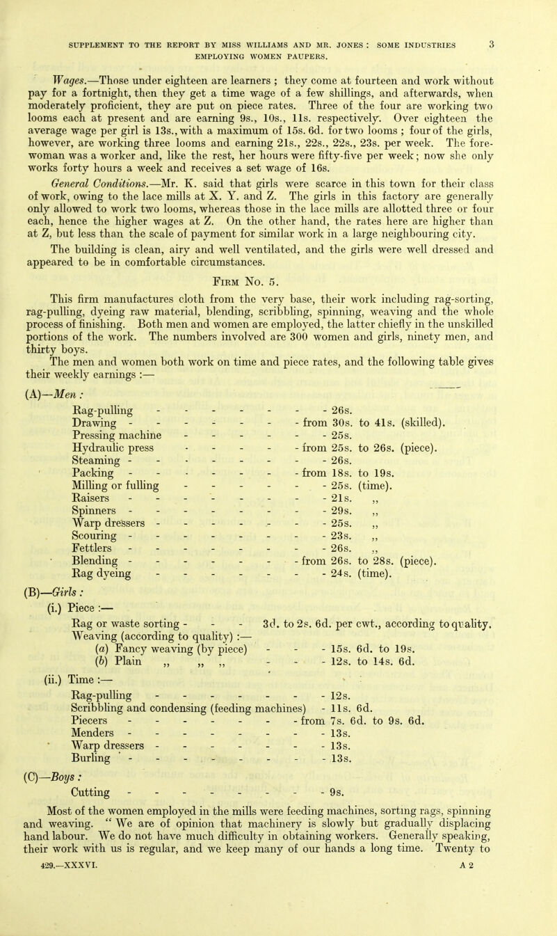 EMPLOYING WOMEN PAUPERS. Wages.—Those under eighteen are learners ; they come at fourteen and work without pay for a fortnight, then they get a time wage of a few shillings, and afterwards, when moderately proficient, they are put on piece rates. Three of the four are working two looms each at present and are earning 9s., 10s., lis. respectively. Over eighteen the average wage per girl is 13s., with a maximum of 15s. 6d. for two looms ; four of the girls, however, are working three looms and earning 21s., 22s., 22s,, 23s. per week. The fore- woman was a worker and, like the rest, her hours were fifty-five per week; now she only works forty hours a week and receives a set wage of 16s. General Conditions.—Mr. K, said that girls were scarce in this town for their class of work, owing to the lace mills at X. Y, and Z, The girls in this factory are generally only allowed to work two looms, whereas those in the lace mills are allotted three or four each, hence the higher wages at Z. On the other hand, the rates here are higher than at Z, but less than the scale of payment for similar work in a large neighbouring city. The building is clean, airy and well ventilated, and the girls were well dressed and appeared to be in comfortable circumstances. Firm No, 5, This firm manufactures cloth from the very base, their work including rag-sorting, rag-pulling, dyeing raw material, blending, scribbhng, spinning, weaving and the whole process of finishing. Both men and women are employed, the latter chiefly in the unskilled portions of the work. The numbers involved are 300 women and girls, ninety men, and thirty boys. The men and women both work on time and piece rates, and the following table gives their weekly earnings :— iA)~Men: Rag-pulhng - 26s, Drawing ------- from 30s. to 41s. (skilled). Pressing machine - - - - - - 25s, Hydraulic press . - . _ - from 25s, to 26s. (piece). Steaming _ _ 26s, Packing - - . - _ . . from 18s, to 19s. Milhng or fulUng - - - - - - 25s, (time). Kaisers - - - - - - - -21s, Spinners - -- -- -- - 29s. Warp dressers - - - - - - - 25s. Scouring -------- 23s. Fettlers -------- 26s. Blending - - - - - - - from 26s. to 28s. (piece). Rag dyeing - - 24s. (time). (B)—Girls : (i,) Piece :— Rag or waste sorting - - - 3cl. to 2s. 6d. per cwt., according toquahty. Weaving (according to quality) :— (a) Fancy weaving (by piece) - - - I5s. 6d. to 19s. (b) Plain „ „ „ - . - I2s. to 14s. 6d. (ii.) Time :— Rag-pulling --12s, Scribbhng and condensing (feeding machines) - lis, 6d. Piecers - from 7s, 6d. to 9s, 6d. Menders - -- -- -- - l3s. Warp dressers ------- i3s. Burling ' - - - 13s, {C)—Boys: Cutting -------- 9s. Most of the women employed in the mills were feeding machines, sortmg rags, spinning and weaving,  We are of opinion that machinery is slowly but gradually displacing hand labour. We do not have much difficulty in obtaining workers. Generally speaking, their work with us is regular, and we keep many of our hands a long time. Twenty to