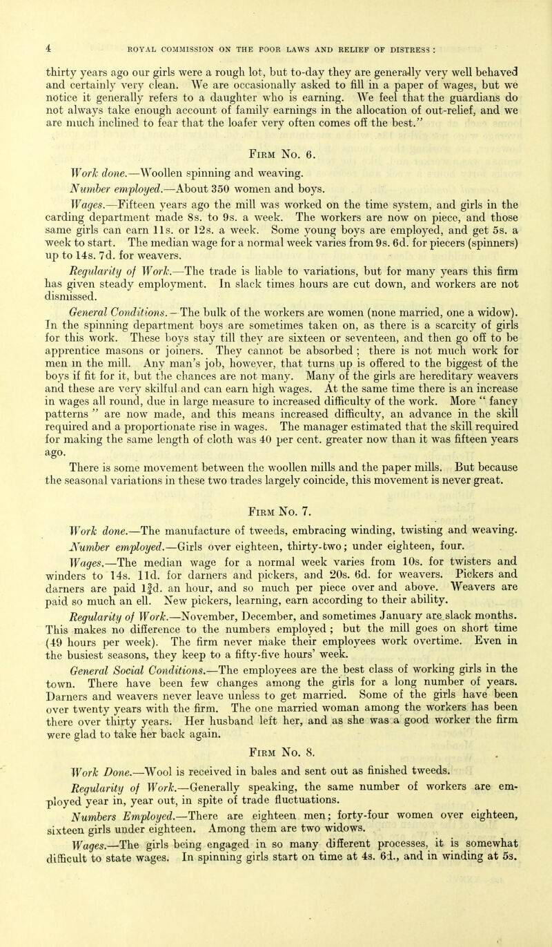 thirty years ago our girls were a rough lot, but to-day they are generaJly very well behaved and certainly very clean. We are occasionally asked to fill in a paper of wages, but we notice it generally refers to a daughter who is earning. We feel that the guardians do not always take enough account of family earnings in the allocation of out-reUef, and we are much inclined to fear that the loafer very often comes off the best. Firm No. 6. Work (^one.—Woollen spinning and weaving. Nuniber employed.—About 350 women and boys. Wages.—Fifteen years ago the mill was worked on the time system, and girls in the carding department made 8s. to 9s. a week. The workers are now on piece, and those same girls can earn lis. or 12s. a week. Some young boys are employed, and get 5s. a week to start. The median wage for a normal week varies from 9s. 6d. for piecers (spinners) up to 14s. 7d. for weavers. Regularity of Work.—The trade is liable to variations, but for many years this firm has given steady employment. In slack times hours are cut down, and workers are not dismissed. General Conditions.—The bulk of the workers are women (none married, one a widow). Tn the spinning department boys are sometimes taken on, as there is a scarcity of girls for this work. These boys stay till they are sixteen or seventeen, and then go off to be apprentice masons or joiners. They cannot be absorbed ; there is not much work for men m the mill. Any man's job, however, that turns up is offered to the biggest of the boys if fit for it, but the chances are not many. Many of the girls are hereditary weavers and these are very skilful and can earn high wages. At the same time there is an increase in wages all round, due in large measure to increased difficulty of the work. More  fancy patterns  are now made, and this means increased difficulty, an advance in the skill required and a proportionate rise in wages. The manager estimated that the skill required for making the same length of cloth was 40 per cent, greater now than it was fifteen years ago. There is some movement between the woollen mills and the paper mills. But because the seasonal variations in these two trades largely coincide, this movement is never great. Firm No. 7. Work done.—The manufacture of tweeds, embracing winding, twisting and weaving. JVumber employed.—Girls over eighteen, thirty-two; under eighteen, four. Wages.—The median wage for a normal week varies from 10s. for twisters and winders to 14s. lid. for darners and pickers, and 20s. 6d. for weavers. Pickers and darners are paid Ifd. an hour, and so much per piece over and above. Weavers are paid so much an ell. New pickers, learning, earn according to their ability. Regularity of Work.—November, December, and sometimes January are slack months. This makes no difference to the numbers employed ; but the mill goes on short time (49 hours per week). The firm never make their employees work overtime. Even in the busiest seasons, they keep to a fifty-five hours' week. General Social Conditions.—The employees are the best class of working girls in the town. There have been few changes among the girls for a long number of years. Darners and weavers never leave unless to get married. Some of the girls have been over twenty years with the firm. The one married woman among the workers has been there over thirty years. Her husband left her, and as she was a good worker the firm were glad to take her back again. Firm No. 8. Work Done.—Wool is received in bales and sent out as finished tweeds. Regularity of Work.—Generally speaking, the same number of workers are em- ]ployed year in, year out, in spite of trade fluctuations. Numbers Employed.—There are eighteen men; forty-four women over eighteen, sixteen girls under eighteen. Among them are two widows. Wages.—The girls being engaged in so many different processes, it is somewhat difficult to state wages. In spinning girls start on time at 4s. 6d., and in winding at Ss.
