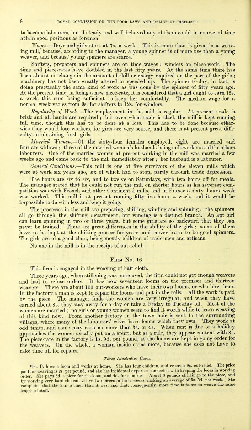 to become labourers, but if steady and well behaved any of them could in course of time attain good positions as foremen. Wages.—Boys and girls start at 7s. a week. This is more than is given in a weav- ing mill, because, according to the manager, a young spinner is of more use than a young weaver, and because' young spinners are scarce. Shifters, preparers and spinners are on time wages ; winders on piece-work. The time and piece-rates have doubled in the last fifty years. At the same time there has been almost no change in the amount of skill or energy required on the part of the girls; machinery has not been greatly altered or speeded up. The spinner to-day, in fact, is doing practically the same kind of work as was done by the spinner of fifty years ago. At the present time, in fixing a new piece-rate, it is considered that a girl ought to earn 12s. a week, this sum being sufficient to keep her comfortably. The median wage for a normal week varies from 9s. for shifters to 12s. for winders. Regularity of Work.—The employment in the mill is regular. At present trade is- brisk and all hands are required ; but even when trade is slack the mill is kept running full time, though this has to be done at a loss. This has to be done because other- wise they would lose workers, for girls are very scarce, and there is at present great diffi- culty in obtaining fresh girls. Married Women.—Of the sixty-four females employed, eight are married and four are widows ; three of the married women's husbands being mill-workers and the others labourers. One of the married women at present working in the mill was married a few weeks ago and came back to the mill immediately after ; her husband is a labourer. General Conditions.—This mill is one of five survivors of the eleven mills which were at work six years ago, six of which had to stop, partly through trade depression. The hours are six to six, and to twelve on Saturdays, with two hours off for meals. The manager stated that he could not run the mill on shorter hours as his severest com- petition was with French and other Continental mills, and in France a sixty hours week was worked. This mill is at present running fifty-five hours a week, and it would be impossible to do with less and keep it going. The processes in the mill are preparing, shifting, winding and spinning; the spinners all go through the shifting department, but winding is a distinct branch. An apt girl can learn spinning in two or three years, but some girls are so backward that they can never be trained. There are great differences in the ability of the girls ; some of them have to be kept at the shifting process for years and never learn to be good spinners. The girls are of a good class, being mostly children of tradesmen and artisans. No one in the mill is in the receipt of out-relief. Firm No. 16. This firm is engaged in the weaving of hair cloth. Three years ago, when stiffening was more used, the firm could not get enough weavers and had to refuse orders. It has now seventeen looms on the premises and thirteen, weavers. There are about 100 out-workers who have their own looms, or who hire them. In the factory a man is kept to repair the looms and put in the rolls. All the work is paid by the piece. The manager finds the women are very irregular, and when they have earned about 8 s. they stay away for a day or take a Friday to Tuesday off. Most of the women are married ; no girls or young women seem to find it worth while to learn weaving of this kind now. From another factory in the town hair is sent to the surrounding villages, where many of the labourers' wives have looms which they own. They work at odd times, and some may earn no more than 3 s. or 4s. When rent is due or a hoHday approaches the women usually put on a spurt, but as a rule, they appear content with 8s. The piece-rate in the factory is Is. 9d. per pound, as the looms are kept in going order for the weavers. On the whole, a woman inside earns more, because she does not have to take time off for repairs. Three Illustrative Cases. Mrs. B. hires a loom and works at liome. She has four children, and receives 8s. out-relief. The price paid for weaving is 2s. per pound, and she has incidental expenses connected with keeping the loom in working order. She pays 3d. a piece for the loom, and 4d. for sundries. About 3 pounds of hair go to the piece, and by working very hard she can weave two pieces in three weeks, making an average of 5s. 5d. per week. ^ She complains that the hair is finer than it was, and that, consequently, more time is taken to weave the same length of stuff.