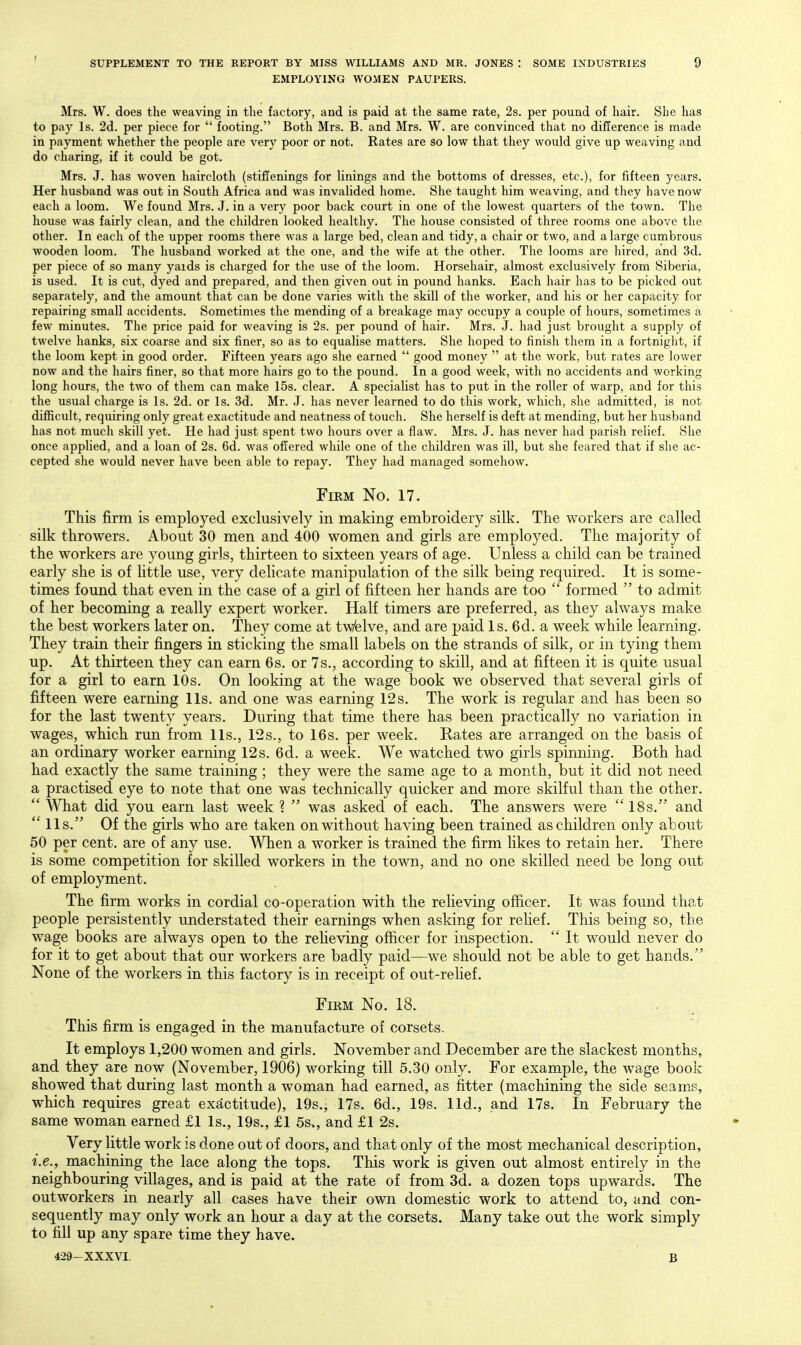 EMPLOYING WOMEN PAUPERS. Mrs. W. does the weaving in the factory, and is paid at the same rate, 2s. per pound of hair. She has to pay Is. 2d. per piece for  footing. Both Mrs. B. and Mrs. W. are convinced that no difJerence is made in payment whether the people are very poor or not. Rates are so low that they would give up weaving and do charing, if it could be got. Mrs. J. has woven haircloth (stiffenings for linings and the bottoms of dresses, etc.), for fifteen years. Her husband was out in South Africa and was invalided home. She taught him weaving, and they have now each a loom. We found Mrs. J. in a very poor back court in one of the lowest quarters of the town. The house was fairly clean, and the children looked healthy. The house consisted of three rooms one above the other. In each of the upper rooms there was a large bed, clean and tidy, a chair or two, and a large cumbrous wooden loom. The husband worked at the one, and the wife at the other. The looms are hired, and 3d. per piece of so many yards is charged for the use of the loom. Horsehair, almost exclusively from Siberia, is used. It is cut, dyed and prepared, and then given out in pound hanks. Each hair has to be picked out separately, and the amount that can be done varies with the skill of the worker, and his or her capacity for repairing small accidents. Sometimes the mending of a breakage may occupy a couple of hours, sometimes a few minutes. The price paid for weaving is 2s. per pound of hair. Mrs. J. had just brought a supply of twelve hanks, six coarse and six finer, so as to equalise matters. She hoped to finish them in a fortnight, if the loom kept in good order. Fifteen years ago she earned  good money  at the work, but rates are lower now and the hairs finer, so that more hairs go to the pound. In a good week, with no accidents and working long hours, the two of them can make 15s. clear. A specialist has to put in the roller of warp, and for this the usual charge is Is. 2d. or Is. 3d. Mr. J. has never learned to do this work, which, she admitted, is not difiicult, requiring only great exactitude and neatness of touch. She herself is deft at mending, but her husband has not much skill yet. He had just spent two hours over a flaw. Mrs. J. has never had parish relief. She once applied, and a loan of 2s. 6d. was offered while one of the children was ill, but she feared that if she ac- cepted she would never have been able to repay. They had managed somehow. Firm No. 17. This firm is employed exclusively in making embroidery silk. The workers are called silk throwers. About 30 men and 400 women and girls are employed. The majority of the workers are young girls, thirteen to sixteen years of age. Unless a child can be trained early she is of httle use, very dehcate manipulation of the silk being required. It is some- times found that even in the case of a girl of fifteen her hands are too  formed  to admit of her becoming a really expert worker. Half timers are preferred, as they always make the best workers later on. They come at tWelve, and are paid Is. 6d. a week while learning. They train their fingers in sticking the small labels on the strands of silk, or in tying them up. At thirteen they can earn 6s. or 7s., according to skill, and at fifteen it is quite usual for a girl to earn 10s. On looking at the wage book we observed that several girls of fifteen were earning lis. and one was earning 12s. The work is regular and has been so for the last twenty years. During that time there has been practically no variation in wages, which run from lis., 12s., to 16s. per week. Rates are arranged on the basis of an ordinary worker earning 12s. 6d. a week. We watched two girls spinning. Both had had exactly the same training ; they were the same age to a month, but it did not need a practised eye to note that one was technically quicker and more skilful than the other.  What did you earn last week ?  was asked of each. The answers were 18s. and  lis. Of the girls who are taken on without having been trained as children only about 50 per cent, are of any use. When a worker is trained the firm likes to retain her. There is some competition for skilled workers in the town, and no one skilled need be long out of employment. The firm works in cordial co-operation with the reheving officer. It was found that people persistently understated their earnings when asking for relief. This being so, the wage books are always open to the reheving officer for inspection.  It would never do for it to get about that our workers are badly paid—we should not be able to get hands. None of the workers in this factory is in receipt of out-relief. FiKM No. 18. This firm is engaged in the manufacture of corsets. It employs 1,200 women and girls. November and December are the slackest months, and they are now (November, 1906) working till 5.30 only. For example, the wage book showed that during last month a woman had earned, as fitter (machining the side seams, which requires great exactitude), 19s., 17s. 6d., 19s. lid., and 17s. In February the same woman earned £1 Is., 19s., £1 5s., and £1 2s. Very little work is done out of doors, and that only of the most mechanical description, i.e., machining the lace along the tops. This work is given out almost entirely in the neighbouring villages, and is paid at the rate of from 3d. a dozen tops upwards. The outworkers in nearly all cases have their own domestic work to attend to, and con- sequently may only work an hour a day at the corsets. Many take out the work simply to fill up any spare time they have. 429-XXXVI. B