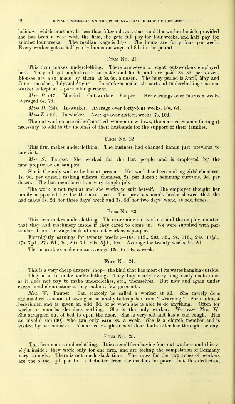 holidays, which must not be less than fifteen days a year; and if a worker be sick, provided she has been a year with the firm, she gets full pay for four weeks, and half pay for another four weeks. The median wage is 17/- The hours are forty-four per week. Every worker gets a half-yearly bonus on wages of 8d. in the pound. Firm No. 21. This firm makes underclothing. There are seven or eight out-workers employed here. They all get nightdresses to make and finish, and are paid 3s. 3d. per dozen. Blouses are also made by them at 3s. 6d. a dozen. The busy period is April, May and June ; the slack, July and August. In-workers make all sorts of underclothing ; no one worker is kept at a particular garment. Mrs. P. (47). Married. Out-worker. Pauper. Her earnings over fourteen weeks averaged 6s. 7d. Miss D. (24). In-worker. Average over forty-four weeks, 10s. 6d. Miss E. (19). In-worker. Average over sixteen weeks, 7s. lOd. The out-workers are ei'ther~married women or widows, the married women finding it necessary to add to the incomes of their husbands for the support of their families. Firm No. 22. This firm makes underclothing. The business had changed hands just previous to our visit. Mrs. S. Pauper. She worked for the last people and is employed by the new proprietor on samples. She is the only worker he has at present. Her work has been making girls' chemises, Is. 9d. per dozen ; making infants' chemises, 2s. per dozen; hemming curtains, 9d. per dozen. The last-mentioned is a very simple job. The work is not regular and she works to suit herself. The employer thought her family supported her for the most part. The previous man's books showed that she had made 5s. 2d. for three days' work and 3s. 5d. for two days' work, at odd times. Firm No. 23. This firm makes underclothing. There are nine out-workers, and the employer stated that they had machinery inside if they cared to come in. We were supplied with par- ticulars from the Wage-book of one out-worker, a pauper. Fortnightly earnings for twenty weeks :—16s. lid., 29s. 5d., 9s. lid., 24s. ll^d., 17s. 7|d., 27s. 5d., 7s., 20s. 7d., 20s. 5|d., 10s. Average for twenty weeks, 9s. 2d. The in-workers make on an average 15s. to 16s. a week. Firm No. 24. This is a very cheap drapers' shop—the kind that has most of its Wares hanging outside. They used to make underclothing. They buy nearly everything ready-made now, as it does not pay to make underclothes, etc., themselves. But now and again under exceptional circumstances they make a few garments. Mrs. W. Pauper. Can scarcely be called a worker at all. She merely does the smallest amount of sewing occasionally to keep her from  wearying. She is almost bed-ridden and is given an odd 3d. or so when she is able to do anything. Often for weeks or months she does nothing. She is the only worker. We saw Mrs. W. She struggled out of bed to open the door. She is very old and has a bad cough. Has an invalid son (30), who can only earn 8s. a week. She is a church member and is visited by her minister. A married daughter next door looks after her through the day. Firm No. 25. This firm makes underclothing.. It is a small firm having four out-workers and thirty- eight inside ; they work only for one firm, and are feeling the competition of Germany very strongly. There is not much slack time. The rates for the two types of workers are the same; ^d. per Is. is deducted from the insiders for power, but this deduction