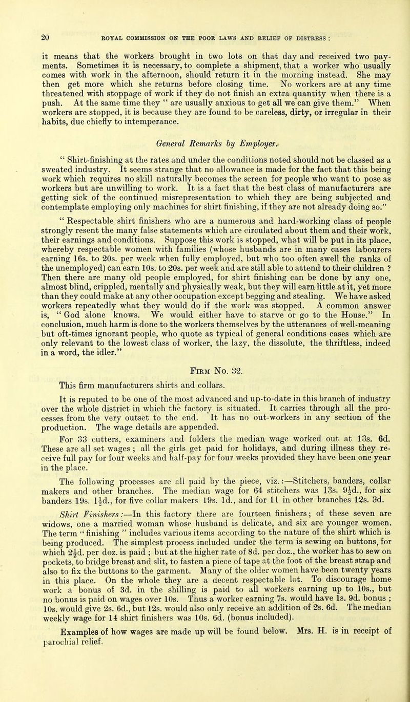 it means that the workers brought in two lots on that day and received two pay- ments. Sometimes it is necessary, to complete a shipment, that a worker who usually comes with work in the afternoon, should return it in the morning instead. She may then get more which she returns before closing time. No workers are at any time threatened with stoppage of work if they do not finish an extra quantity when there is a push. At the same time they are usually anxious to get all we can give them. When workers are stopped, it is because they are found to be careless, dirty, or irregular in their habits, due chiefly to intemperance. General Remarks by Employer. Shirt-finishing at the rates and under the conditions noted should not be classed as a sweated industry. It seems strange that no allowance is made for the fact that this being work which requires no skill naturally becomes the screen for people who want to pose as workers but are unwilling to work. It is a fact that the best class of manufacturers are getting sick of the continued misrepresentation to which they are being subjected and contemplate employing only machines for shirt finishing, if they are not already doing so. Respectable shirt finishers who are a numerous and hard-working class of people strongly resent the many false statements which are circulated about them and their work, their earnings and conditions. Suppose this work is stopped, what will be put in its place, whereby respectable women with families (whose husbands are in many cases labourers earning 16s. to 20s. per week when fully employed, but who too often swell the ranks of the unemployed) can earn 10s. to 20s. per week and are still able to attend to their children ? Then there are many old people employed, for shirt finishing can be done by any one, almost blind, crippled, mentally and physically weak, but they will earn little at it, yet more than they could make at any other occupation except begging and stealing. We have asked workers repeatedly what they would do if the work was stopped. A common answer is, God alone knows. We would either have to starve or go to the House. In conclusion, much harm is done to the workers themselves by the utterances of well-meaning but oft-times ignorant people, who quote as typical of general conditions cases which are only relevant to the lowest class of worker, the lazy, the dissolute, the thriftless, indeed in a word, the idler. Firm No. 32. This firm manufacturers shirts and collars. It is reputed to be one of the most advanced and up-to-date in this branch of industry over the whole district in which the factory is situated. It carries through all the pro- cesses from the very outset to the end. It has no out-workers in any section of the production. The wage details are appended. For 33 cutters, examiners and folders the median wage worked out at 13s. 6d. These are all set wages ; all the girls get paid for holidays, and during illness they re- ceive full pay for four weeks and half-pay for four weeks provided they have been one year in the place. The following processes are all paid by the piece, viz.:—Stitchers, banders, collar makers and other branches. The median wage for 64 stitchers was 13s. 9|d., for six banders 19s. Ud., for five collar makers I9s. Id., and for II in other branches 12s. 3d. Shirt Finishers /—In this factory there are fourteen finishers; of these seven are widows, one a married woman whose husband is delicate, and six are younger women. The term finishing includes various items according to the nature of the shirt which is being produced. The simplest process included under the term is sewing on buttons, for which 2|d. per doz. is paid ; but at the higher rate of 8d. per doz., the worker has to sew on pockets, to bridge breast and slit, to fasten a piece of tape at the foot of the breast strap and also to fix the buttons to the garment. Many of the older women have been twenty years in this place. On the whole they are a decent respectable lot. To discourage home work a bonus of 3d. in the shilling is paid to all workers earning up to 10s., but no bonus is paid on wages over 10s. Thus a worker earning 7s. would have Is. 9d. bonus ; 10s. would give 2s. 6d., but 12s. would also only receive an addition of 2s. 6d. The median weekly wage for 14 shirt finishers was 10s. 6d. (bonus included). Examples of how wages are made up will be found below. Mrs. H. is in receipt of parochial relief.