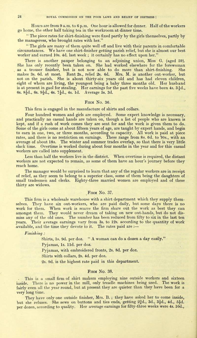 Hours are from 9 a.m. to 6 p.m. One hour is allowed for dinner. Half of the workers go home, the other half taking tea in the workroom at dinner time.  The piece rates for shirt-finishing were fixed partly by the girls themselves, partly by the manageress, who brought rates with her.  The girls are many of them quite well off and live with their parents in comfortable circumstances. We have one shirt-finisher getting parish relief, but she is almost our best worker and earned 10s. 4d. last week ; it certainly has no effect upon her. There is another pauper belonging to an adjoining union. Miss G. (aged 59). She has only recently been taken on. She had worked elsewhere for the forewoman as a trouser finisher, but is not now able to do more than shirt-finishing. She makes 3s. 6d. at most. Rent 2s., relief 2s. 6d. Mrs. M. is another out-worker, but not on the parish. She is about thirty-six years old and has had eleven children, eight of whom are living, the youngest being a baby three months old. Her husband is at present in gaol for stealing. Her earnings for the past five weeks have been 4s. 3^d., 6s. S^d., 6s. 9jd., 4s. 7|d., 4s. Id. Average 5s. 3d. Firm No. 36. This firm is engaged in the manufacture of shirts and collars. Four hundred women and girls are employed. Some expert knowledge is necessary, and practically no casual hands are taken on, though a hst of people who are known is kept, and if a rush of work comes they are sent for and the work is given them to do. Some of the girls come at about fifteen years of age, are taught by expert hands, and begin to earn in one, two, or three months, according to capacity. All work is paid at piece rates, and there is no restriction on earnings. These range from 8s. 6d. to 30s., with an average of about 18s. The winter and summer trades overlap, so that there is very httle slack time. Overtime is worked during about four months in the year and for this casual workers are called into supplement. Less than half the workers five in the district. When overtime is required, the distant workers are not expected to remain, as some of them have an hour's journey before they reach home. The manager would be surprised to learn that any of the regular workers are in receipt of relief, as they seem to belong to a superior class, some of them being the daughters of small tradesmen and clerks. Eighty-three married women are employed and of these thirty are widows. ^FiRM No. 37. This firm is a wholesale warehouse with a shirt department which they supply them- selves. They have six out-workers, who are paid daily, but some days there is no work for them. When work is scarce the firm share out the work as best they can amongst them. They would never dream of taking on new out-hands, but do not dis- miss any of the old ones. The number has been reduced from fifty to six in the last ten years. Their average earnings vary from 3s. to 12s. according to the quantity of work available, and the time they devote to it. The rates paid are :— Finishing : Shirts, Is. 9d. per doz.  A woman can do a dozen a day easily. Pyjamas, Is. lld. per doz. Pyjamas, with embroidered fronts, 2s. 8d. per doz. Shirts with collars, 2s. 4d. per doz. 2s. 9d. is the highest rate paid in this department. Firm No. 38. This is a small firm of shirt makers employing nine outside workers and sixteen inside. There is no power in the mill, only treadle machines being used. The work is fairly even all the year round, but at present they are quieter than they have been for a very long time. They have only one outside finisher, Mrs. B. ; they have asked her to come inside, but she refuses. She sews on buttons and ties ends, getting 2|d., 3d., 3|d., 4d., 5jd. per dozen, according to quality. Her average earnings for fifty-three weeks were 4s. lOd.,