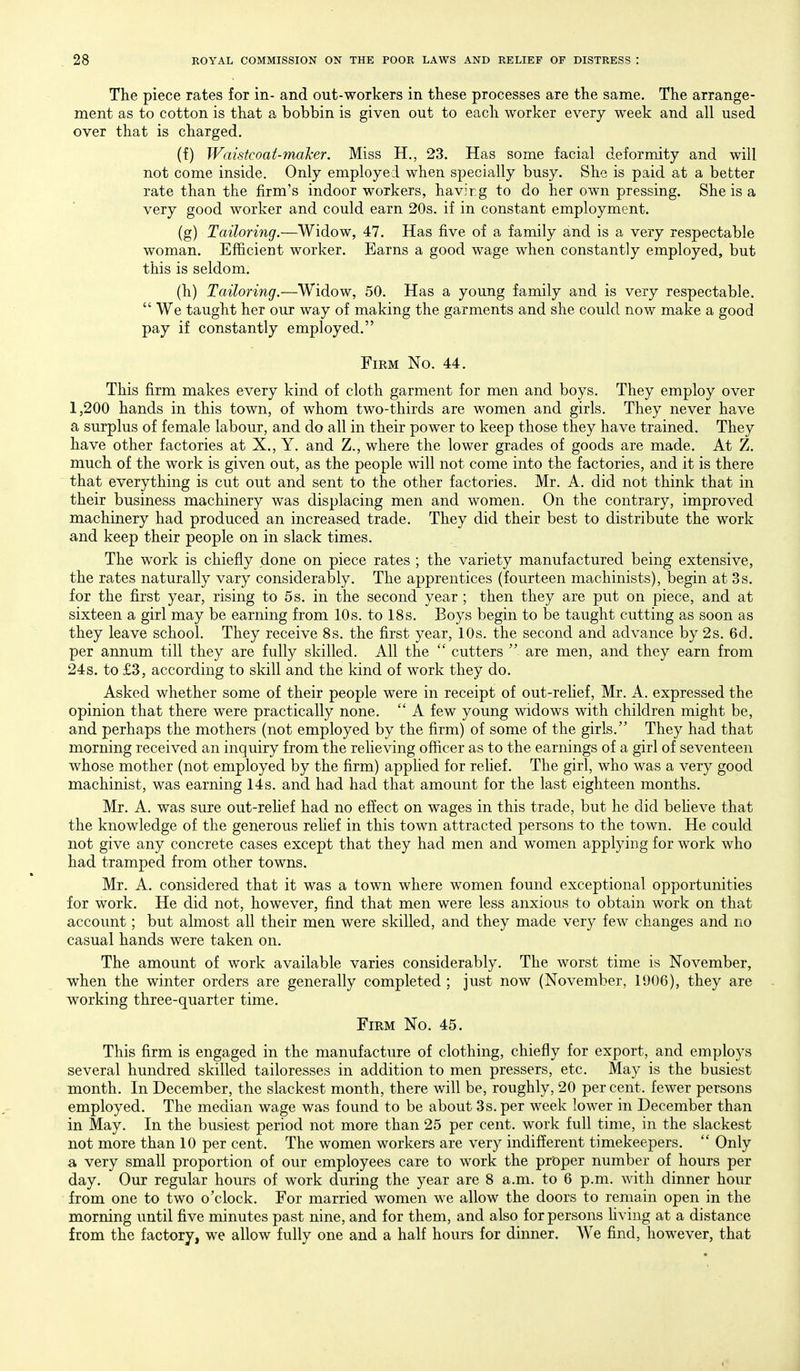 The piece rates for in- and out-workers in these processes are the same. The arrange- ment as to cotton is that a bobbin is given out to each worker every week and all used over that is charged. (f) Waistcoat-maher. Miss H., 23. Has some facial deformity and will not come inside. Only employed when specially busy. She is paid at a better rate than the firm's indoor workers, havir g to do her own pressing. She is a very good worker and could earn 20s. if in constant employment. (g) Tailoring.—Widow, 47. Has five of a family and is a very respectable woman. Efficient worker. Earns a good wage when constantly employed, but this is seldom. (h) Tailoring.—Widow, 50. Has a young family and is very respectable.  We taught her our way of making the garments and she could now make a good pay if constantly employed. Firm No. 44. This firm makes every kind of cloth garment for men and boys. They employ over 1,200 hands in this town, of whom two-thirds are women and girls. They never have a surplus of female labour, and do all in their power to keep those they have trained. They have other factories at X., Y. and Z., where the lower grades of goods are made. At Z. much of the work is given out, as the people will not come into the factories, and it is there that everything is cut out and sent to the other factories. Mr. A. did not think that in their business machinery was displacing men and women. On the contrary, improved machinery had produced an increased trade. They did their best to distribute the work and keep their people on in slack times. The work is chiefly done on piece rates ; the variety manufactured being extensive, the rates naturally vary considerably. The apprentices (fourteen machinists), begin at 3s. for the first year, rising to 5s. in the second year ; then they are put on piece, and at sixteen a girl may be earning from 10s. to 18s. Boys begin to be taught cutting as soon as they leave school. They receive 8s. the first year, 10s. the second and advance by 2s. 6d. per annum till they are fully skilled. All the  cutters  are men, and they earn from 24s. to £3, according to skill and the kind of work they do. Asked whether some of their people were in receipt of out-relief, Mr. A. expressed the opinion that there were practically none.  A few young widows with children might be, and perhaps the mothers (not employed by the firm) of some of the girls. They had that morning received an inquiry from the relieving officer as to the earnings of a girl of seventeen whose mother (not employed by the firm) apphed for rehef. The girl, who was a very good machinist, was earning 14s. and had had that amount for the last eighteen months. Mr. A. was sure out-rehef had no effect on wages in this trade, but he did beheve that the knowledge of the generous rehef in this town attracted persons to the town. He could not give any concrete cases except that they had men and women applying for work who had tramped from other towns. Mr. A. considered that it was a town where women found exceptional opportunities for work. He did not, however, find that men were less anxious to obtain work on that account; but almost all their men were skilled, and they made very few changes and no casual hands were taken on. The amount of work available varies considerably. The worst time is November, when the winter orders are generally completed ; just now (November, 1906), they are working three-quarter time. Firm No. 45. This firm is engaged in the manufacture of clothing, chiefly for export, and employs several hundred skilled tailoresses in addition to men pressers, etc. May is the busiest month. In December, the slackest month, there will be, roughly, 20 percent, fewer persons employed. The median wage was found to be about 3s. per week lower in December than in May. In the busiest period not more than 25 per cent, work full time, in the slackest not more than 10 per cent. The women workers are very indifferent timekeepers.  Only a very small proportion of our employees care to work the proper number of hours per day. Our regular hours of work during the year are 8 a.m. to 6 p.m. with dinner hour from one to two o'clock. For married women w^e allow the doors to remain open in the morning until five minutes past nine, and for them, and also for persons hving at a distance from the factory, we allow fully one and a half hours for dinner. We find, however, that