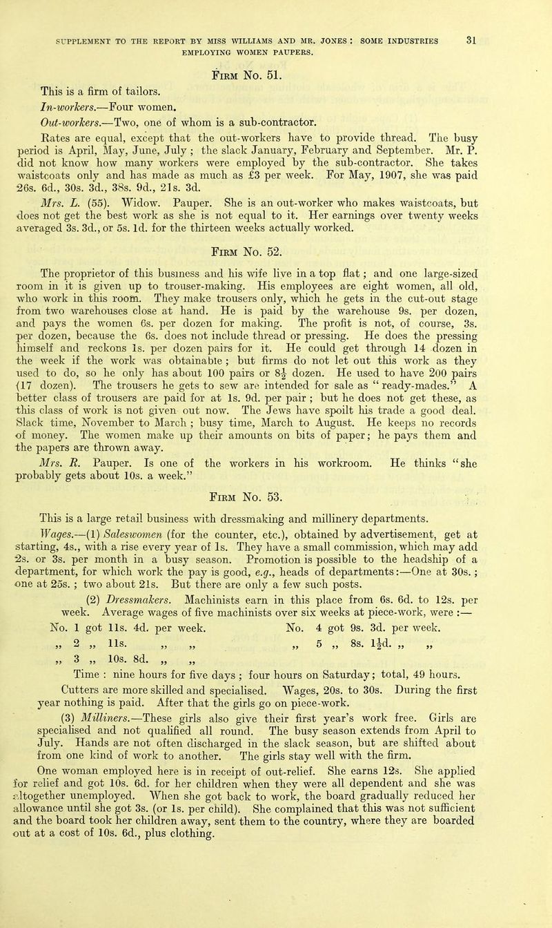 EMPLOYING WOMEN PAUPERS. Firm No. 51. This is a firm of tailors. In-workers,—Four women. Out-worJcers.—Two, one of whom is a sub-contractor. Rates are equal, except that the out-workers have to provide thread. The busy period is April, May, June, July ; the slack January, February and September. Mr. P. did not know how many workers were employed by the sub-contractor. She takes waistcoats only and has made as much as £3 per week. For May, 1907, she was paid 26s. 6d., 30s. 3d., 38s. 9d., 21s. 3d. Mrs. L. (55). Widow. Pauper. She is an out-worker who makes waistcoats, but does not get the best work as she is not equal to it. Her earnings over twenty weeks averaged 3s. 3d., or 5s. Id. for the thirteen weeks actually worked. Firm No. 52. The proprietor of this business and his wife live in a top flat; and one large-sized room in it is given up to trouser-making. His employees are eight women, all old, who work in this room. They make trousers only, which he gets in the cut-out stage from two warehouses close at hand. He is paid by the warehouse 9s. per dozen, and pays the women 6s. per dozen for making. The profit is not, of course, 3s. per dozen, because the 6s. does not include thread or pressing. He does the pressing himself and reckons is. per dozen pairs for it. He could get through 14 dozen in the week if the work was obtainable ; but firms do not let out this work as they used to do, so he only has about 100 pairs or dozen. He used to have 200 pairs (17 dozen). The trousers he gets to sew are intended for sale as  ready-mades. A better class of trousers are paid for at Is. 9d. per pair ; but he does not get these, as this class of work is not given out now. The Jews have spoilt his trade a good deal. Slack time, November to March ; busy time, March to August. He keeps no records of money. The women make up their amounts on bits of paper; he pays them and the papers are thrown away. Mrs. R. Pauper. Is one of the workers in his workroom. He thinks she probably gets about 10s. a week. Firm No. 53. This is a large retail business with dressmaking and millinery departments. Wages.—(1) Saleswomen (for the counter, etc.), obtained by advertisement, get at starting, 4s., with a rise every year of Is. They have a small commission, which may add '2s. or 3s. per month in a busy season. Promotion is possible to the headship of a department, for which work the pay is good, e.g., heads of departments:—One at 30s.; one at 25s. ; two about 21s. But there are only a few such posts. (2) Dressmakers. Machinists earn in this place from 6s. 6d. to 12s. per week. Average wages of five machinists over six weeks at piece-work, were :— No. 1 got lis. 4d- per week. No. 4 got 9s. 3d. per week. j> 2 ,, lis. ,, ,, ,,5 ,, 8s. ijd. „ „ 3 „ 10s. 8d. „ Time : nine hours for five days ; four hours on Saturday; total, 49 hours. Cutters are more skilled and specialised. Wages, 20s. to 30s. During the first year nothing is paid. After that the girls go on piece-work. (3) Milliners.—These girls also give their first year's work free. Girls are speciahsed and not qualified all round. The busy season extends from April to July. Hands are not often discharged in the slack season, but are shifted about from one kind of work to another. The girls stay well with the firm. One woman employed here is in receipt of out-relief. She earns 12s. She applied for relief and got 10s. 6d. for her children when they were all dependent and she was i^ltogether unemployed. When she got back to work, the board gradually reduced her allowance until she got 3s. (or Is. per child). She complained that this was not sufiicient and the board took her children away, sent them to the country, where they are boarded out at a cost of 10s. 6d., plus clothing.