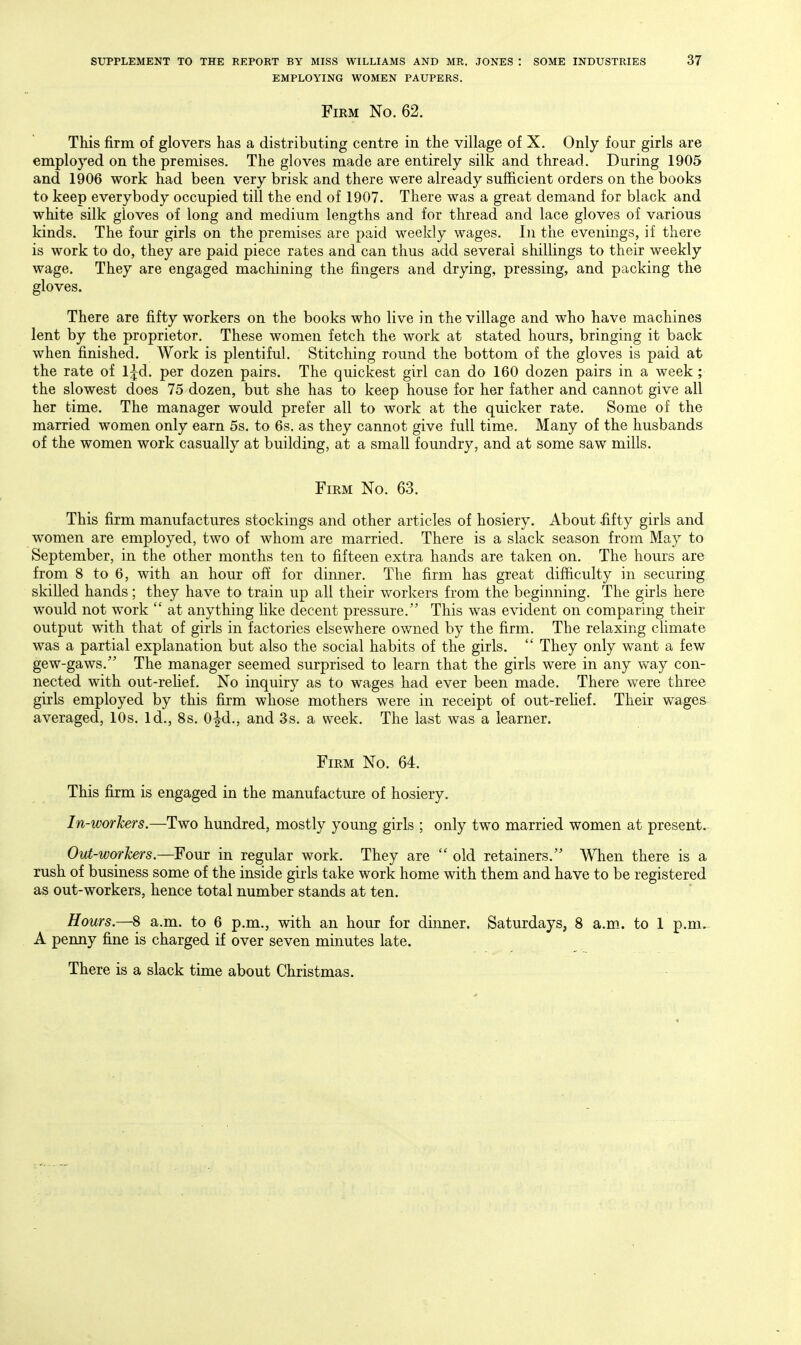 EMPLOYING WOMEN PAUPERS. Firm No. 62. This firm of glovers has a distributing centre in the village of X. Only four girls are employed on the premises. The gloves made are entirely silk and thread. During 1905 and 1906 work had been very brisk and there were already sufficient orders on the books to keep everybody occupied till the end of 1907. There was a great demand for black and white silk gloves of long and medium lengths and for thread and lace gloves of various kinds. The four girls on the premises are paid weekly wages. In the evenings, if there is work to do, they are paid piece rates and can thus add several shillings to their weekly wage. They are engaged machining the fingers and drying, pressing, and packing the gloves. There are fifty workers on the books who live in the village and who have machines lent by the proprietor. These women fetch the work at stated hours, bringing it back when finished. Work is plentiful. Stitching round the bottom of the gloves is paid at the rate of l^d. per dozen pairs. The quickest girl can do 160 dozen pairs in a week; the slowest does 75 dozen, but she has to keep house for her father and cannot give all her time. The manager would prefer all to work at the quicker rate. Some of the married women only earn 5s. to 6s. as they cannot give full time. Many of the husbands of the women work casually at building, at a small foundry, and at some saw mills. Firm No. 63. This firm manufactures stockings and other articles of hosiery. About fifty girls and women are employed, two of whom are married. There is a slack season from May to September, in the other months ten to fifteen extra hands are taken on. The hours are from 8 to 6, with an hour off for dinner. The firm has great difficulty in securing skilled hands; they have to train up all their workers from the beginning. The girls here would not work  at anything hke decent pressure. This was evident on comparing their output with that of girls in factories elsewhere owned by the firm. The relaxing chmate was a partial explanation but also the social habits of the girls.  They only want a few gew-gaws. The manager seemed surprised to learn that the girls were in any way con- nected with out-reUef. No inquiry as to wages had ever been made. There were three girls employed by this firm whose mothers were in receipt of out-reHef. Their wages averaged, 10s. Id., 8s. 0|^d., and 3s. a week. The last was a learner. Firm No. 64. This firm is engaged in the manufacture of hosiery. In-worJcers.—Two hundred, mostly young girls ; only two married women at present. Out-workers.—Four in regular work. They are  old retainers. When there is a rush of business some of the inside girls take work home with them and have to be registered as out-workers, hence total number stands at ten. Hours.—8 a.m. to 6 p.m., with an hour for dinner. Saturdays, 8 a.m. to 1 p.m.- A penny fine is charged if over seven minutes late. There is a slack time about Christmas.