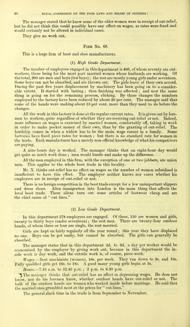 The manager stated that he knew some of the older women were in receipt of out-relief, but he did not think this could possibly have any effect on wages, as rates were fixed and would certainly not be altered in individual cases. They give no work out. Firm No. 68. This is a large firm of boot and shoe manufacturers. (1) High Grade Department, The number of employees engaged in this department is 400, of whom seventy are out- workers, those being for the most part married women whose husbands are working. Of the total, 200 are men and boys (few boys); the rest are mostly young girls under seventeen. Some boys can not be absorbed, and are thrown out. The girls leave of their own accord. During the past five years displacement by machinery has been going on to a consider- able extent. It started with lasting ; then finishing was affected ; and now the same thing is going on for the remaining process, clicking. By those changes the numbers employed by the factory have been reduced by about 20 per cent. The manager said that some of the hands were making about 15 per cent, more than they used to do before the changes. All the work in this factory is done at the regular current rates. It is given out by fore- men to workers, quite regardless of whether they are receiving out-relief or not. Indeed, more influence on wages is exercised by married women, comfortably off, taking in work in order to make pocket money of their own, than by the granting of out-relief. The hardship comes in when a widow has to be the main wage earner in a family. Some factories have fixed piece rates for women ; but there is no standard rate for women in the trade. Each manufacturer has a merely non-ofl&cial knowledge of what his competitors are paying. A nine-hours day is worked. The manager thinks that an eight-hour day would get quite as much work done ; men would hustle and make up the difference. All the men employed in this firm, with the exception of one or two jobbers, are union men. This applies to the whole boot trade in this locahty. Mr. X. thinks out-relief has no effect on wages as the number of women subsidised is insufficient to have this effect. The employer neither knows nor cares whether his employees are in receipt of out-relief or not. There is no foreign competition in the boot trade except for a few unimportant slippers and dress shoes. Alien immigration into London is the main thing that affects the local boot trade. These aliens turn out some articles of footwear cheap and are the chief cause of  cut lines. • , (2) Low Grade Department. In this department 278 employees are engaged. Of these, 110 are women and girls, twenty to thirty boys (under seventeen) ; the rest men. There are twenty-four outdoor hands, of whom three or four are single, the rest married. Girls are kept on fairly regularly all the year round ; this year they have displaced no one. Boys can be got easily, but cannot be absorbed. The girls can generally be absorbed. The manager states that in this department 2d. to 3d. a day per worker would be economised by the employer by giving work out, because in this department the in- side work is day work, and the outside work is, of course, piece-work. Wages.—Best machinists (women), 18s. per week. They run down to 9s. and 10s. Fully qualified girls get 16s. to 18s. A good many young girls begin at 5s. Hours.—7.45 a.m. to 12.45 p.m. ; 2 p.m. to 6.30 p.m. ' The manager thinks that out-relief has no affect in depressing wages. He does not know, nor do his foremen know, whether outdoor hands have out-relief or not. The bulk of the outdoor hands are women who worked inside before marriage. He said that the married ones grumbled most at the prices for  cut lines. The general slack time in the trade is from September to November.