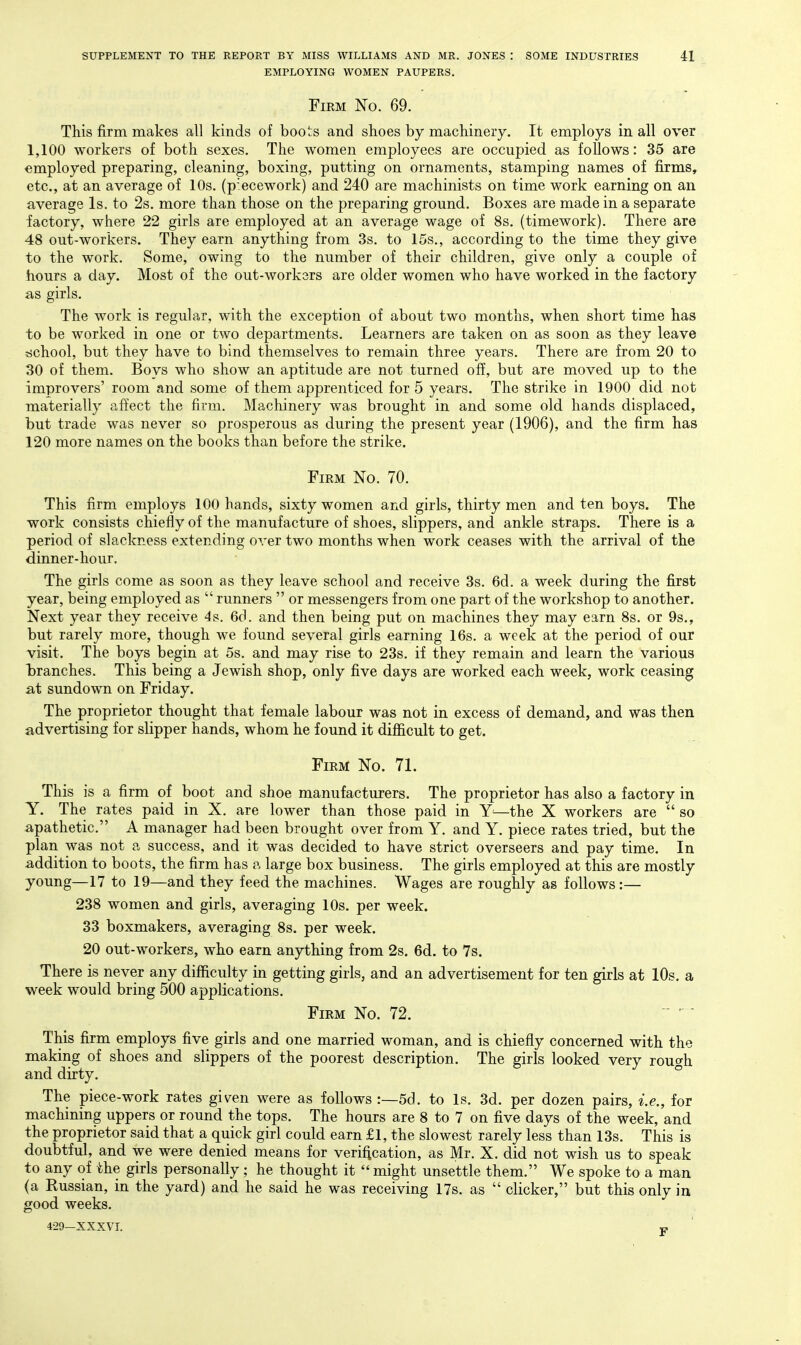 EMPLOYING WOMEN PAUPERS. Firm No. 69. This firm makes all kinds of boots and shoes by machinery. It employs in all over 1,100 workers of both sexes. The women employees are occupied as follows: 35 are employed preparing, cleaning, boxing, putting on ornaments, stamping names of firms, etc., at an average of 10s. (pecework) and 240 are machinists on time work earning on an average Is. to 2s. more than those on the preparing ground. Boxes are made in a separate factory, where 22 girls are employed at an average wage of 8s. (timework). There are 48 out-workers. They earn anything from 3s. to 15s., according to the time they give to the work. Some, owing to the number of their children, give only a couple of hours a day. Most of the out-workers are older women who have worked in the factory as girls. The work is regular, with the exception of about two months, when short time has to be worked in one or two departments. Learners are taken on as soon as they leave tichool, but they have to bind themselves to remain three years. There are from 20 to 30 of them. Boys who show an aptitude are not turned off, but are moved up to the improvers' room and some of them apprenticed for 5 years. The strike in 1900 did not materially affect the firm. Machinery was brought in and some old hands displaced, but trade was never so prosperous as during the present year (1906), and the firm has 120 more names on the books than before the strike. Firm No. 70. This firm employs 100 hands, sixty women and girls, thirty men and ten boys. The work consists chiefly of the manufacture of shoes, slippers, and ankle straps. There is a period of slackness extending over two months when work ceases with the arrival of the dinner-hour. The girls come as soon as they leave school and receive 3s. 6d. a week during the first year, being employed as  runners  or messengers from one part of the workshop to another. Next year they receive 4s. 6d. and then being put on machines they may earn 8s. or 9s., but rarely more, though we found several girls earning 16s. a week at the period of our visit. The boys begin at 5s. and may rise to 23s. if they remain and learn the various iDranches. This being a Jewish shop, only five days are worked each week, work ceasing at sundown on Friday. The proprietor thought that female labour was not in excess of demand, and was then advertising for slipper hands, whom he found it difiicult to get. Firm No. 71. This is a firm of boot and shoe manufacturers. The proprietor has also a factory in Y. The rates paid in X. are lower than those paid in —the X workers are  so apathetic. A manager had been brought over from Y, and Y. piece rates tried, but the plan was not a success, and it was decided to have strict overseers and pay time. In addition to boots, the firm has a large box business. The girls employed at this are mostly young—17 to 19—and they feed the machines. Wages are roughly as follows:— 238 women and girls, averaging 10s. per week. 33 boxmakers, averaging 8s. per week. 20 out-workers, who earn anything from 2s. 6d. to 7s. There is never any difficulty in getting girls, and an advertisement for ten girls at 10s. a week would bring 500 applications. Firm No. 72. This firm employs five girls and one married woman, and is chiefly concerned with the making of shoes and slippers of the poorest description. The girls looked very rouo-fi and dirty. ° The piece-work rates given were as follows :—5d. to Is. 3d. per dozen pairs, i.e., for machining uppers or round the tops. The hours are 8 to 7 on five days of the week, and the proprietor said that a quick girl could earn £1, the slowest rarely less than 13s. This is doubtful, and we were denied means for verification, as Mr. X. did not wish us to speak to any of the girls personally ; he thought it  might unsettle them. We spoke to a man (a Russian, in the yard) and he said he was receiving 17s. as  clicker, but this only in good weeks.