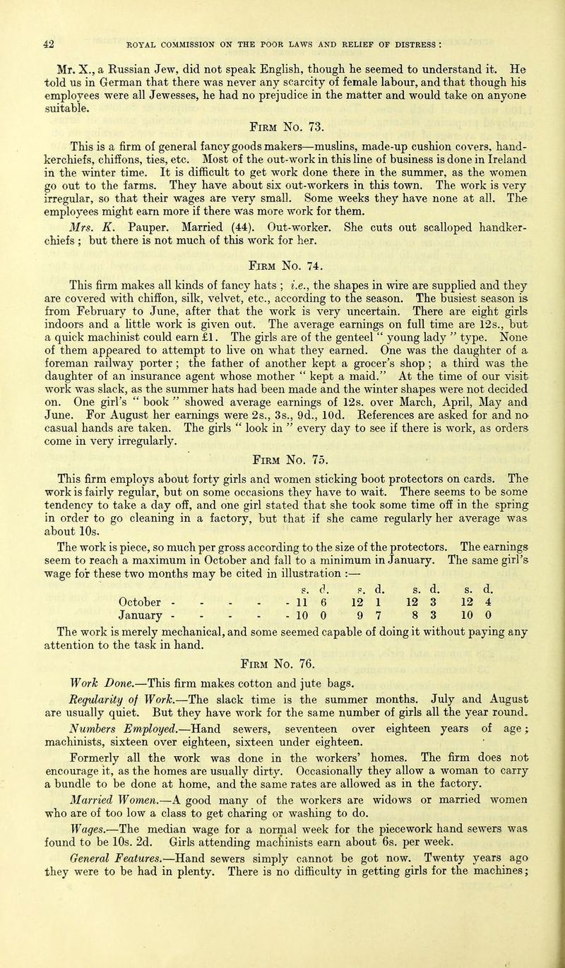 Mr. X., a Russian Jew, did not speak English, though he seemed to understand it. He told us in German that there was never any scarcity of female labour, and that though his employees were all Jewesses, he had no prejudice in the matter and would take on anyone suitable. Firm No. 73. This is a firm of general fancy goods makers—muslins, made-up cushion covers, hand- kerchiefs, chiffons, ties, etc. Most of the out-work in this line of business is done in Ireland in the winter time. It is difficult to get work done there in the summer, as the women go out to the farms. They have about six out-workers in this town. The work is very irregular, so that their wages are very small. Some weeks they have none at all. The employees might earn more if there was more work for them. Mrs. K. Pauper. Married (44). Out-worker. She cuts out scalloped handker- chiefs ; but there is not much of this work for her. Firm No. 74. This firm makes all kinds of fancy hats ; i.e., the shapes in wire are suppHed and they are covered with chiffon, silk, velvet, etc., according to the season. The busiest season is from February to June, after that the work is very uncertain. There are eight girls indoors and a httle work is given out. The average earnings on full time are 12 s., but a quick machinist could earnll. The girls are of the genteel  young lady  type. None of them appeared to attempt to five on what they earned. One was the daughter of a foreman railway porter ; the father of another kept a grocer's shop ; a third was the daughter of an insurance agent whose mother  kept a maid. At the time of our visit work was slack, as the summer hats had been made and the winter shapes were not decided on. One girl's  book  showed average earnings of 12s. over March, April, May and June. For August her earnings were 2s., 3s., 9d., lOd. References are asked for and no casual hands are taken. The girls  look in  every day to see if there is work, as orders come in very irregularly. Firm No. 75. This firm employs about forty girls and women sticking boot protectors on cards. The work is fairly regular, but on some occasions they have to wait. There seems to be some tendency to take a day off, and one girl stated that she took some time off in the spring in order to go cleaning in a factory, but that if she came regularly her average was about 10s. The work is piece, so much per gross according to the size of the protectors. The earnings seem to reach a maximum in October and fall to a minimum in January. The same girl's wage for these two months may be cited in illustration :— s. d. p. d. s. d. s. d. October 11 6 12 1 12 3 12 4 January 10 0 9 7 8 3 10 0 The work is merely mechanical, and some seemed capable of doing it without paying any attention to the task in hand. Firm No. 76. Worh Done.—This firm makes cotton and jute bags. Regularity of Work.—The slack time is the summer months. July and August are usually quiet. But they have work for the same number of girls all the year round. Numbers Employed.—Hand sewers, seventeen over eighteen years of age; machinists, sixteen over eighteen, sixteen under eighteen. Formerly all the work was done in the workers' homes. The firm does not encourage it, as the homes are usually dirty. Occasionally they allow a woman to carry a bundle to be done at home, and the same rates are allowed as in the factory. Married Women.—A good many of the workers are widows or married women who are of too low a class to get charing or washing to do. Wages.—The median wage for a normal week for the piecework hand sewers was found to be 10s. 2d. Girls attending machinists earn about 6s. per week. General Features.—Hand sewers simply cannot be got now. Twenty years ago they were to be had in plenty. There is no difficulty in getting girls for the machines;