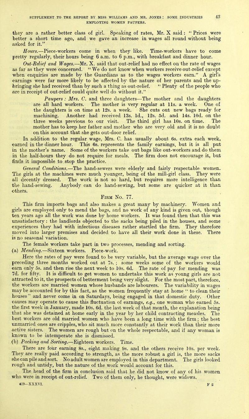 EMPLOYING WOMEN PAUPERS. tliey are a rather better class of girl. Speaking of rates, Mr. X said :  Prices were better a short time ago, and we gave an increase in wages all round without being asked for it. Hours.—Piece-workers come in when they like. Time-workers have to come pretty regularly, their hours being 6 a.m. to 6 p.m., with breakfast and dinner hour. Out-Relief and Wages.—Mr. X. said that out-relief had no effect on the rate of wages as far as they were concerned.  We do not know when workers receive out-relief except when enquiries are made by the Guardians as to the wages workers earn. A girl's earnings were far more hkely to be affected by the nature of her parents and the up- bringing she had received than by such a thing as out-rehef.  Plenty of the people who are in receipt of out-relief could quite well do without it. Paupers : Mrs. C. and three daughters—The mother and the daughters are all hard workers. The mother is very regular at lis. a week. One of the daughters is on time at 12s. a week. She cuts out new bags ready for machining. Another had received 13s. Id., 12s. 5d. and 14s. lOd. on the three weeks previous to our visit. The third girl has 10s. on time. The mother has to keep her father and mother who are very old and it is no doubt on this account that she gets out-door reUef. In addition to the regular wage, Mrs. C. has usually about 6s. extra each week, earned in the dinner hour. This 6s. represents the family earnings, but it is all put in the mother's name. Some of the workers take out bags like out-workers and do them in the half-hours they do not require for meals. The firm does not encourage it, but finds it impossible to stop the practice. General Conditions.—The hand-sewers were elderly and fairly respectable women. The girls at the machines were much younger, being of the mill-girl class. They were all decently dressed. The work is not so hard, but requires more intelligence than the hand-sewing. Anybody can do hand-sewing, but some are quicker at it than others. Firm No. 77. This firm imports bags and also makes a great many by machinery. Women and girls are employed only to mend the bags, and no work of any kind is given out, though ten years ago all the work was done by home workers. It was found then that this was unsatisfactory: the landlords objected to the sacks being piled in the houses, and some experiences they had with infectious diseases rather startled the firm. They therefore moved into larger premises and decided to have all their work done in these. There is no seasonal variation. The female workers take part in two processes, mending and sorting. (a) Mending.—Sixteen workers. Piece-work. Here the rates of pay were found to be very variable, but the average wage over the preceding three months worked out at 7s. ; some weeks some of the workers would earn only 5s. and then rise the next week to 10s. 6d. The rate of pay for mending was 7d. for fifty. It is difficult to get women to undertake this work as young girls are not attracted to it, the prospects of betterment being very slight. For the most part, therefore, the workers are married women whose husbands are labourers. The variability in wages maybe accounted for by this fact, as the women frequently stay at home  to clean their houses and never come in on Saturdays, being engaged in that domestic duty. Other causes may operate to cause this fluctuation of earnings, e.g., one woman who earned 5s. the first week in January, made 10s. 6d. the last week of that month, the explanation being that she was detained at home early in the year by her child contracting measles. The best workers are old married women who have been a long time with the firm; the best unmarried ones are cripples, who sit much more constantly at their work than their more active sisters. The women are rough but on the whole respectable, and if any woman is known to be intemperate she is dismissed. (b) Packing and ASo/^mgr.—Eighteen workers. Time. There are four earning 8s., eight making 9s. and the others receive 10s. per week. They are really paid according to strength, as the more robust a girl is, the more sacks she can pile and sort. No adult women are employed in this department. The girls looked rough and untidy, but the nature of the work would account for this. The head of the firm in conclusion said that he did not Icnow of any of his women who were in receipt of out-relief. Two of them only, he thought, were widows.