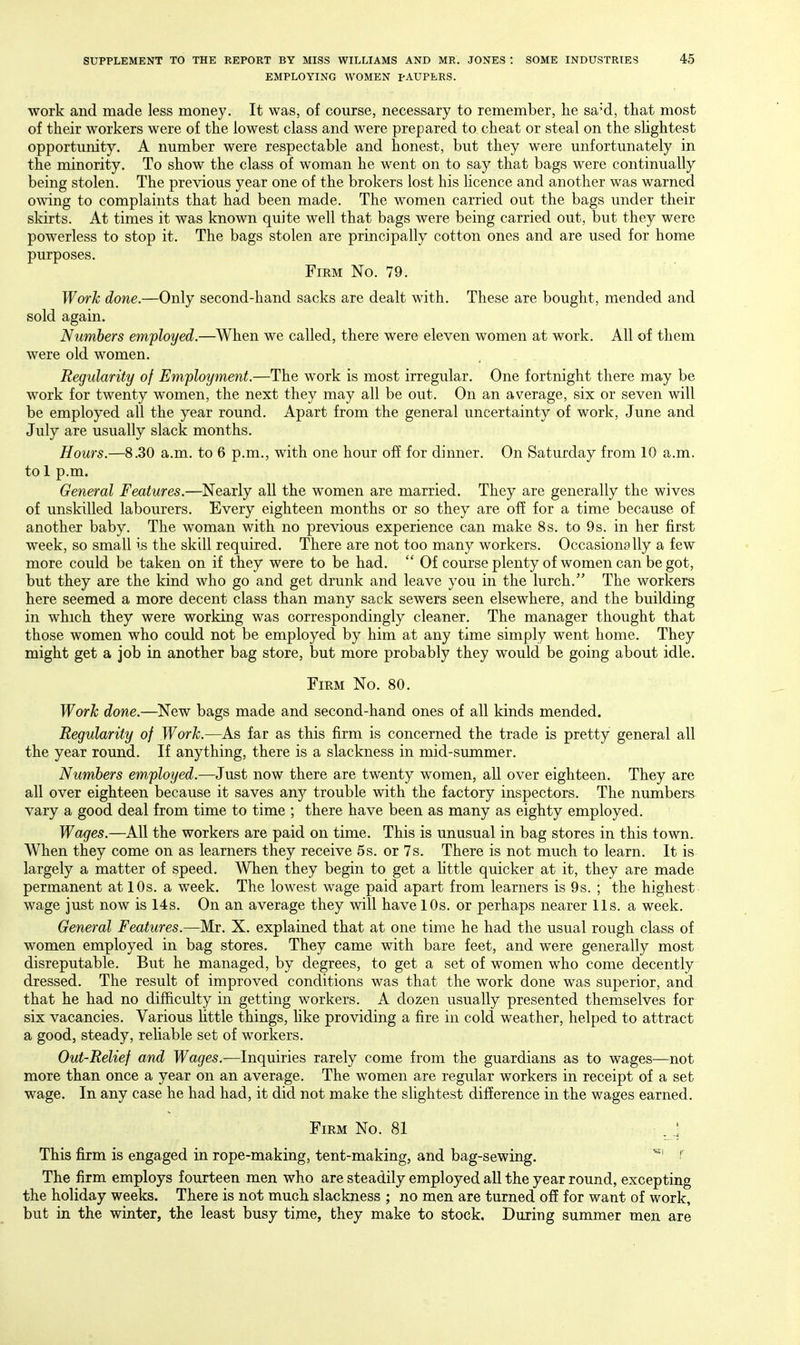 EMPLOYING WOMEN PAUPERS. work and made less money. It was, of course, necessary to remember, he sa^d, that most of their workers were of the lowest class and were prepared to cheat or steal on the shghtest opportunity. A number were respectable and honest, but they were unfortunately in the minority. To show the class of woman he went on to say that bags were continually being stolen. The previous year one of the brokers lost his licence and another was warned owing to complaints that had been made. The women carried out the bags under their skirts. At times it was known quite well that bags were being carried out, but they were powerless to stop it. The bags stolen are principally cotton ones and are used for home purposes. Firm No. 79. Work done.—Only second-hand sacks are dealt with. These are bought, mended and sold again. Numbers employed.—When we called, there were eleven women at work. All of them were old women. Regularity of Employment.—The work is most irregular. One fortnight there may be work for twenty women, the next they may all be out. On an average, six or seven will be employed all the year round. Apart from the general uncertainty of work, June and July are usually slack months. Hours.—8.30 a.m. to 6 p.m., with one hour off for dinner. On Saturday from 10 a.m. to 1 p.m. General Features.—Nearly all the women are married. They are generally the wives of unskilled labourers. Every eighteen months or so they are off for a time because of another baby. The woman with no previous experience can make 8s. to 9s. in her first week, so small is the skill required. There are not too many workers. Occasionally a few more could be taken on if they were to be had.  Of course plenty of women can be got, but they are the kind who go and get drunk and leave you in the lurch. The workers here seemed a more decent class than many sack sewers seen elsewhere, and the building in which they were working was correspondingly cleaner. The manager thought that those women who could not be employed by him at any time simply went home. They might get a job in another bag store, but more probably they would be going about idle. Firm No. 80. Work done.—New bags made and second-hand ones of all kinds mended. Regularity of Work.—As far as this firm is concerned the trade is pretty general all the year round. If anything, there is a slackness in mid-summer. Numbers employed.—Just now there are twenty women, all over eighteen. They are all over eighteen because it saves any trouble with the factory inspectors. The numbers vary a good deal from time to time ; there have been as many as eighty employed. Wages.—All the workers are paid on time. This is unusual in bag stores in this town. When they come on as learners they receive 5s. or 7s. There is not much to learn. It is largely a matter of speed. When they begin to get a httle quicker at it, they are made permanent at 10s. a week. The lowest wage paid apart from learners is 9s. ; the highest wage just now is 14s. On an average they will have 10s. or perhaps nearer lis. a week. General Features.—Mr. X. explained that at one time he had the usual rough class of women employed in bag stores. They came with bare feet, and were generally most disreputable. But he managed, by degrees, to get a set of women who come decently dressed. The result of improved conditions was that the work done was superior, and that he had no difficulty in getting workers. A dozen usually presented themselves for six vacancies. Various little things, like providing a fire in cold weather, helped to attract a good, steady, reliable set of workers. Out-Relief and Wages.—Inquiries rarely come from the guardians as to wages—not more than once a year on an average. The women are regular workers in receipt of a set wage. In any case he had had, it did not make the slightest difference in the wages earned. Firm No. 81 ..! This firm is engaged in rope-making, tent-making, and bag-sewing. The firm employs fourteen men who are steadily employed all the year round, excepting the holiday weeks. There is not much slackness ; no men are turned off for want of work, but in the winter, the least busy time, they make to stock. During summer men are