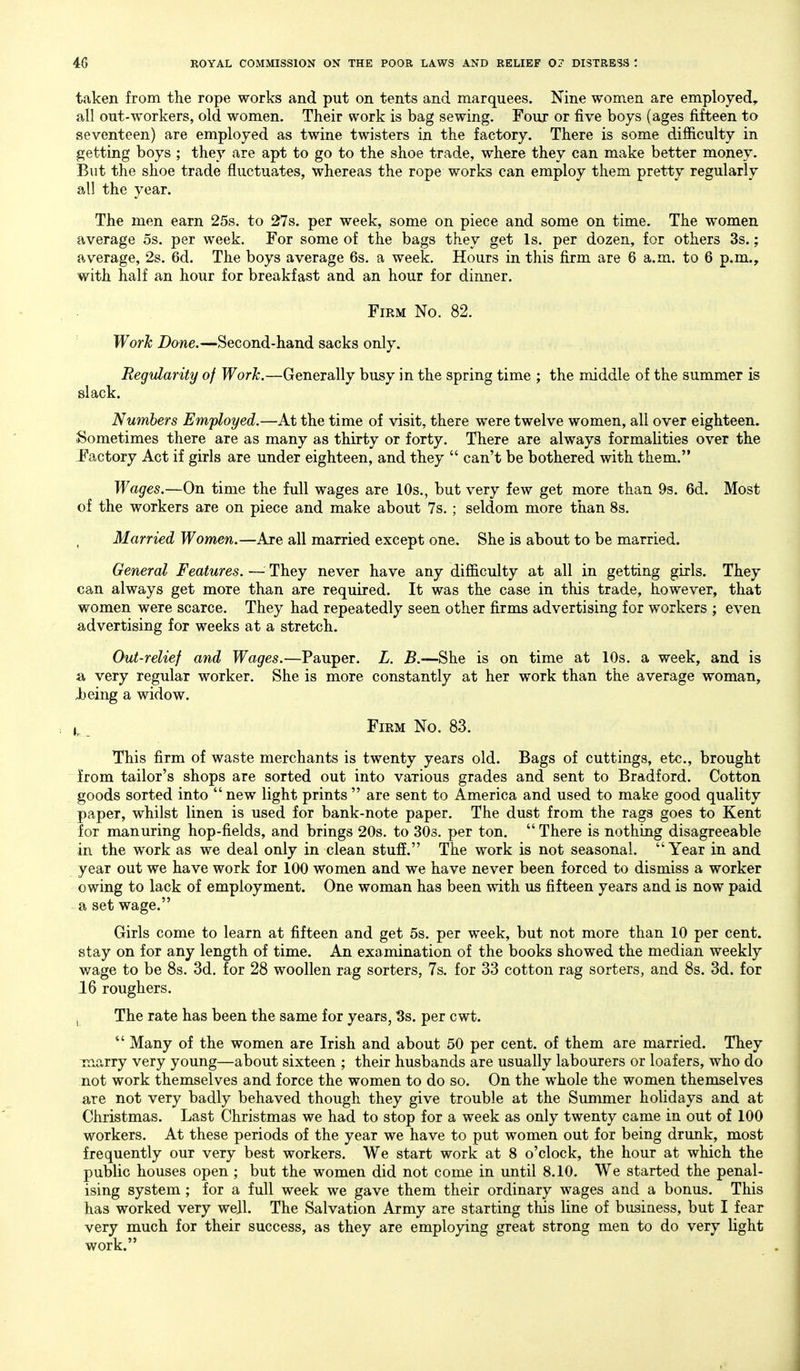 taken from the rope works and put on tents and marquees. Nine women are employed, all out-workers, old women. Their work is bag sewing. Four or five boys (ages fifteen to seventeen) are employed as twine twisters in the factory. There is some difficulty in getting boys ; they are apt to go to the shoe trade, where they can make better money. But the shoe trade fluctuates, whereas the rope works can employ them pretty regularly all the year. The men earn 25s. to 27s. per week, some on piece and some on time. The women average os. per week. For some of the bags they get Is. per dozen, for others 3s.; average, 2s. 6d. The boys average 6s. a week. Hours in this firm are 6 a.m. to 6 p.m., with half an hour for breakfast and an hour for dinner. Firm No. 82. Work Done.—Second-hand sacks only. Regularity of Work.—Generally busy in the spring time ; the middle of the summer is slack. Numbers Employed.—At the time of visit, there were twelve women, all over eighteen. Sometimes there are as many as thirty or forty. There are always formalities over the J'actory Act if girls are under eighteen, and they  can't be bothered with them. Wages.—On time the full wages are 10s., but very few get more than 9s. 6d. Most of the workers are on piece and make about 7s. ; seldom more than 8s. , Married Women.—Are all married except one. She is about to be married. General Features. — They never have any difficulty at all in getting girls. They can always get more than are required. It was the case in this trade, however, that women were scarce. They had repeatedly seen other firms advertising for workers ; even advertising for weeks at a stretch. Out-relief and Wages.—Pauper. L. B.—She is on time at 10s. a week, and is a very regular worker. She is more constantly at her work than the average woman, Jbeing a widow. Firm No. 83. This firm of waste merchants is twenty years old. Bags of cuttings, etc., brought from tailor's shops are sorted out into various grades and sent to Bradford. Cotton goods sorted into  new light prints  are sent to America and used to make good quality paper, whilst linen is used for bank-note paper. The dust from the rags goes to Kent for manuring hop-fields, and brings 20s. to 303. per ton.  There is nothing disagreeable in the work as we deal only in clean stuff. The work is not seasonal. Year in and year out we have work for 100 women and we have never been forced to dismiss a worker owing to lack of employment. One woman has been with us fifteen years and is now paid a set wage. Girls come to learn at fifteen and get 5s. per week, but not more than 10 per cent, stay on for any length of time. An examination of the books showed the median weekly wage to be 8s. 3d. for 28 woollen rag sorters, 7s. for 33 cotton rag sorters, and 8s. 3d. for 16 roughers. i The rate has been the same for years, 3s. per cwt. *' Many of the women are Irish and about 50 per cent, of them are married. They marry very young—about sixteen ; their husbands are usually labourers or loafers, who do not work themselves and force the women to do so. On the whole the women themselves are not very badly behaved though they give trouble at the Summer holidays and at Christmas. Last Christmas we had to stop for a week as only twenty came in out of 100 workers. At these periods of the year we have to put women out for being drimk, most frequently our very best workers. We start work at 8 o'clock, the hour at which the public houses open ; but the women did not come in until 8.10. We started the penal- ising system ; for a full week we gave them their ordinary wages and a bonus. This has worked very well. The Salvation Army are starting this line of business, but I fear very much for their success, as they are employing great strong men to do very light work.