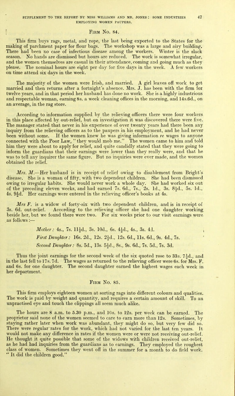 EMPLOYING WOMEN PAUPERS. I Firm No. 84. This firm buys rags, metal, and rope, the last being exported to the States for the making of parchment paper for flour bags. The workshop was a large and airy building. There had been no case of infectious disease among the workers. Winter is the slack season. No hands are dismissed but hours are reduced. The work is somewhat irregular, and the women themselves are casual in their attendance, coming and going much as they please. The nominal hours are eight per day for five days in the week. A few workers on time attend six days in the week. The majority of the women were Irish, and married. A girl leaves off woi'k to get married and then returns after a fortnight's absence. Mrs. J. has been with the firm for twelve years, and in that period her husband has done no work. She is a highly industrious and respectable woman, earning 8s. a week cleaning offices in the morning, and 14s.6d., on an average, in the rag store. According to information supplied by the relieving officers there were four workers in this place affected by out-rehef, but on investigation it was discovered there were five. The manager stated that never in his experience of over twenty years had there been any inquiry from the reheving officers as to the paupers in his employment, and he had never been without some. If the women knew he was giving information re wages to anyone connected with the Poor Law,  they would mob me. The women came to him and told him they were about to apply for relief, and quite candidly stated that they were going to inform the guardians that their earnings were lower than they really were, and that he was to tell any inquirer the same figure. But no inquiries were ever made, and the women obtained the rehef. Mrs. M.—Her husband is in receipt of relief owing to disablement from Bright's disease. She is a woman of fifty, with two dependent children. She had been dismissed owing to irregular habits. She would never work a whole day. She had worked six out of the preceding eleven weeks, and had earned 7s. 6d., 7s., 2s. Id., 3s. 8^d., 5s. Id., 4s. 9fd. Her earnings were entered in the relieving officer's books at 4s. Mrs F. is a widow of forty-six with two dependent children, and is in receipt of 3s. 6d. out-rehef. According to the relieving officer she had one daughter working, beside her, but we found there were two. For six weeks prior to our visit earnings were as follows:-— Mother: 4s., 7s. ll^d., 3s. lOd., 6s. 4id., 4s., 3s. 4d. i First Daughter: 16s. 2d., 12s. 2id., 12s. 6d., lis. 6d., 9s. 4d., 7s. Second Daughter: 8s. 5d., 13s. 5|d., 8s., 9s. 6d., 7s. 5d., 7s. 3d. Thus the joint earnings for the second week of the six quoted rose to 33s. 7|-d., and. in the last fell to 17s. 7d. The wages as returned to the reheving officer were 6s. for Mrs. F. and 6s. for one daughter. The second daughter earned the highest wages each week in her department. Firm No. 85. This firm employs eighteen women at sorting rags into different colours and quahties. The work is paid by weight and quantity, and requires a certain amount of skill. To an unpractised eye and touch the chppings all seem much ahke. The hours are 8 a.m. to 5.30 p.m., and 10s. to 12s. per week can be earned. The proprietor said none of the women seemed to care to earn more than 12s. Sometimes, by staying rather later when work was abundant, they might do so, but very few did so. There were regularrates for the work, which had not varied for the last ten years. It would not make any difference in rates if the women were or were not receiving out-relief. He thought it quite possible that some of the widows with children receivecl out-rehef, as he had had inquiries from the guardians as to earnings. They employed the roughest class of women. Sometimes they went off in the summer for a month to do field work.  It did the children good.