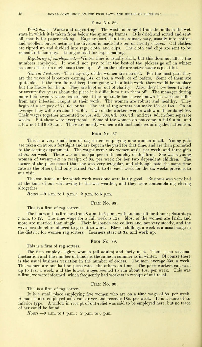 Firm No. 86. Work done.—Waste and rag sorting. The waste is brought from the mills in the wet state in which it is taken from below the spinning frames. It is dried and sorted and sent off, mainly for paper making. Rags are sorted in the ordinary way, usually into cotton and woollen, but sometimes the division is made into ten or twenty classes. Old clothes are ripped up and divided into rags, cloth, and chps. The cloth and chps are sent to be remade into suitings. Lining is used for paper making. Regularity of efnployment.—Winter time is usually slack, but this does not affect the numbers employed. It would not pay to let the best of the pickers go off in winter as some other firm might snap them up. When the mills are active waste is plentiful. General Features.—The majority of the women are married. For the most part they are the wives of labourers earning 14s. or 15s. a week, or of loafers. Some of them are quite old. If the firm did not keep them going with a httle work, there would be no place but the House for them. They are kept on out of charity. After they have been twenty or twenty-five years about the place it is difficult to turn them off. The manager during more than twenty years' experience of the rag trade had never known the workers suffer from any infection caught at their work. The women are robust and healthy. They begin at a set pay of 7s. 6d. or 8s. The actual rag sorters can make 13s. or 14s. On an average they will earn about 9s. 6d. Two of the workers were a widow and her daughter. Their wages together amounted to 35s. 4d., 33s. 8d., 30s. 3d., and 23s. 6d. in four separate weeks. But these were exceptional. Some of the women do not come in till 9 a.m., and a few not till 9.30 a.m. These are mostly women with husbands requiring their attention. Firm No. 87. This is a very small firm of rag sorters employing nine women in all. Young girls are taken on at 5s. a fortnight and are kept in the yard for that time, and are then promoted to the sorting department. The wages were : six women at 8s. per week, and three girls at 6s. per week. There was one out-pauper in the employ of this firm. She was a young woman of twenty-six in receipt of 3s. per week for her two dependent children. The owner of the place stated that she was very irregular, and although paid the same time rate as the others, had only earned 3s. 6d. to 4s. each week for the six weeks previous to our visit. The conditions under which work was done were fairly good. Business was very bad at the time of our visit owing to the wet weather, and they were contemplating closing altogether. Hours.—9 a.m. to 1 p.m.; 2 p.m. to 6 p.m. Firm No. 88. This is a firm of rag sorters. The hours in this firm are from 8 a.m. to 6 p.m., with an hour off for dinner ; Saturdays 7 a.m. to 12. The time wage for a full week is 12s. Most of the women are Irish, and more are married than single. Their husbands are colhers and not very steady, and the wives are therefore obhged to go out to work. Eleven shilhngs a week is a usual wage in the district for women rag sorters. Learners start at 3s. and work up. Firm No. 89. This is a firm of rag sorters. The firm employs eighty women (all adults) and forty men. There is no seasonal fluctuation and the number of hands is the same in summer as in winter. Of course there is the usual business variation in the number of orders. The men average 23s. a week. The women are one-half on piece-rates, the others on time. The piece-workers can earn up to 13s. a week, and the lowest wages seemed to run about 10s. per week. This was a firm, we were informed, which frequently had workers in receipt of out-rehef. Firm No. 90. This is a firm of rag sorters. It is a small place employing five women who are on a time wage of 8s. per week. A man is also employed as a van driver and receives 18s. per week. It is a store of an inferior type. A widow in receipt of out-rehef was said to be employed here, but no trace of her could be found. Hours.—9 a.m. to 1 p.m. ; 2 p.m. to 6 p.m.