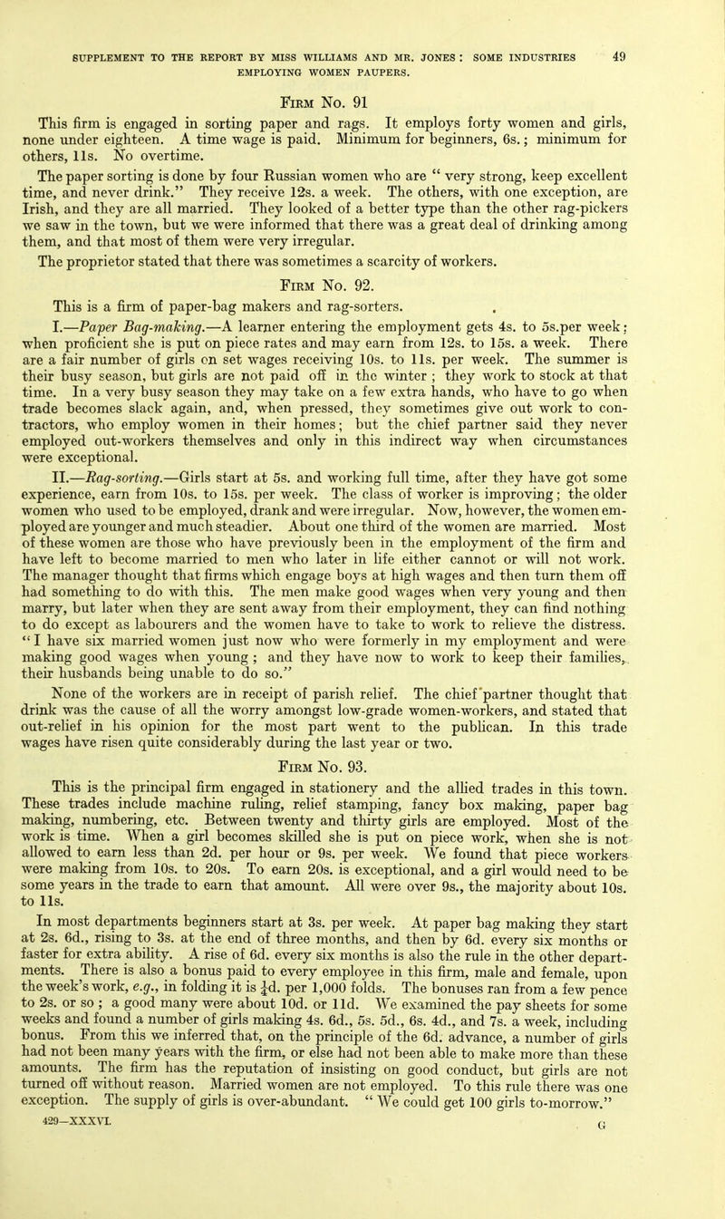 EMPLOYING WOMEN PAUPERS. Firm No. 91 This firm is engaged in sorting paper and rags. It employs forty women and girls, none under eighteen. A time wage is paid. Minimum for beginners, 6s.; minimum for others, lis. No overtime. The paper sorting is done by four Russian women who are  very strong, keep excellent time, and never drink. They receive 12s. a week. The others, with one exception, are Irish, and they are all married. They looked of a better type than the other rag-pickers we saw in the town, but we were informed that there was a great deal of drinking among them, and that most of them were very irregular. The proprietor stated that there was sometimes a scarcity of workers. Firm No. 92. This is a firm of paper-bag makers and rag-sorters. I. —Pa'per Bag-making.—A learner entering the employment gets 4s. to os.per week ; when proficient she is put on piece rates and may earn from 12s. to 15s. a week. There are a fair number of girls on set wages receiving 10s. to lis. per week. The summer is their busy season, but girls are not paid off in the winter ; they work to stock at that time. In a very busy season they may take on a few extra hands, who have to go when trade becomes slack again, and, when pressed, they sometimes give out work to con- tractors, who employ women in their homes; but the chief partner said they never employed out-workers themselves and only in this indirect way when circumstances were exceptional. II. —Rag-sorting.—Girls start at 5s. and working full time, after they have got some experience, earn from 10s. to 15s. per week. The class of worker is improving; the older women who used to be employed, drank and were irregular. Now, however, the women em- ployed are younger and much steadier. About one third of the women are married. Most of these women are those who have previously been in the employment of the firm and have left to become married to men who later in life either cannot or will not work. The manager thought that firms which engage boys at high wages and then turn them off had something to do with this. The men make good wages when very young and then marry, but later when they are sent away from their employment, they can find nothing to do except as labourers and the women have to take to work to relieve the distress. *'I have six married women just now who were formerly in my employment and were making good wages when young ; and they have now to work to keep their famiHes,. their husbands being unable to do so. None of the workers are in receipt of parish relief. The chief partner thought that, drink was the cause of all the worry amongst low-grade women-workers, and stated that out-relief in his opinion for the most part went to the publican. In this trade wages have risen quite considerably during the last year or two. Firm No. 93. This is the principal firm engaged in stationery and the allied trades in this town. These trades include machine ruHng, relief stamping, fancy box making, paper bag making, numbering, etc. Between twenty and thirty girls are employed. Most of the work is time. When a girl becomes skilled she is put on piece work, when she is not allowed to earn less than 2d. per hour or 9s. per week. We found that piece workers were making from 10s. to 20s. To earn 20s. is exceptional, and a girl would need to be some years in the trade to earn that amount. All were over 9s., the majority about 10s to lis. In most departments beginners start at 3s. per week. At paper bag making they start at 2s. 6d., rising to 3s. at the end of three months, and then by 6d. every six months or faster for extra ability. A rise of 6d. every six months is also the rule in the other depart- ments. There is also a bonus paid to every employee in this firm, male and female, upon the week's work, e.g., in folding it is Jd. per 1,000 folds. The bonuses ran from a few pence to 2s. or so ; a good many were about lOd. or lid. We examined the pay sheets for some weeks and found a number of girls making 4s. 6d., 5s. 5d., 6s. 4d., and 7s. a week, including bonus. From this we inferred that, on the principle of the 6d. advance, a number of girls had not been many years with the firm, or else had not been able to make more than these amounts. The firm has the reputation of insisting on good conduct, but girls are not turned off without reason. Married women are not employed. To this rule there was one exception. The supply of girls is over-abundant.  We could get 100 girls to-morrow.