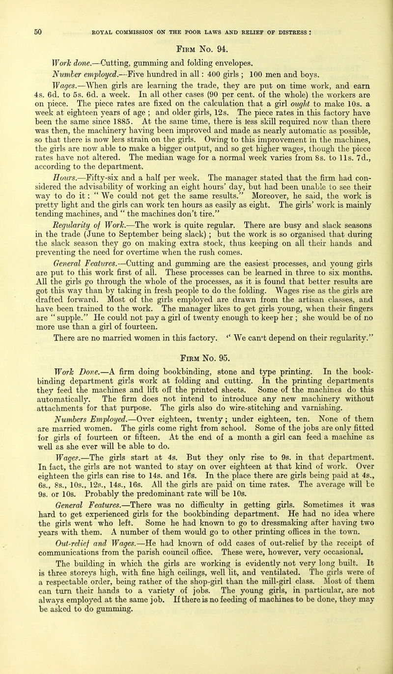 FiEM No. 94. Work done.—Cutting, gumming and folding envelopes. Number employed.—^Five hundred in all: 400 girls ; 100 men and boys. TFa^es.—When girls are learning the trade, they are put on time work, and earn 4s. 6d. to 5s, 6d. a week. In all other cases (90 per cent, of the whole) the workers are on piece. The piece rates are fixed on the calculation that a girl ouglit to make 10s. a week at eighteen years of age ; and older girls, 12 s. The piece rates in this factory have been the same since 1885. At the same time, there is less skill required now than there was then, the machinery having been improved and made as nearly automatic as possible, so that there is now less strain on the girls. Owing to this improvement in the machines, the girls are now able to make a bigger output, and so get higher wages, though the piece rates have not altered. The median wage for a normal week varies from 8s. to lis. 7d., according to the department. Hours.—Fifty-six and a half per week. The manager stated that the firm had con- sidered the advisabihty of working an eight hours' day, but had been unable to see their way to do it:  We could not get the same results. Moreover, he said, the work is pretty hght and the girls can work ten hours as easily as eight. The girls' work is mainly tending machines, and  the machines don't tire. Regularity of Worh.—The work is quite regular. There are busy and slack seasons in the trade (June to September being slack) ; but the work is so organised that during the slack season they go on making extra stock, thus keeping on all their hands and preventing the need for overtime when the rush comes. General Features.—Cutting and gumming are the easiest processes, and young girls are put to this work first of all. These processes can be learned in three to six months. AH the girls go through the whole of the processes, as it is found that better results are got this way than by taking in fresh people to do the folding. Wages rise as the girls are drafted forward. Most of the girls employed are drawn from the artisan classes, and have been trained to the work. The manager hkes to get girls young, when their fingers are  supple. He could not pay a girl of twenty enough to keep her ; she would be of no more use than a girl of fourteen. There are no married women in this factory. We can't depend on their regularity. Firm No. 95. Worh Done.—A firm doing bookbinding, stone and type printing. In the book- binding department girls work at folding and cutting. In the printing departments they feed the machines and lift off the printed sheets. Some of the machines do this automatically. The firm does not intend to introduce any new machinery without attachments for that purpose. The girls also do wire-stitchiug and varnishing. Numbers Employed.—Over eighteen, twenty; under eighteen, ten. None of them are married women. The girls come right from school. Some of the jobs are only fitted for girls of fourteen or fifteen. At the end of a month a girl can feed a machine as well as she ever will be able to do. Wage?.—The girls start at 4s. But they only rise to 9s. in that department. In fact, the girls are not wanted to stay on over eighteen at that kind of work. Over eighteen the girls can rise to 14s. and 16s. In the place there are girls being paid at 4s., 6s., 8s., 10s., 12s., 14s., 16s. All the girls are paid on time rates. The average will be 9s. or 10s. Probably the predominant rate will be 10s. General Features.—There was no difficulty in getting girls. Sometimes it was hard to get experienced girls for the bookbinding department. He had no idea where the girls went who left. Some he had known to go to dressmaking after having two years with them. A number of them would go to other printing ofiices in the town. Out-relief and Wages.—He had known of odd cases of out-relief by the receipt of communications from the parish council office. These were, however, very occasional. The building in which the girls are working is evidently not very long built. It is three storeys high, with fine high ceilings, well lit, and ventilated. The girls were of a respectable order, being rather of the shop-girl than the mill-girl class. Most of them can turn their hands to a variety of jobs. The young girls, in particular, are not always employed at the same job. If there is no feeding of machines to be done, they may be asked to do gumming.