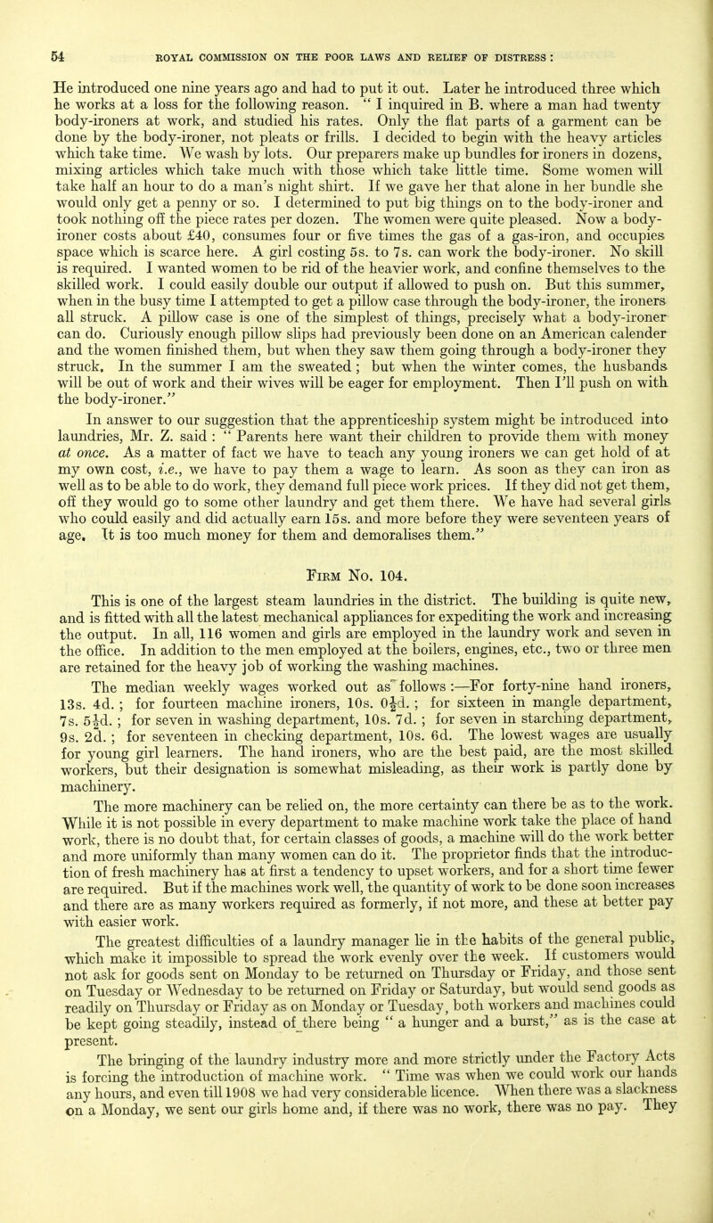 He introduced one nine years ago and had to put it out. Later he introduced three which he works at a loss for the following reason.  I inquired in B. where a man had twenty body-ironers at work, and studied his rates. Only the fiat parts of a garment can be done by the body-ironer, not pleats or frills. I decided to begin with the heavy articles which take time. We wash by lots. Our preparers make up bundles for ironers in dozens, mixing articles which take much with those which take httle time. Some women will take half an hour to do a man's night shirt. If we gave her that alone in her bundle she would only get a penny or so. I determined to put big things on to the body-ironer and took nothing off the piece rates per dozen. The women were quite pleased. Now a body- ironer costs about £40, consumes four or five times the gas of a gas-iron, and occupies space which is scarce here. A girl costing 5s. to 7s. can work the body-ironer. No skill is required. I wanted women to be rid of the heavier work, and confine themselves to the skilled work. I could easily double our output if allowed to push on. But this summer, when in the busy time I attempted to get a pillow case through the body-ironer, the ironers all struck. A pillow case is one of the simplest of things, precisely what a body-ironer can do. Curiously enough pillow slips had previously been done on an American calender and the women finished them, but when they saw them going through a body-ironer they struck. In the summer I am the sweated ; but when the winter comes, the husbands will be out of work and their wives will be eager for employment. Then Til push on with the body-ironer. In answer to our suggestion that the apprenticeship system might be introduced into laundries, Mr. Z. said :  Parents here want their children to provide them with money at once. As a matter of fact we have to teach any young ironers we can get hold of at my own cost, i.e., we have to pay them a wage to learn. As soon as they can iron as well as to be able to do work, they demand full piece work prices. If they did not get them, off they would go to some other laundry and get them there. We have had several girls who could easily and did actually earn 15 s. and more before they were seventeen years of age. It is too much money for them and demorahses them. Firm No. 104. This is one of the largest steam laundries in the district. The building is quite new, and is fitted with all the latest mechanical apphances for expediting the work and increasing the output. In all, 116 women and girls are employed in the laundry work and seven in the ofiice. In addition to the men employed at the boilers, engines, etc., two or three men are retained for the heavy job of working the washing machines. The median weekly wages worked out as''follows :—^For forty-nine hand ironers, 13s. 4d. ; for fourteen machine ironers, 10s. 0|d. ; for sixteen in mangle department, 7s. 5|d. ; for seven in washing department, 10s. 7d. ; for seven in starching department, 9s. 2d. ; for seventeen in checking department, 10s. 6d. The lowest wages are usually for young girl learners. The hand ironers, who are the best paid, are the most skilled workers, but their designation is somewhat misleading, as their work is partly done by machinery. The more machinery can be rehed on, the more certainty can there be as to the work. While it is not possible in every department to make machine work take the place of hand work, there is no doubt that, for certain classes of goods, a machine will do the work better and more uniformly than many women can do it. The proprietor finds that the introduc- tion of fresh machinery has at first a tendency to upset workers, and for a short time fewer are required. But if the machines work well, the quantity of work to be done soon increases and there are as many workers required as formerly, if not more, and these at better pay with easier work. The greatest difficulties of a laundry manager he in the habits of the general pubhc, which make it impossible to spread the work evenly over the week. If customers would not ask for goods sent on Monday to be returned on Thursday or Friday, and those sent on Tuesday or Wednesday to be returned on Friday or Saturday, but would send goods as readily on Thursday or Friday as on Monday or Tuesday, both workers and machines could be kept going steadily, instead of Jhere being  a hunger and a burst, as is the case at present. The bringing of the laundry industry more and more strictly under the Factory Acts is forcing the introduction of machine work.  Time was when we could work our hands any hours, and even till 1908 we had very considerable hcence. When there was a slackness on a Monday, we sent our girls home and, if there was no work, there was no pay. They
