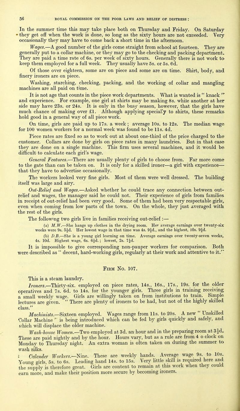 In the summer time tliis may take place both on Thursday and Friday. On Saturday • they get off when the work is done, so long as the sixty hours are not exceeded. Very occasionally they may have to come back a short time in the afternoon. Wages.—A good number of the girls come straight from school at fourteen. They are generally put to a collar machine, or they may go to the checking and packing department. They are paid a time rate of 6s. per week of sixty hours. Generally there is not work tO' keep them employed for a full week. They usually have 5s. or 5s. 6d. Of those over eighteen, some are on piece and some are on time. Shirt, body, and finery ironers are on piece. Washing, starching, checking, packing, and the working of collar and manghng machines are all paid on time. It is not age that counts in the piece work departments. What is wanted is  knack  and experience. For example, one girl at shirts may be making 8s. while another at her side may have 23s. or 24s. It is only in the busy season, however, that the girls have much chance of making over £1. Although applying speciary to shirts, these remarks hold good in a general way of all piece work. On time, girls are paid up to 17s. a week ; average 10s. to 12s. The median wage for 100 women workers for a normal week was found to be lis. 4d. Piece rates are fixed so as to work out at about one-third of the price charged to the customer. Collars are done by girls on piece rates in many laundries. But in that case they are done on a single machine. This firm uses several machines, and it would be difficult to calculate each girl's wage. General Features.—There are usually plenty of girls to choose from. Far more come to the gate than can be taken on. It is only for a skilled ironer—a girl with experience— that they have to advertise occasionally. The workers looked very fine girls. Most of them were well dressed. The building itself was large and airy. Out-Relief and Wages.—Asked whether he could trace any connection between out- reHef and wages, the manager said he could not. Their experience of girls from famihes in receipt of out-relief had been very good. Some of them had been very respectable girk,, even when coming from low parts of the town. On the whole, they just averaged with the rest of the girls. The followmg two girls live in families receiving out-rehef:— (a) ilf.Tf.—She hangs up clothes in the drying room. Her average earnings over twenty-six weeks were 9s. 5|d. Her lowest wage in that time was 4s. 9|d., and the highest, lOs. 9^d. (b) D.B.—She is a young girl learning on time. Average earnings over twenty-seven weeks, 4s. lOd. Highest wage, 6s. 6id. ; lowest, 2s. 7|d. It is impossible to give corresponding non-pauper workers for comparison. Both were described as  decent, hard-working girls, regularly at their work and attentive to it.'' Firm No. 107. This is a steam laundry. /rowers.—Thirty-six. employed on piece rates, 14s., 16s., 17s., 19s. for the older operatives and 7s. 6d. to 14s. for the younger girls. Three girls in training receiving a small weekly wage. Girls are wilhngly taken on from institutions to train. Simple lectures are given.  There are plenty of ironers to be had, but not of the highly skilled class. Machinists.—Sixteen employed. Wages range from lis. to 20s. A new  Unskilled Collar Machine  is being introduced which can be fed by girls quickly and safely, and r/hich will displace the older machine. Wash-house Women.—Two employed at 3d. an hour and in the preparing room at 3|d. These are paid nightly and by the hour. Hours vary, but as a rule are from 4 o clock on Monday to Thursday night. An extra woman is often taken on during the summer to wash silks. i. Calender Forte.—Nine. These are weekly hands. Average wage 9s. to 10s Young girls, 5s. to 6s. Leading hand 14s. to 15s. Very Httle skill is reqmred here and the supply is therefore great. Girls are content to remain at this work when they could earn more, and make their position more secure by becoming ironers.