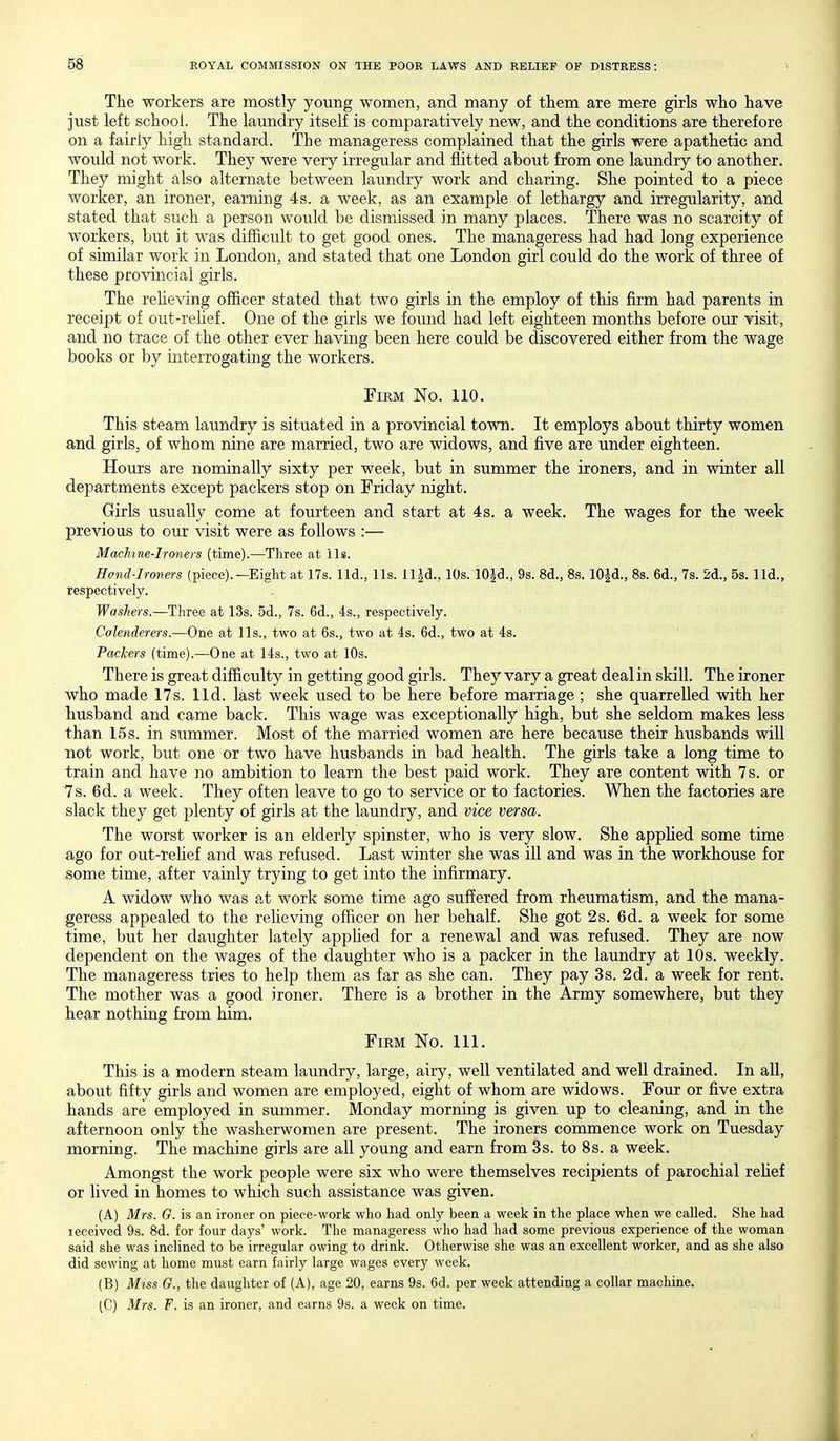The workers are mostly young women, and many of them are mere girls who have just left school. The laundry itself is comparatively new, and the conditions are therefore on a fairly high standard. The manageress complained that the girls were apathetic and would not work. They were very irregular and flitted about from one laundry to another. They might also alternate between laundry work and charing. She pointed to a piece worker, an ironer, earning 4s. a week, as an example of lethargy and irregularity, and stated that such a person would be dismissed in many places. There was no scarcity of workers, but it was difficult to get good ones. The manageress had had long experience of similar work in London, and stated that one London girl could do the work of three of these provincial girls. The reheving officer stated that two girls in the employ of this firm had parents in receipt of out-rehef. One of the girls we found had left eighteen months before our visit, and no trace of the other ever having been here could be discovered either from the wage books or by interrogating the workers. Firm No. 110. This steam laundry is situated in a provincial town. It employs about thirty women and girls, of whom nine are married, two are widows, and five are under eighteen. Hours are nominally sixty per week, but in summer the ironers, and in winter all departments except packers stop on Friday night. Girls usually come at fourteen and start at 4s. a week. The wages for the week previous to our visit were as follows :— Machine-Ironers (time).—Three at lis. Hond-Ironers (piece).—Eight at 17s. lid., lis. Hid., 10s. lO^d., 9s. 8d., 8s. lO^d., 8s. 6d., 7s. 2d., 5s. lid., respectively. Washers.—Three at 13s. 5d., 7s. 6d., 4s., respectively. Colenderers.—One at lis., two at 6s., two at 4s. 6d., two at 4s. Packers (time).—One at 14s., two at 10s. There is great difficulty in getting good girls. They vary a great deal in skill. The ironer who made 17s. lid. last week used to be here before marriage ; she quarrelled with her husband and came back. This wage was exceptionally high, but she seldom makes less than 15s. in summer. Most of the married women are here because their husbands will not work, but one or two have husbands in bad health. The girls take a long time to train and have no ambition to learn the best paid work. They are content with 7 s. or 7s. 6d. a week. They often leave to go to service or to factories. When the factories are slack they get plenty of girls at the laundry, and vice versa. The worst worker is an elderly spinster, who is very slow. She appUed some time ago for out-reHef and was refused. Last winter she was ill and was in the workhouse for some time, after vainly trying to get into the infirmary. A widow who was at work some time ago suffered from rheumatism, and the mana- geress appealed to the reheving officer on her behalf. She got 2s. 6d. a week for some time, but her daughter lately appUed for a renewal and was refused. They are now dependent on the wages of the daughter who is a packer in the laundry at 10s. weekly. The manageress tries to help them as far as she can. They pay 3s. 2d. a week for rent. The mother was a good ironer. There is a brother in the Army somewhere, but they hear nothing from him. Firm No. 111. This is a modern steam laundry, large, airy, well ventilated and well drained. In all, about fifty girls and women are employed, eight of whom are widows. Four or five extra hands are employed in summer. Monday morning is given up to cleaning, and in the afternoon only the washerwomen are present. The ironers commence work on Tuesday morning. The machine girls are all young and earn from 3s. to 8s. a week. Amongst the work people were six who were themselves recipients of parochial rehef or lived in homes to which such assistance was given. (A) Mrs. G. is an ironer on piece-work who had only been a week in the place when we called. She had received 9s. 8d. for four days' work. The manageress who had had some previous experience of the woman said she was inclined to be irregular owing to drink. Otherwise she was an excellent worker, and as she also did sewing at home must earn fairly large wages every week. (B) Mtss G., the daughter of (A), age 20, earns 9s. 6d. per week attending a collar machine. (C) Mrs. F. is an ironer, and earns 9s. a week on time.