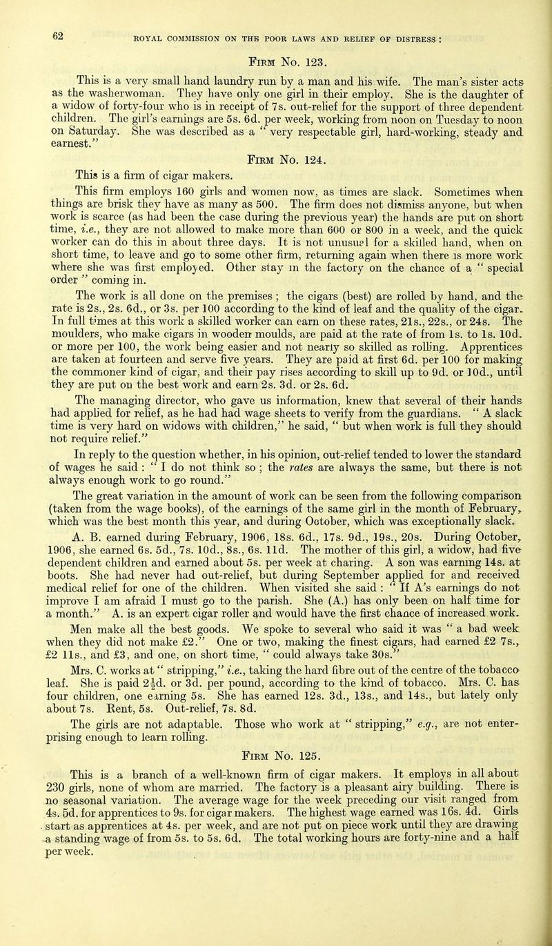 Firm No. 123. This is a very small hand laundry run by a man and his wife. The man's sister acts as the washerwoman. They have only one girl in their employ. She is the daughter o£ a widow of forty-four who is in receipt of 7 s. out-rehef for the support of three dependent children. The girl's earnings are 5 s. 6d. per week, working from noon on Tuesday to noon on Saturday. She was described as a  very respectable girl, hard-working, steady and earnest. Firm No. 124. This is a firm of cigar makers. This firm employs 160 girls and women now, as times are slack. Sometimes when things are brisk they have as many as 500. The firm does not dismiss anyone, but when work is scarce (as had been the case during the previous year) the hands are put on short time, i.e., they are not allowed to make more than 600 or 800 in a week, and the quick worker can do this in about three days. It is not unusual for a skilled hand, when on short time, to leave and go to some other firm, returning again when there is more work where she was first employed. Other stay m the factory on the chance of a  special order  coming in. The work is all done on the premises ; the cigars (best) are rolled by hand, and the rate is 2s., 2s. 6d., or 3s. per 100 according to the kind of leaf and the quahty of the cigar. In full times at this work a skilled worker can earn on these rates, 21s., 22s., or 24s. The moulders, who make cigars in wooden moulds, are paid at the rate of from Is. to Is. lOd. or more per 100, the work being easier and not nearly so skilled as rolling. Apprentices are taken at fourteen and serve five years. They are paid at first 6d. per 100 for making the commoner kind of cigar, and their pay rises according to skill up to 9d. or lOd., until they are put on the best work and earn 2s. 3d. or 2s. 6d. The managing director, who gave us information, knew that several of their hands had applied for rehef, as he had had wage sheets to verify from the guardians. '* A slack time is very hard on widows with children, he said,  but when work is full they should not require rehef. In reply to the question whether, in his opinion, out-rehef tended to lower the standard of wages he said :  I do not think so ; the rates are always the same, but there is not always enough work to go round. The great variation in the amount of work can be seen from the following comparison (taken from the wage books), of the earnings of the same girl in the month of February, which was the best month this year, and during October, which was exceptionally slack. A. B. earned during February, 1906, 18s. 6d., 17s. 9d., 19s., 20s. During October, 1906, she earned 6s. 5d., 7s. lOd., 8s., 6s. lid. The mother of this girl, a widow, had five dependent children and earned about 5s. per week at charing. A son was earning 14s. at boots. She had never had out-relief, but during September apphed for and received medical rehef for one of the children. When visited she said :  If A's earnings do not improve I am afraid I must go to the parish. She (A.) has only been on half time for a month. A. is an expert cigar roller and would have the first chance of increased work. Men make all the best goods. We spoke to several who said it was  a bad week when they did not make £2. One or two, making the finest cigars, had earned £2 7s., £2 lis., and £3, and one, on short time,  could always take 30s. Mrs. C. works at stripping, i.e., taking the hard fibre out of the centre of the tobacco leaf. She is paid 2|d. or 3d. per pound, according to the kind of tobacco. Mrs. C. has four children, one earning 5s. She has earned 12s. 3d., 13s., and 14s., but lately only about 7 s. Kent, 5s. Out-rehef, 7s. 8d. The girls are not adaptable. Those who work at  stripping, e.g., are not enter- prising enough to learn rolling. Firm No. 125. This is a branch of a well-known firm of cigar makers. It employs in all about 230 girls, none of whom are married. The factory is a pleasant airy building. There is no seasonal variation. The average wage for the week preceding our visit ranged from 4s. 5d. for apprentices to 9s. for cigar makers. The highest wage earned was l6s. 4d. Girls start as apprentices at 4s. per week, and are not put on piece work until they are drawing a standing wage of from 5s. to 5s. 6d. The total working hours are forty-nine and a half per week.