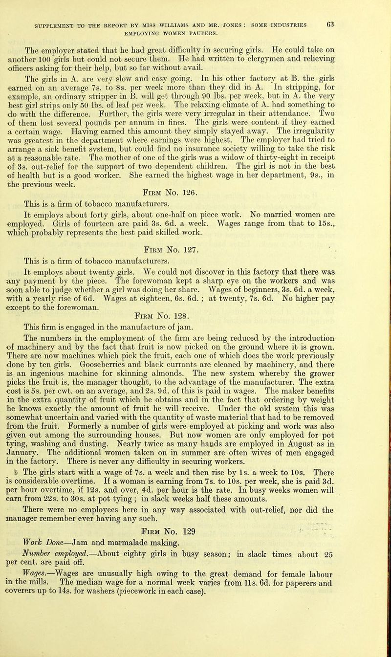 EMPLOYING WOMEN PAUPERS. The employer stated that he had great difficulty in securing girls. He could take on another 100 girls but could not secure them. He had written to clergymen and reheving officers asking for their help, but so far without avail. The girls in A. are very slow and easy going. In his other factory at B. the girls earned on an average 7 s. to 8s. per week more than they did in A. In stripping, for example, an ordinary stripper in B. will get through 90 lbs. per week, but in A. the very best girl strips only 50 lbs. of leaf per week. The relaxing chmate of A. had something to do with the difference. Further, the girls were very irregular in their attendance. Two of them lost several pounds per annum in fines. The girls were content if they earned a certain wage. Having earned this amount they simply stayed away. The irregularity was greatest in the department where earnings were highest. The employer had tried to arrange a sick benefit system, but could find no insurance society wilhng to take the risk at a reasonable rate. The mother of one of the girls was a widow of thirty-eight in receipt of 3 s. out-rehef for the support of two dependent children. The girl is not in the best of health but is a good worker. She earned the highest wage in her department, 9s., in the previous week. Firm No. 126. This is a firm of tobacco manufacturers. It employs about forty girls, about one-half on piece work. No married women are employed. Girls of fourteen are paid 3s. 6d. a week. Wages range from that to 15s., which probably represents the best paid skilled work. Firm No. 127. This is a firm of tobacco manufacturers. It employs about twenty girls. We could not discover in this factory that there was any payment by the piece. The forewoman kept a sharp eye on the workers and was soon able to judge whether a girl was doing her share. Wages of beginners, 3s. 6d. a week, with a yearly rise of 6d. Wages at eighteen, 6s. 6d. ; at twenty, 7s. 6d. No higher pay except to the forewoman. Firm No. 128. This firm is engaged in the manufacture of jam. The numbers in the employment of the firm are being reduced by the introduction of machinery and by the fact that fruit is now picked on the ground where it is grown. There are now machines which pick the fruit, each one of which does the work previously done by ten girls. Gooseberries and black currants are cleaned by machinery, and there is an ingenious machine for skinning ahnonds. The new system whereby the grower picks the fruit is, the manager thought, to the advantage of the manufacturer. The extra cost is 5s. per cwt. on an average, and 2s. 9d. of this is paid in wages. The maker benefits in the extra quantity of fruit which he obtains and in the fact that ordering by weight lie knows exactly the amount of fruit he will receive. Under the old system this was somewhat uncertain and varied with the quantity of waste material that had to be removed from the fruit. Formerly a number of girls were employed at picking and work was also given out among the surrounding houses. But now women are only employed for pot tying, washing and dusting. Nearly twice as many hands are employed in August as in January. The additional women taken on in summer are often wives of men engaged in the factory. There is never any difficulty in securing workers. % The girls start with a wage of 7s. a week and then rise by Is. a week to 10s. There is considerable overtime. If a woman is earning from 7s. to 10s. per week, she is paid 3d. per hour overtime, if 12s, and over, 4d, per hour is the rate. In busy weeks women will earn from 22s, to 30s. at pot tying ; in slack weeks half these amounts. There were no employees here in any way associated with out-rehef, nor did the manager remember ever having any such. Firm No. 129 ■ ^ ~ - Work Done—Jam and marmalade making. Number employed.—About eighty girls in busy season; in slack times about 25 per cent, are paid off. Wages.—Wages are unusually high owing to the great demand for female labour in the mills. The median wage for a normal week varies from lis, 6d. for paperers and coverers up to 14s. for washers (piecework in each case).