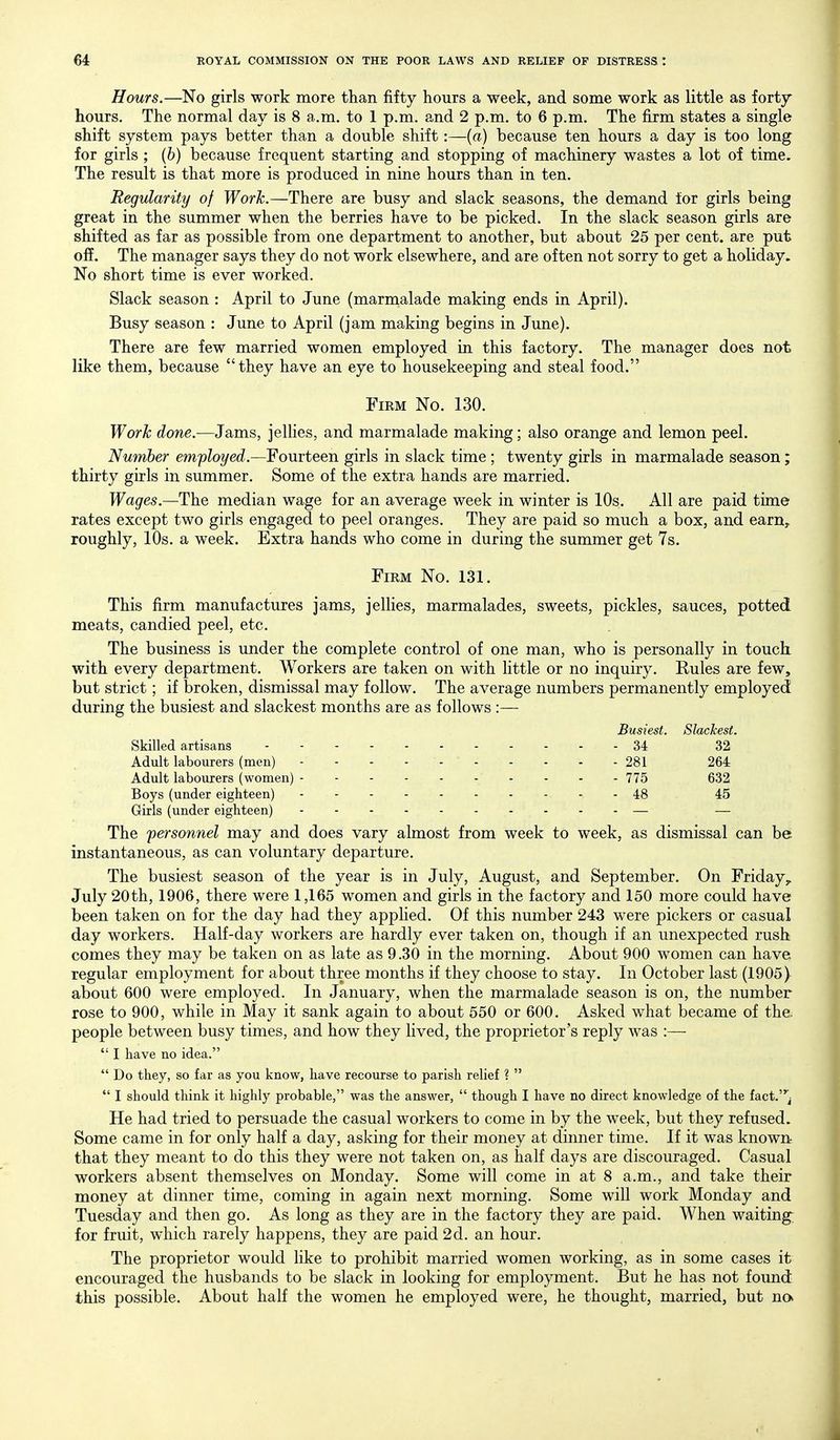 Hours.—No girls work more than fifty hours a week, and some work as little as forty hours. The normal day is 8 a.m. to 1 p.m. and 2 p.m. to 6 p.m. The firm states a single shift system pays better than a double shift:—(a) because ten hours a day is too long for girls ; (6) because frequent starting and stopping of machinery wastes a lot of time. The result is that more is produced in nine hours than in ten. Regularity of Worh.—There are busy and slack seasons, the demand for girls being great in the summer when the berries have to be picked. In the slack season girls are shifted as far as possible from one department to another, but about 25 per cent, are put ofi. The manager says they do not work elsewhere, and are often not sorry to get a holiday. No short time is ever worked. Slack season : April to June (marmalade making ends in April). Busy season : June to April (jam making begins in June). There are few married women employed in this factory. The manager does not like them, because they have an eye to housekeeping and steal food. Firm No. 130. Work done.—Jams, jeUies, and marmalade making; also orange and lemon peel. Number employed.—Fourteen girls in slack time ; twenty girls in marmalade season; thirty girls in summer. Some of the extra hands are married. Wages.—The median wage for an average week in winter is 10s. All are paid time rates except two girls engaged to peel oranges. They are paid so much a box, and earn^ roughly, 10s. a week. Extra hands who come in during the summer get 7s. Firm No. 131. This firm manufactures jams, jellies, marmalades, sweets, pickles, sauces, potted meats, candied peel, etc. The business is under the complete control of one man, who is personally in touch, with every department. Workers are taken on with little or no inquiry. Rules are few, but strict; if broken, dismissal may follow. The average numbers permanently employed during the busiest and slackest months are as follows :— Busiest. Slackest. Skilled artisans 34 32 Adult labourers (men) - - - - - 281 264 Adult labourers (women) - - - - - 775 632 Boys (under eighteen) 48 45 Girls (under eighteen) — — The personnel may and does vary almost from week to week, as dismissal can be instantaneous, as can voluntary departure. The busiest season of the year is in July, August, and September. On Friday^ July 20th, 1906, there were 1,165 women and girls in the factory and 150 more could have been taken on for the day had they applied. Of this number 243 were pickers or casual day workers. Half-day workers are hardly ever taken on, though if an unexpected rush comes they may be taken on as late as 9.30 in the morning. About 900 women can have regular employment for about three months if they choose to stay. In October last (1905) about 600 were employed. In January, when the marmalade season is on, the number rose to 900, while in May it sank again to about 550 or 600. Asked what became of the. people between busy times, and how they lived, the proprietor's reply was :—  I have no idea.  Do they, so far as you know, have recourse to parish relief ?   I should think it highly probable, was the answer,  though I have no direct knowledge of the fact.^ He had tried to persuade the casual workers to come in by the week, but they refused. Some came in for only half a day, asking for their money at dinner time. If it was known that they meant to do this they were not taken on, as half days are discouraged. Casual workers absent themselves on Monday. Some will come in at 8 a.m., and take their money at dinner time, coming in again next morning. Some will work Monday and Tuesday and then go. As long as they are in the factory they are paid. When waitings for fruit, which rarely happens, they are paid 2d. an hour. The proprietor would like to prohibit married women working, as in some cases it encouraged the husbands to be slack in looking for employment. But he has not found this possible. About half the women he employed were, he thought, married, but na
