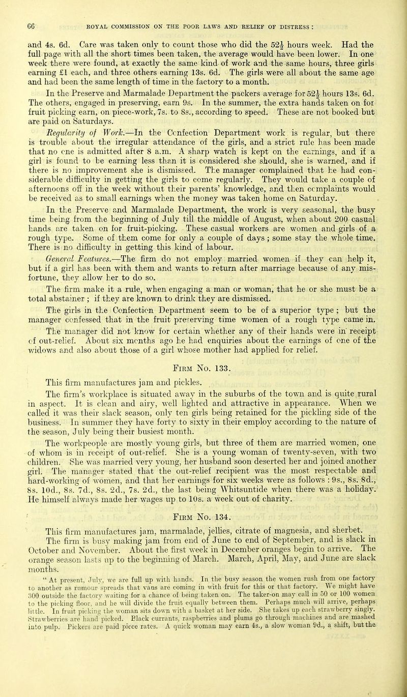and 4s. 6d. Care was taken only to count those who did the 52j hours week. Had the full page with all the short times been taken, the average would have been lower. In one week there were found, at exactly the same kind of work and the same hours, three girls earning £1 each, and three others earning 13s. 6d. The girls were all about the same age and had been the same length of time in the factory to a month. In the Preserve and Marmalade Department the packers average for52| hours 13s. 6d. The others, engaged in preserving, earn 9s. In the summer, the extra hands taken on for fruit picking earn, on piece-work, 7s. to 8s., according to speed. These are not booked but are paid on Saturdays. Regularity of Worh.—In the Confection Department work is regular, but there is trouble about the irregular attendance of the girls, and a strict rule has been made that no cne is admitted after 8 a.m. A sharp watch is kept on the earnings, and if a girl is found to be earning less than it is considered she should, she is warned, and if there is no improvement she is dismissed. The manager complained that he had con- siderable difficulty in getting the girls to come regularly. They would take a couple of afternoons off in the week without their parents' knowledge, and then complaints would be received as to small earnings when the money was taken home on Saturday. In the Preserve and Marmalade Department, the work is very seasonal, the busy time being from the beginning of July till the middle of August, when about 200 casual hands are taken on for fruit-picking. These casual workers are women and girls of a rough type. Some of them come for only a couple of days ; some stay the whole time. There is no difficulty in getting this kind of labour. General Features.—The firm do not employ married women if they can help it, but if a girl has been with them and wants to return after marriage because of any mis- fortune, they allow her to do so. The firm make it a rule, when engaging a man or woman, that he or she must be a total abstainer ; if they are known to drink they are dismissed. The girls in the Confection Department seem to be of a superior type ; but the manager confessed that in the fruit preserving time women of a rough type came in. The manager did not know for certain whether any of their hands -were in receipt cf out-relief. About six months ago he had enquiries about the earnings of one of the widows and also about those of a girl whose mother had applied for relief. i Firm No. 133. This firm manufactures jam and pickles. The firm's w^orkplace is situated away in the suburbs of the town and is quite rural in aspect. It is clean and airy, well hghted and attractive in appearance. When w^e called it was their slack season, only ten girls being retained for the pickhng side of the business. In summer they have forty to sixty in their employ according to the nature of the season, July being their busiest month. The workpeople are mostly young girls, but three of them are married women, one of whom is in receipt of out-rehef. She is a young woman of twenty-seven, with two children. She was married very young, her husband soon deserted her and joined another girl. The manager stated that the out-rehef recipient was the most respectable and hard-working of women, and that her earnings for six weeks were as follows :9s., 8 s. 8d., 8s. lOd., 8s. 7d., 8s. 2d., 7s. 2d., the last being Whitsuntide when there was a hoHday. He himself always made her wages up to 10s. a week out of charity. FiEM No. 134. This firm manufactures jam, marmalade, jellies, citrate of magnesia, and sherbet. The firm is busy making jam from end of June to end of September, and is slack in October and November. About the first week in December oranges begin to arrive. The orange season lasts up to the beginning of March. March, April, May, and June are slack months.  At present, July, we are full up with hands. In the busy season the women rush from one factory to another as rumour spreads that vans are coming in with fruit for this or that factory. We might have ;iOO outside the factory waiting for a chance of being taken on. The taker-on may call in 50 or 100 women to the picking floor, and he will divide the fruit equally between them. Perhaps much will arrive, perhaps little. In fruit picking the woman sits down with a basket at her side. She takes up each strawberry singly. Strawberries are hand picked. Black ciirrants, raspberries and plums go through machines and are mashed into pulp. Pickers are paid piece rates. A quick woman may earn 4s., a slow woman 9d., a shift, but the