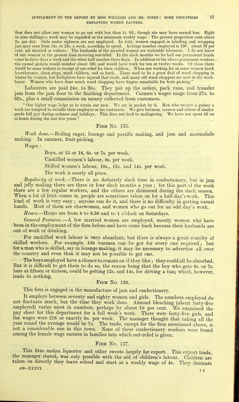 EMPLOYING WOMEN PAUPERS. firm does not allow any woman to go out with less than Is. 6d., though she may have earned less. Eight or nine shillings a week may be regarded as the minimum weekly wage. The greater proportion earn about 2s. per day. Girls under eighteen are not employed. In July, women engaged in labelling and wrapping jars may earn from 14s. to 23s. a week, according to speed. Average number employed is 150 ; about 70 per cent, are married or widows. The husbands of the married women are waterside labourers. I do not know of one woman at the present time receiving out-relief. In the slack months we let half our permanent hands come in three days a week and the other half another three days. In addition to the above permanent workers • the casual pickers would number about 100, and would have work for ten or twelve weeks. Of these there would be some widows in receipt of out-relief for their childien. When not working for us some women hawk hearthstones, clean steps, mind children, and so forth. There used to be a great deal of wood chopping in winter for women, but firelighters have injured that trade, and many old wood choppers are now in the work- house. Women who have done much wood chopping have fingers unsuitable for fruit picking. Labourers are paid 24s. to 35s. They put up the orders, pack vans, and transfer jam from the jam floor to the finishing department. Carmen's wages range from 27s. to 32s., plus a small commission on money collected from customers.  Our higher wage helps us to retain our men. We are in pocket by it. Men who receive a guinea a week are tempted to swindle their employer or his customers. We give foremen, carmen and others of similar grade full pay during sickness and holidays. This does not lead to malingering. We have not spent £5 on sickness during the last five years. _ Firm No. 135. Work done.—Boiling sugar, lozenge and pastille making, and jam and marmalade making. In summer, fruit-picking. Wages : Boys, at 15 or 16, 6s. or 7s. per week. Unskilled women's labour, 8s. per week. Skilled women's labour, 10s,, 12s. and 14s. per week. The work is nearly all piece. Regularity^ of work.—There is no definitely slack time in confectionery, but in jam and jelly making there are three or four slack months a year ; for this part of the work there are a few regular workers, and the others are dismissed during the slack season. When a lot of fruit comes in, people are sometimes taken on for a half-day's work. This kind of work is very easy ; anyone can do it, and there is no difficulty in getting casual hands. Most of them are charwomen, and women who go out for an odd day's work. Hours.—Hours are from 8 to 6.30 and to 1 o'clock on Saturdays. General Features. —A few married women are employed, mostly women who have been in the employment of the firm before and have come back because their husbands are out of work or drinking. For unskilled work labour is v^tj abundant, but there is always a great scarcity of skilled workers. For example, 100 vanmen can be got for every one required ; but for a man who is skilled, say in lozenge making, it may be necessary to advertise all over the country and even then it may not be possible to get one. The boys employed have a chance to remain on if they like ; they could all be absorbed. But it is difficult to get them to do so, the reason being that the boy who gets 6s. or 7s. here at fifteen or sixteen, could be getting 12s. and 14s. for driving a van; which, however^, leads to nothing. Firm No. 136. This firm is engaged in the manufacture of jam and confectionery. It employs between seventy and eighty women and girls. The numbers employed do not fluctuate much, but the time they work does. Ahnond bleaching (about forty-five employed) varies most in numbers, perhaps by about 10 per cent. We examined the pay sheet for this department for a full week's work. There were forty-five girls, and the wages were £18 or exactly 8s. per week. The manager thought that taking all the year round the average would be 7s. The trade, except for the firm mentioned above, is not a considerable one in this town. None of these confectionery workers were found among the female wage earners in famihes into which out-rehef is given. Firm No. 137. This firm makes liquorice and other sweets largely for export. This export trade^ the manager stated, was only possible with the aid of children's labour. Children are taken on directly they leave school and start at a weekly wage of 4s. They decorate