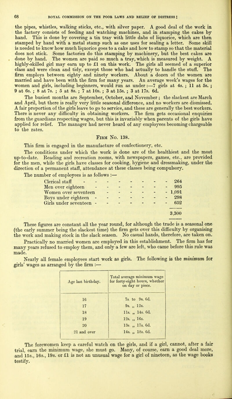 the pipes, whistles, walking sticks, etc., with silver paper. A good deal of the work in the factory consists of feeding and watching machines, and in stamping the cakes by hand. This is done by covering a tin tray with little dabs of liquorice, which are then stamped by hand with a metal stamp such as one uses for sealing a letter. Some skill is needed to know how much liquorice goes to a cake and how to stamp so that the material does not stick. Some factories do this stamping by machinery, but the best cakes are done by hand. The women are paid so much a tray, which is measured by weight. A highly-skilled girl may earn up to £1 on this work. The girls all seemed of a superior class and were clean and tidy, except those who had actually to handle the stuff. The firm employs between eighty and ninety workers. About a dozen of the women are married and have been with the firm for many years. An average week's wages for the women and girls, including beginners, would run as under:—7 girls at 4s. ; 11 at 5s. ; 9 at 6s. ; 8 at 7s. ; 5 at 8s. ; 7 at 10s. ; 3 at 15s. ; 3 at 17s. 6d. The busiest months are September, October, and November ; the slackest are March and April, but there is really very little seasonal difference, and no workers are dismissed. A fair proportion of the girls leave to go to service, and these are generally the best workers. There is never any difficulty in obtaining workers. The firm gets occasional enquiries from the guardians respecting wages, but this is invariably when parents of the girls have applied for rehef. The manager had never heard of any employees becoming chargeable to the rates. Firm No. 138. This firm is engaged in the manufacture of confectionery, etc. The conditions under which the work is done are of the healthiest and the most up-to-date. Beading and recreation rooms, with newspapers, games, etc., are provided for the men, while the girls, have classes for cooking, hygiene and dressmaking, under the direction of a permanent staff, attendance at these classes being compulsory. The number of employees is as follows :— Clerical staff - 264 Men over eighteen 995 Women over seventeen - - - - - -1,091 Boys under eighteen ------- 298 Girls under seventeen - - - - - - - 652 3,300 These figures are constant all the year round, for although the trade is a seasonal one (the early summer being the slackest time) the firm gets over this difficulty by organising the work and making stock in the slack season. No casual hands, therefore, are taken on. Practically no married women are employed in this establishment. The firm has for many years refused to employ them, and only a few are left, who came before this rule was made. Nearly all female employees start work as girls. The following is the minimum for girls' wages as arranged by the firm :— Age last birthday. Total average minimum wage for forty-eight houis, whether on day or piece. 16 7s. to 9s. 6d. 17 9s. „ 12s. 18 lis. „ 14s. 6d. 19 12s. „ 16s. 20 13s. „ 17s. 6d. 21 and over Us. „ 18s. 6d. The forewomen keep a careful watch on the girls, and if a girl, cannot, after a fair trial, earn the minimum wage, she must go. Many, of course, earn a good deal more, -and 15s., 16s., 19s. or £1 is not an unusual wage for a girl of nineteen, as the wage books testify.