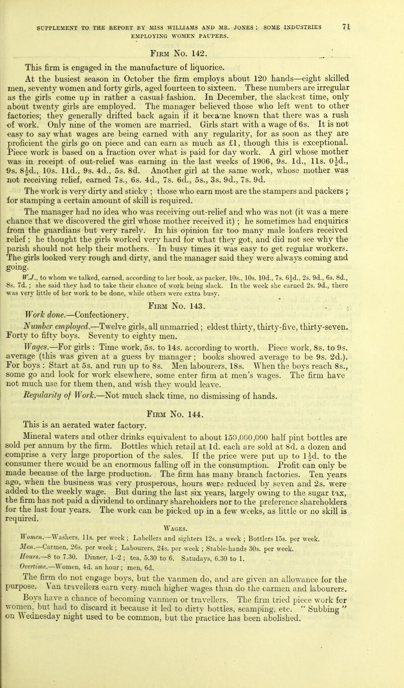 EMPLOYING WOMEN PAUPERS. FiKM No. 142. _ ! This firm is engaged in the manufacture of hquorice. At the busiest season in October the firm employs about 120 hands—eight skilled men, seventy women and forty girls, aged fourteen to sixteen. These numbers are irregular as the girls come up in rather a casual fashion. In December, the slackest time, only about twenty girls are employed. The manager beheved those who left went to other factories; they generally drifted back again if it became known that there was a rush of work. Only nine of the women are married. Girls start with a wage of 6s. It is not €asy to say what wages are being earned with any regularity, for as soon as they are proficient the girls go on piece and can earn as much as £1, though this is exceptional. Piece work is based on a fraction over what is paid for day work. A girl whose mother was in receipt of out-rehef was earning in the last weeks of 1906, 9s. Id., lis. Oid., 9s. 8|d., 10s. lid., 9s. 4d., 5s. 8d. Another girl at the same work, whose mother was not receiving rehef, earned 7s., 6s. 4d., 7s. 6d., 5s., 3s. 9d., 7s. 9d. The work is very dirty and sticky ; those who earn most are the stampers and packers ; for stamping a certain amount of skill is required. The manager had no idea who was receiving out-reUef and who was not (it was a mere chance that we discovered the girl whose mother received it) ; he sometimes had enquiries from the guardians but very rarely. In his opinion far too many male loafers received rehef ; he thought the girls worked very hard for what they got, and did not see why the parish should not help their mothers. In busy times it was easy to get regular workers. The girls looked very rough and dirty, and the manager said they were always coming and going. IF.J., to whom we talked, earned, according to her book, as packer, 10s., 10s. lOd., 7s. 6|d., 2s. 9d., 6s. 8d., 8s. 7d.; she said they had to take their chance of work being sh\ck. In the week she earned 2s. 9d., there was very little of her work to be done, while others were extra busy. Firm No. 143. . i Worh done.—Confectionery. Number employed.—Twelve girls, all unmarried; eldest thirty, thirty-five, thirty-seven. Forty to fifty boys. Seventy to eighty men. Wages.—For girls : Time work, 5s. to 14s. according to worth. Piece work, 8s. to 9s. average (this was given at a guess by manager ; books showed average to be 9s. 2d.). Por boys : Start at 5s. and run up to 8s. Men labourers, 18s. When the boys reach 8s., some go and look for work elsewhere, some enter firm at men's wages. The firm have not much use for them then, and wish they would leave. Regularity of Work.—Not much slack time, no dismissing of hands. FiEM No. 144. This is an aerated water factory. ]\Iineral waters and other drinks equivalent to about 150,000,000 half pint bottles are sold per annum by the firm. Bottles which retail at Id. each are sold at 8d. a dozen and comprise a v-ery large proportion of the sales. If the price were put up to Ud. to the consumer there would be an enormous falhng off in the consumption. Profit can only be made because of the large production. The firm has many branch factories. Ten years ago, when the business was v^ery prosperous, hours were reduced by seven and 2s. were added to the weekly wage. But during the last six years, largely owing to the sugar tax, the firm has not paid a dividend to ordinary shareholders nor to the preference shareholders for the last four years. The work can be picked up in a few weeks, as httle or no skill is required. Wages. Ifomew.—Washers, lis. per week; Labellers and sighters 12s. a week ; Bottlers 15s. per week, if em.—Carmen, 26s. per week; Labourers, 24s. per week ; Stable-hands 30s. per week., Hours.—S to 7.30. Dinner, 1-2 ; tea, 5.30 to 6. Satudays, 6.30 to 1. Overtime.—Women, 4d. an hour; men, 6d. The firm do not engage boys, but the vanmen do, and are given an allowance for the purpose. Van travellers earn very much higher wages than do the carmen and labourers. Boys have a chance of becoming vanmen or travellers. The firm tried piece work for women, but had to discard it because it led to dirty bottles, scamping, etc.  Subbing  on Wednesday night used to be common, but the practice has been aboHshed.