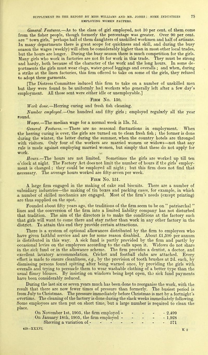 EMPLOYING WOMEN PAUPERS. General Features.—As to the class of girl employed, not 10 per cent, of them come from the fisher people, though formerly the percentage was greater. Over 90 per cent, are  town girls, perhaps half of them daughters of unskilled workmen and half of artisans. In many departments there is great scope for quickness and skill, and during the busy season the wages (weekly) will often be considerably higher than in most other local trades, but the hours are longer. During the busy season there is much competition for the girls. Many girls who work in factories are not fit for work in thi^ trade. They must be strong and hardy, both because of the character of the work and the long hours. In some de- partments the girls must wear clogs, water-proof leggings and overalls ; and when, during a strike at the linen factories, this firm offered to take on some of the girls, they refused to adopt these garments. [The Distress Committee induced this firm to take on a number of unskilled men but they were found to be uniformly bad workers who generally left after a few day's -employment. All those sent were either idle or unemployable.] Firm No. 150. Work done.—Herring curing and fresh fish cleaning. Number employed.—One hundred and fifty girls ; employed regularly all the year round. Wages.—The median wage for a normal week is 13s. 7d. General Features. — There are no seasonal fluctuations in employment. When the herring curing is over, the girls are turned on to clean fresh fish ; the former is done during the winter, the latter during the summer, when the country hotels are thronged with visitors. Only four of the workers are married women or widows—not that any rule is made against employing married women, but simply that these do not apply for work. Hours.—The hours are not limited. Sometimes the girls are worked up till ten o'clock at night. The Factory Act does not limit the number of hours if the girls' employ- ment is changed ; they could be employed all night; but this firm does not find that necessary. The average hours worked are fifty-seven per week. Firm No. 151. A large firm engaged in the making of cake and biscuits. There are a number of subsidiary industries—the making of tin boxes and packing cases, for example, in which a number of skilled mechanics are engaged. Most of the firm's needs (except printing) are thus supplied on the spot. Founded about fifty years ago, the traditions of the firm seem to be on  patriarchal  lines and the conversion of the firm into a limited Habihty company has not disturbed that tradition. The aim of the directors is to make the conditions at the factory such that girls wall want to come there and stay rather than work in any other factory in the district. To attain this end they provide certain attractions. There is a system of optional allowances distributed by the firm to employees who have given faithful service and are for some reason disabled. About £1,500 per annum is distributed in this way. A sick fund is partly provided by the firm and partly by occasional levies on the employees according to the calls upon it. Widows do not share in the sick fund or in the allow^ance scheme. The firm provides a dentist, a doctor, and -excellent lavatory accommodation. Cricket and football clubs are attached. Every effort is made to ensure cleanUness, e.g., by the provision of tooth brushes at 2d. each, by dismissing persons found spitting after being warned once, by providing the girls with overalls and trying to persuade them to wear washable clothing of a better type than the usual flimsy blouses. By insisting on windows being kept open, the sick fund payments have been considerably reduced. During the last six or seven years much has been done to reorganise the work, with the result that there are now fewer times of pressure than formerly. The busiest period is from July to Christmas. The pressure immediately before Christmas is met by a fortnight's overtime. The cleaning of the factory is done during the slack weeks immediately following. Some employees are then put on short time^ but a large number is required to clean the place. On November 1st, 1905, the firm employed 2,499 On January 18th, 1905, the firm employed 1,928 Showing a variation of 571