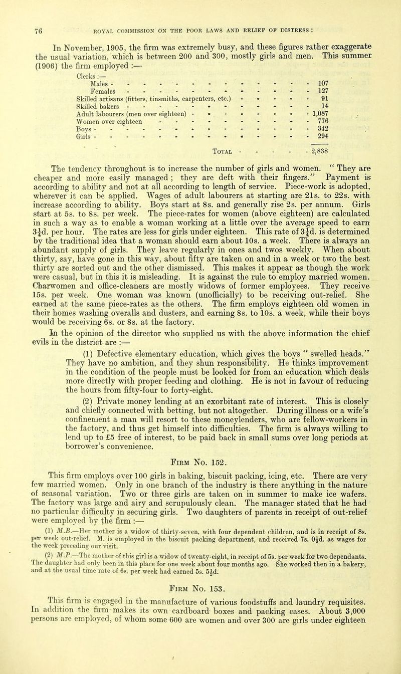 In November, 1905, the firm was extremely busy, and these figures rather exaggerate the usual variation, which is between 200 and 300, mostly girls and men. This summer (1906) the firm employed :— Clerks:— Males 107 Females 127 Skilled artisans (fitters, tinsmiths, carpenters, etc.) - - - - - 91 Skilled bakers 14 Adult labourers (men over eighteen) - • 1,087 Women over eighteen - - 776 Boys . . -342 Girls - 294 Total 2,838 The tendency throughout is to increase the number of girls and women.  They are cheaper and more easily managed ; they are deft with their fingers. Payment is according to abihty and not at all according to length of service. Piece-work is adopted, wherever it can be appHed. Wages of adult labourers at starting are 21s. to 22s. with increase according to abihty. Boys start at 8 s. and generally rise 2s. per annum. Girls start at 5s. to 8s. per week. The piece-rates for women (above eighteen) are calculated in such a way as to enable a woman working at a Httle over the average speed to earn Sjd. per hour. The rates are less for girls under eighteen. This rate of S^d. is determined by the traditional idea that a woman should earn about 10s. a week. There is always an abundant supply of girls. They leave regularly in ones and twos weekly. When about thirty, say, have gone in this way, about fifty are taken on and in a week or two the best thirty are sorted out and the other dismissed. This makes it appear as though the work were casual, but in this it is misleading. It is against the rule to employ married women. Charwomen and office-cleaners are mostly widows of former employees. They receive 15s. per week. One woman was known (unofficially) to be receiving out-refief. She earned at the same piece-rates as the others. The firm employs eighteen old women in their homes washing overalls and dusters, and earning 8s. to 10s. a week, while their boys would be receiving 6s, or 8s. at the factory. In the opinion of the director who suppMed us with the above information the chief evils in the district are :— (1) Defective elementary education, which gives the boys  swelled heads. They have no ambition, and they shun responsibihty. He thinks improvement in the condition of the people must be looked for from an education which deals more directly with proper feeding and clothing. He is not in favour of reducing the hours from fifty-four to forty-eight. (2) Private money lending at an exorbitant rate of interest. This is closely and chiefly connected with betting, but not altogether. During illness or a wife's confinement a man will resort to these moneylenders, who are fellow-workers in the factory, and thus get himself into difficulties. The firm is always wilHng to lend up to £5 free of interest, to be paid back in small sums over long periods at borrower's convenience. Firm No. 152. This firm employs over 100 girls in baking, biscuit packing, icing, etc. There are very few married women. Only in one branch of the industry is there anything in the nature of seasonal variation. Two or three girls are taken on in summer to make ice wafers. The factory was large and airy and scrupulously clean. The manager stated that he had no particular difficulty in securing girls. Two daughters of parents in receipt of out-rehef were employed by the firm :— (1) M.B.—Her mother is a widow of thirty-seven, with four dependent children, and is in receipt of 8s. per week out-relief. M. is employed in the biscuit packing department, and received 7s. OJd. as wages for the week preceding our visit. (2) M.P.—The mother of this girl is a widow of twenty-eight, in receipt of 5s. per week for two dependants. The daughter had only been in this place for one week about four months ago. She worked then in a bakery, and at the usual time rate of 6s. per week had earned 5s. 5^d. Firm No. 153. This firm is engaged in the manufacture of various foodstuffs and laundry requisites. In addition the firm makes its own cardboard boxes and packing cases. About 3,000 persons are employed, of whom some 600 are women and over 300 are girls under eighteen.