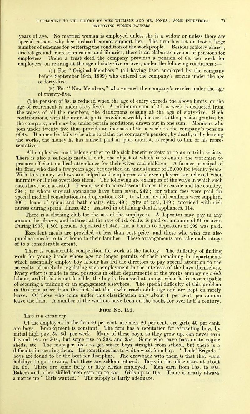EMPLOYING WOMEN PAUPERS. years of age. No married woman is employed unless she is a widow or unless there are special reasons why her husband cannot support her. The firm has set on foot a large nimiber of schemes for bettering the condition of the workpeople. Besides cookery classes, cricket ground, recreation rooms and Hbraries, there is an elaborate system of pensions for employees. Under a trust deed the company provides a pension of 8s. per week for employees, on retiring at the age of sixty-five or over, under the following conditions :— (1) For  Original Members  (all having been employed by the company before September 18th, 1899) who entered the company's service under the age of forty-five. (2) For  New Members, who entered the company's service under the age of twenty-five. (The pension of 8s. is reduced when the age of entry exceeds the above Hmits, or the age of retirement is under sixt)^-five.) A minimum sum of 2d. a week is deducted from the wages of all the members, the deductions ceasing at the age of sixty-five. Such contributions, with the interest, go to provide a weekly increase to the pension granted by the company, and may be, under certain conditions, drawn out in one sum. Members who join under twenty-five thus provide an increase of 2s. a week to the company's pension of 8s. If a member fails to be able to claim the company's pension, by death, or by leaving the works, the money he has himself paid in, plus interest, is repaid to him or his repre- sentatives. All employees must belong either to the sick benefit society or to an outside society. There is also a self-help medical club, the object of which is to enable the workmen to procure efiicient medical attendance for their wives and children. A former principal of the firm, who died a few years ago, bequeathed an annual sume of £2,000 for twenty years. With this money widows are helped and employees and ex-employees are reheved when infirmity or illness overtakes them. The following are examples of the ways in which such cases have been assisted. Persons sent to convalescent homes, the seaside and the country, 894 ; to whom surgical apphances have been given, 242 ; for whom fees were paid for special medical consultations and operations, 34 ; to whom invahd comforts were supphed, 100 ; loans of spinal and bath chairs, etc., 49 ; gifts of coal, 149 ; provided with sick nurses during special illness, 42 ; assisted in obtaining dental apphances, 114. There is a clothing club for the use of the employees. A depositor may pay in any amount he pleases, and interest at the rate of Id. on Is. is paid on amounts of £1 or over. During 1905, 1,801 persons deposited £1,445, and a bonus to depositors of £92 was paid. Excellent meals are provided at less than cost price, and those who wish can also purchase meals to take home to their famihes. These arrangements are taken advantage of to a considerable extent. There is considerable competition for work at the factory. The difficulty of finding work for young hands whose age no longer permits of their remaining in departments which essentially employ boy labour has led the directors to pay special attention to the necessity of carefully regulating such employment in the interests of the boys themselves. Every effort is made to find positions in other departments of the works employing adult labour, and if this is not feasible, the boy is dismissed at an age when he is most capable of securing a training or an engagement elsewhere. The special difficulty of this problem in this firm arises from the fact that those who reach adult age and are kept on rarely leave. Of those who come under this classification only about 1 per cent, per annum leave the firm. A number of the workers have been on the books for over half a century. Firm No. 154. This is a creamery. Of the employees in the firm 40 per cent, are men, 20 per cent, are girls, 40 per cent, are boys. Emplo}'ment is constant. The firm has a reputation for attracting boys by- initial high pay, 5s. 6d. per week. Many of these boj'S, as they grow up, can never earn beyond 18s. or 20s., but some rise to 30s. and 35s, Some who leave pass on to engine sheds, etc. The manager likes to get smart boys straight from school, but there is a difficulty in securing them. He sometimes has to wait a week for a boy.  Lads' Brigade  boys are found to be the best for discipHne. The drawback with them is that they want hoHdays to go to camp, but these are seldom refused. Boys in the office start at about 3s. 6d. There are some forty or fifty clerks employed. Men earn from 18s. to 40s. Bakers and other skilled men earn up to 45s. Girls up to 10s. There is nearly alwavs a notice up  Girls wanted. The supply is fairly adequate.