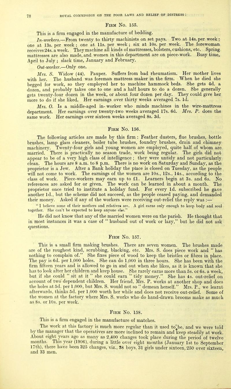 Firm No. 155. This is a firm engaged in the manufacture of bedding. In-workers.—From twenty to thirty machinists on set pays. Two at 148. per week; one at 13s. per week ; one at lis. per week ; six at 10s. per week. The forewoman receives 24s. a week. They machine all kinds of mattresses, bolsters, cushions, etc. Spring mattresses are also made, and women in this department are on piece-work. Busy time, April to July ; slack time, January and February. Out-worker.—Only one. Mrs. S. Widow (44). Pauper. Suffers from bad rheumatism. Her mother lives with her. The husband was foreman mattress maker in the firm. When he died she begged for work, so they employed her to machine hammock beds. She gets 4d. a dozen, and probably takes one to one and a half hours to do a dozen. She generally gets twenty-four dozen in the week, or about four dozen per day. They could give her more to do if she liked. Her earnings over thirty weeks averaged 7s. Id. Mrs. 0. Is a middle-aged in- worker who minds machines in the wire-mattress department. Her earnings over twenty-two weeks averaged 17s. 6d. Mrs. P. does the same work. Her earnings over sixteen weeks averaged 8s. 3d. Firm No. 156. The following articles are made by this firm : Feather dusters, flue brushes, bottle brushes, lamp glass cleaners, boiler tube brushes, foundry brushes, drain and chimney machinery. Twenty-four girls and young women are employed, quite half of whom are married. There is practically no season trade, work being regular. The girls did not appear to be of a very high class of intelligence ; they were untidy and not particularly clean. The hours are 8 a.m. to 8 p.m. There is no work on Saturday and Sunday, as the proprietor is a Jew. After a Bank holiday the place is closed on Tuesday, as the people will not come to work. The earnings of the women are 10s., 12s., 14s., according to the class of work. Piece-workers may earn up to £1. Learners begin at 3s. and 6s. No references are asked for or given. The work can be learned in about a month. The proprietor once tried to institute a hohday fund. For every Id. subscribed he gave another Id., but the scheme did not succeed, as the people ceased paying, and demanded their money. Asked if any of the workers were receiving out-rehef the reply was :—  I believe some of tlieir mothers and relatives are. A girl earns only enough to keep body and soul together. She can't be expected to keep anyone else. He did not know that any of the married women were on the parish. He thought that in most instances it was a case of  husband out of work or lazy, but he did not ask questions. Firm No. 157. This is a small firm making brushes. There are seven women. The brushes made are of the roughest kind, scrubbing, blacking, etc. Mrs. S. does piece work and  has nothing to complain of. She fixes piece of wood to keep the bristles or fibres in place. The pay is 6d. per 1,000 holes. She can do 1,000 in three hours. She has been with the firm fifteen years and is allowed to go in and out when she likes, as it is known that she has to look after her children and keep house. She rarely earns more than 5s. or 6s. a week, but if she could  sit at it  she could earn  tidy money. She has 4s. out-relief on account of two dependent children. Her friend, Mrs. P. works at another shop and does the holes at 5d. per 1,000, but Mrs. S. would not so  demean herself. Mrs. P., we learnt afterwards, thinks 5d. per 1,000 worth her while and does not receive out-rehef. Some of the women at the factory where Mrs. S. works who do hand-drawn brooms make as much as 8s. or 10s. per week. Firm No. 158. This is a firm engaged in the manufacture of matches. The work at this factory is much more regular than it used to'Jye, and we were told by the manager that the operatives are more inclined to remain and keep steadily at work. About eight years ago as many as 2,400 changes took place during the period of twelve months. This year (1906), during a little over eight months (January 1st to September 17th), there have been 325 changes, viz., 88 boys, 31 girls under sixteen, 250 over sixteen, and 33 men.