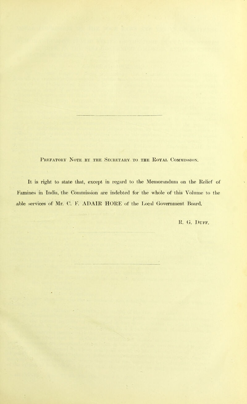 Prefatory Note by the Secretary to the Royal Commission. It is right to state that, except in regard to the Memorandum on the Relief of Famines in India, the Commission are indebted for the whole of this Volume to the able services of Mr. C. ¥. ADAIR HORE of the Local Government Board. R. G. Duff.