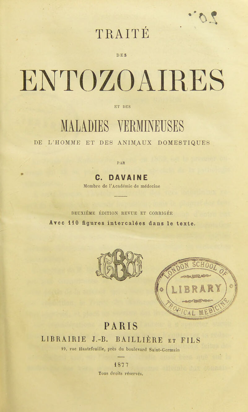 DES ENTOZOAIRES ET DES MALADIES VERMINEUSES DE L'HOMME ET DES ANIMAUX DOMESTIQUES PAR C. DAVAINE Membre de I'AcadiSniic de m^decine deuxi£;me edition revue et corrig^e Avec no figures intercal6es dans le texte. PARIS LIBRAIRIE J.-B. BAILLlfeRE et FILS 19, rue llautcfeuille, pres du boulevard Saint-Germain 1877 Tous droits r(!scrvds.