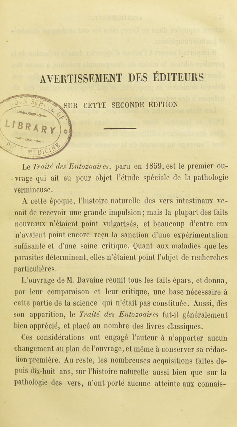 AVERTISSEMENT DES fiDITEURS SUR CETTE SECONDE ^IDITION Le Iraite cles Entozoaires, paru en 1859, est le premier ou- vrage qui ait eu pour objet I'etude speciale de la pathologie vermineuse. A cette epoque, I'histoire naturelle des vers intestinaux ve- nait de recevoir une grande impulsion; mais la plupart des faits nouveaux n'etaient point vulgarises, et beaucoup d'entre eux n'avaient point encore regu la sanction d'une experimentation suffisante et d'une saine critique. Quant aux maladies que les parasites d^lerminent, elles n'etaient point I'objet de recherches parti culieres. L'ouvrage deM. Davaine reunit tous les faits epars, et donna, par leur comparaison et leur critique, une base necessaire a cette partie de la science qui n'etait pas constitute. Aussi, des son apparition, le Traite des Entozoaires fut-il generalement bien apprecit, et place au nombre des livres classiques. Ces considerations ont engagt I'auteur ^ n'apporter aucun €hangement au plan do l'ouvrage, et meme h conserver sa redac- tion premiere. Au reste, les nombreuses acquisitions faites de- puis dix-huit ans, sur I'histoire nalurelle aussi bien que sur la pathologie des vers, n'ont porte aucune atteinte aux connais-