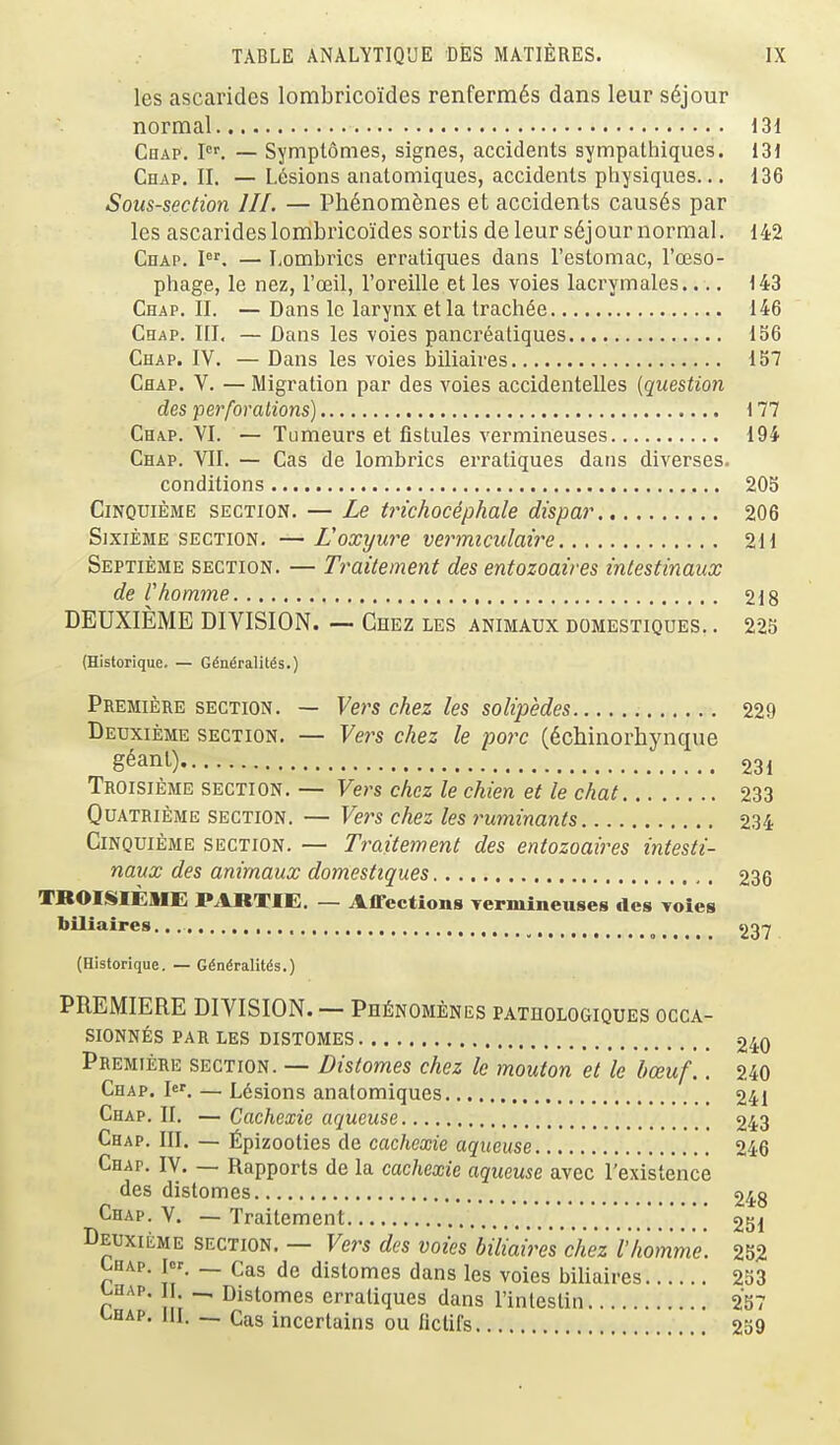 les ascarides lombricoides renferm6s dans leur s6jour normal 131 Chap, I. — Symptomes, signes, accidents sympathiques. 131 Chap. II. — L6sions anatomiques, accidents physiques... 136 Sous-section III. — Ph6nom6nes et accidents causes par les ascarides lombricoides sortis de leur s6jour normal. 142 Chap. I'''. — Lombrics erratiques dans restomac, ra3S0- phage, le nez, I'oeil, I'oreille et les voies lacrymales.... 143 Chap. II. —Dans le larynx et la trach^e 146 Chap. III. — Dans les voies pancrealiques 156 Chap. IV. —Dans les voies biliaires 157 Chap. V. — Migration par des voies accidentelles {question des perforations) 177 Chap. VI. — Tumeurs et fistules vermineuses 194 Chap. VII. — Cas de lombrics erratiques dans diverses. conditions 20S CiNQUiEME SECTION. — Le t?ichocephale dispar 206 SixiEME SECTION. — Loxxjure vermiculaire 211 Septibme SECTION. — Traitsment des entozoaires inlestinaux de rhomme 218 DEUXIEME DIVISION. — Chez les animaux domestiques. . 225 {Historique. — Gtodralit^s.) Premiere section. — Vers chez les solipedes 229 Deuxieme section. — Fers chez le pore (dchinorliynque g^ant) 231 Troisieme section. — Vers chez le chien et le chat 233 Quatrieme section. — Vers chez les ruminants 234 Cinquieme section. — Traitement des entozoaires intesti- naux des animaux domestiques 236 TROISIEMi: PARTIE. — Afl-ections Termineuses des Toies biliaires... , ^ 237 (Historique. — G^ndralitds.) PREMIERE DIVISION. — PHfiNOMENES pathologiques occa- sionnes par les distomes 240 Premiere section. — Distomes chez le mouton et le bceuf.. 240 Chap. I«. — L6sions anatomiques 241 Chap. II. — Cachexie aqueuse 243 Chap. III. — Epizootics de cachexie aqueuse 246 Chap. IV. — Rapports de la cachexie aqueuse avec I'existence des distomes 248 Chap. V. — Traitement . . . . ]. 251 Deuxieme section. — Vers des voies biliaires chez I'/iomme. 252 Lhap. I. _ Gas de distomes dans les voies biliaires 233 chap. I . _ Distomes erratiques dans rinleslin 257 uhap. hi. — Gas incerlains ou ficlifs 239