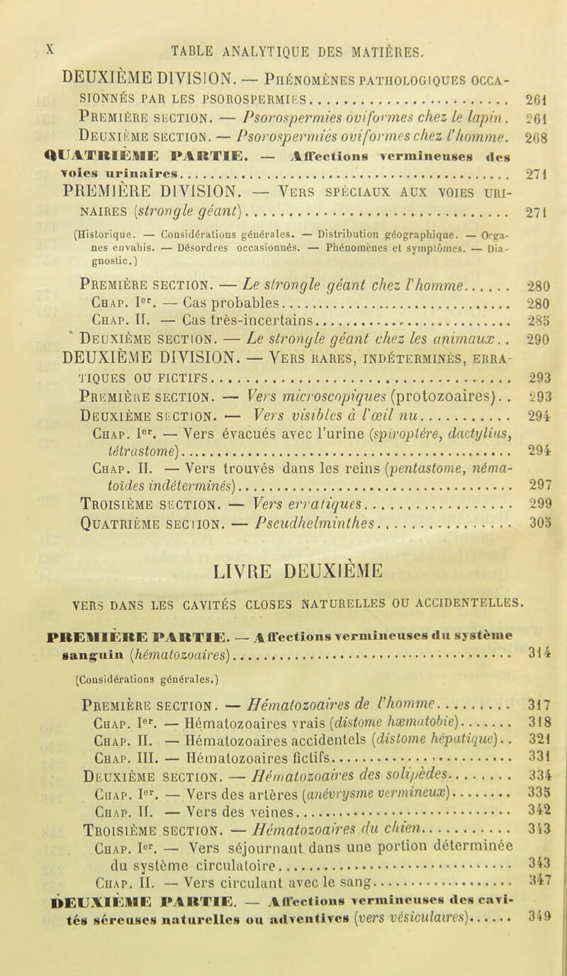 DEUXIEME DIVISION. — Phi^nomenes patoologiquks occa- SIONNfiS PAn LES TSOROSPERMIKS 261 Premiere siiCTion. — Psoi'Of^permies oviformes chez le lapin. 261 Deuxikme section. — Psoroxpei'nnes 07jiformes chez I'/iomme. 208 aUATIllCME PARTIE. — Affections YermineuseB deg Toies uriiiaires 271 PREMIERE DIVISION. — Vers speciaux aux voies uri- i^AiRES [strangle geant) 27 i (Historique. — Considdrations gdndralcs. — Distribution g^ographique. — Orga- nes eiivaliis. — Ddsordres occasionu^s. — PhdaomeDCS et symplonies. — Dia- gnostic.) Premiere section. — Le slrongle geant chez I'homme 280 Chap. I. — Cas probables 280 Chap. II. —Cas tres-incertains 285 ' Deuxi£;me section. — Le strangle geant chez les unimaux.. 290 DEUXIEME DIVISION. — Vers hares, indetermines, erra- 'JIQUES OU FICTIFS 293 Pricmiere section. — Vers microscnpiques {j^rotozo&ires).. i93 Deuxieme siiCTiON. — Vers visiblcs d ioeil nu 294 Chap. i'. — Vers 6vacues avec I'urine {spiroplere, dadylius, ttilrastome) 294 Chap. II. — Vers trouves dans les reins {pentastome, nima- toides indetermines) 297 Troisieme si'CTION. — Vei's erra/iques 299 QuATRiiiME SECTION. — Pscudhelmintlies 303 LIVRE DEUXIEME vers dans LES CAYITES CLOSES NATURELLES OU ACCIDENTELLES. PBEIIIERE PARTIE. — Affections vermineuses du syst^nie aang^uiu [hematozoaires) • 31 ^ (Considerations gdndrales.) Premiere section. — Hematozoaires de I'homme 317 Chap. I. — Hematozoaires vrais {distome hsematobic) 318 Chap. II. — Hematozoaires accidentels [dislome hepatique).. 321 Chap. III. — Hematozoaires fictifs 331 Deuxieme section. — Hematozoaires des solipedes 334 CuAP. I. — Vers des arleres {anivrysme vermincux) 335 Chap. II. —Vers des vcines 3^2 Troisieme section. — Hematozoaires du chien 3i3 Chap. ^^ — Vers s6journant dans une portion delermin^e du syslcme circulaloire 3^3 CuAP. II. — Vers circulant avec le sang 347 DEUXlicilE PARTIE. — Affections verminenses des caTi- t68 sercuses naturcllcs ou adTcntives {vers vesiculaircs) 349