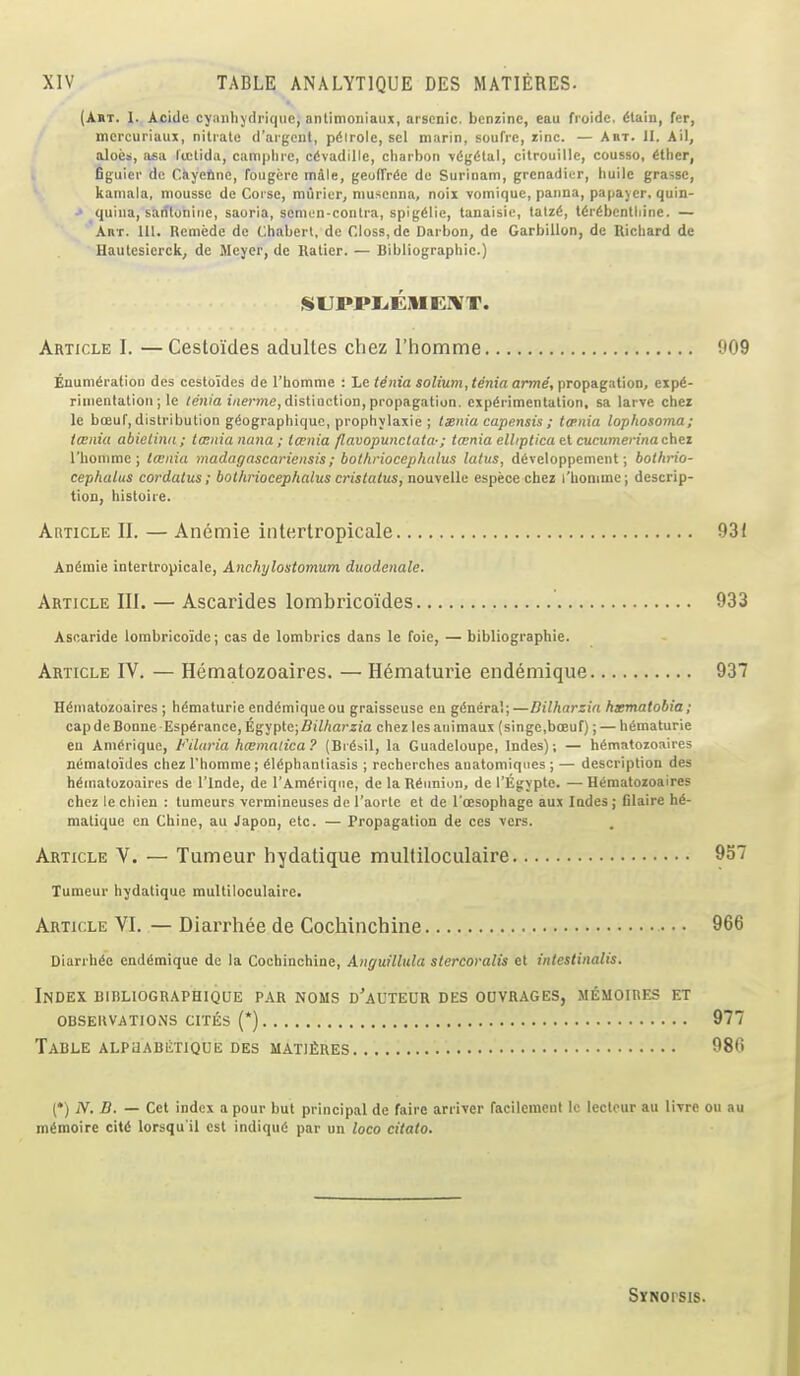 (Aht. I. Acide cyanhj'driqiic, anlitnoniaux, arsenic, benzine, eau fioide. (Stain, fer, mcrcuriaux, nitrate d'ai gent, pdlrole, sel marin, souTre, rinc. — Am. 11. Ail, aloes, asa licUda, camplue, c(ivadille, cliarboit v(!(;6lal, citrouille, cousso, ^ther, Cgiiier de C.iiycfine, fougere mile, geofTrde de Surinam, grenadier, liuilc grassc, kaniala, mousse de Corse, miirier, niusenna, noii vomique, panna, papayer, quin- ' quina, sanlonirje, saoria, semon-conlra, spig^lie, tanaisie, talziS, t^r^bcntliine. — Abt. Ul. Reniede de Chabert, de Closs.de Darbon, de Garbillon, de Richard dc Hautcsierck, de Meyer, de Kalier. — Bibliographic.) SUPPIiEMEr¥T. Article I. —Cestoides adultes chez rhomme Enumeration des cestoides de I'homme : Le tdnia solium, tenia arme, propagation, expe- rimentation ; le /en/a i/ieme, distinction, propagation, experimentation, sa larve cher le boeuf, distribution geographique, prophylaxie ; txnia capensis ; taenia lophosoma; tcenia abielinii; tcenia nana ; tcenia flavopunctala-; ia;nia elliplica el cucumerinachez rhomme; tcenia madagascariensis; bothriocephalus laius, dtveloppement; boihrio- cephalus cordatus; bothriocephalus cristatus, nouvelle espece chez I'honime; descrip- tion, histoire. AniicLE II. — Anemie ititertropicale Anemie intertropicale, Anchylostomum duodenale. Article III. — Ascarides lombricoides Ascaride lombricoide; cas de lombrics dans le foie, — bibliographic. Article IV. — Hematozoaires. —Hematurie endemique Hematozoaires ; hematurie endemiqueou graisseuse en genera!;—Dilharzia hxmatobia; cap de Bonne Esperance, Egypte;fli7/iarz!a chez lesanimaux (singe,boeuf); — hematurie en Amerique, Filaria hcBmalica? (Bre»il, la Guadeloupe, Indes); — hematozoaires nematoiiles chez I'homme; elephantiasis ; recherches anatomiqnes ; — description des hematozoaires de I'lnde, de I'Ameriqiie, de la uennion, de I'Egyptc. — Hematozoaires chez le chien : tumeurs vermineuses de I'aorte et de I'oesophage aux Indes ; Glaire he- matique en Chine, au Japon, etc. — Propagation de ccs vers. Article V. — Tumeur hydatique multiloculaire Xumeur hydatique multiloculaire. Article VI. — Diarrhee de Cochinchine Diarrhee endemique de la Cochinchine, Aiiguillula slercoralis et intestinalis. Index bibliographique par noms d'auteor des odvrages, memoires et obsekvations cites (*) Table ALPUABliXIQUE des lIATlfiRES (*) N. B. — Cet index a pour but principal de faire arrivcr facilenicnt le lecteur au livre memoire cite lorsqu il est indique par un loco citato. Synopsis.