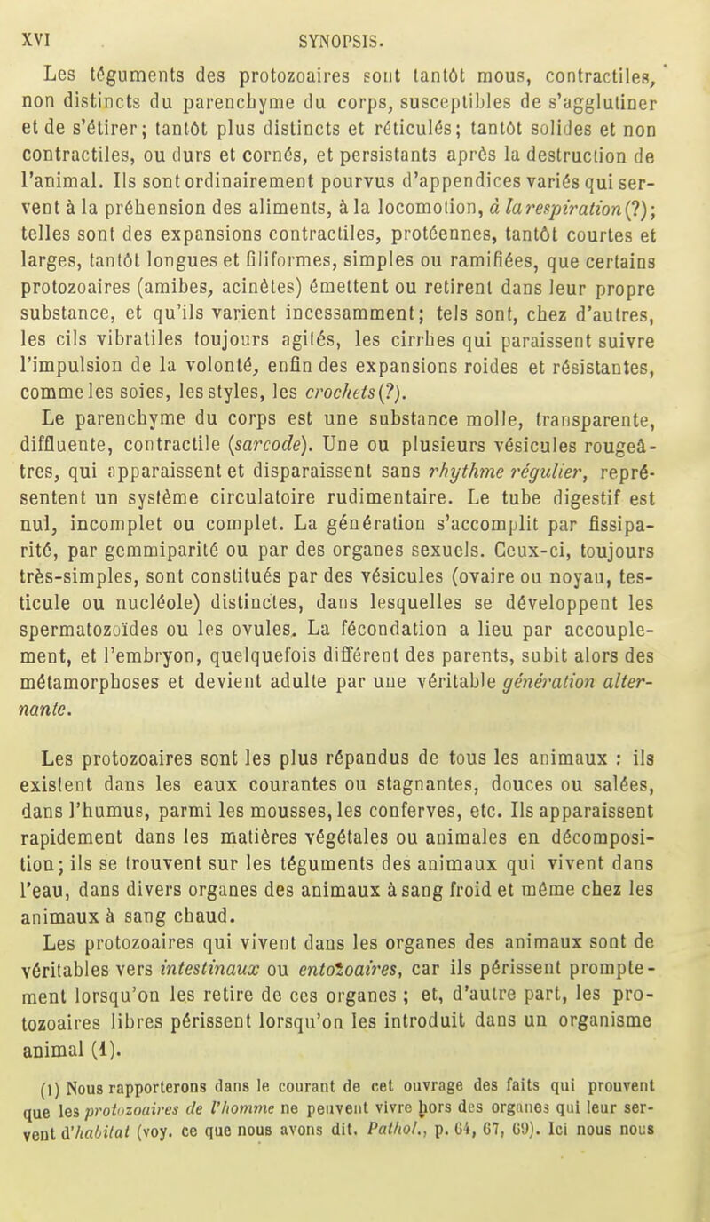 Les teguments des protozoaires soiit lant6t mous, contractiles,' non distincts du parenchyme du corps, susceptibles de s'aggluliner el de s'^lirer; tanlOt plus distincts et r(5ticul(5s; tanl6t solides et non contractiles, ou durs et corn^s, et persistants apr^s la destruction de I'animal. lis sont ordinairement pourvus d'appendices varies qui ser- vent h la prehension des aliments, a la locomotion, d larespiration(^); telles sont des expansions contractiles, protdennes, tant6t courtes et larges, lanl6t longues et Qliformes, simples ou ramifi(5es, que certains protozoaires (amibes, acinfites) 6mettent ou retirenl dans leur propre substance, et qu'ils varient incessamment; tels sont, cbez d'aulres, les cils vibraliles foujours agil6s, les cirrhes qui paraissent suivre I'impulsion de la volont^^ enfin des expansions roides et r6sistantes, commeles soies, les styles, les crochets{?). Le parenchyme du corps est une substance molle, transparente, diffluente, contractile {sarcode). Une ou plusieurs v^sicules rouge4- tres, qui ;ipparaissent et disparaissent sans rhythme regulier, repr6- sentent un sys(6me circulatoire rudimentaire. Le tube digestif est nul, incomplet ou complet. La g6n6ration s'accomplit par fissipa- rit6, par gemmiparit(5 ou par des organes sexuels. Ceux-ci, toujours trfes-simples, sont constitu^s par des v6sicules (ovaire ou noyau, tes- ticule ou nucl(5ole) distinctes, dans lesquelles se d6veloppent les spermatozoides ou les ovules. La f6condation a lieu par accouple- ment, et I'embryon, quelquefois different des parents, subit alors des metamorphoses et devient adulte par uue veritable generation alter- nante. Les protozoaires sont les plus r^pandus de tous les animaux ; ils existent dans les eaux courantes ou stagnantes, douces ou saldes, dans I'humus, parmi les mousses, les conferves, etc. lis apparaissent rapidement dans les matidres v6g6tales ou animales en decomposi- tion; ils se Irouvenl sur les teguments des animaux qui vivent dans I'eau, dans divers organes des animaux a sang froid et meme chez les animaux k sang cbaud. Les protozoaires qui vivent dans les organes des animaux soot de v6ritables vers intestinaux ou entotoaires, car ils perissent prompte- ment lorsqu'on les retire de ces organes ; et, d'aulre part, les pro- tozoaires libres perissent lorsqu'on les introduit dans un organisms animal (1). (1) Nous rapporterons dans le courant de cet ouvrage des fails qui prouvent que les protozoaires de I'/iomme ne peuvent vivrc hors des organes qui leur ser- vent i'habitat (voy. ce que nous avons dit. Pathol., p. C4, 67, G9). Icl nous nous