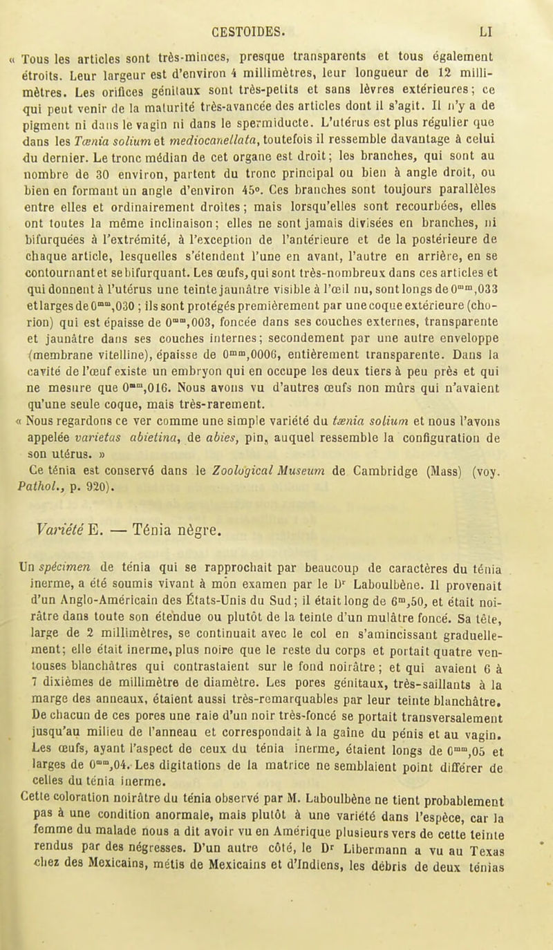 « Tous les articles sont trfis-miuces, presque transparents et tous egalement etroits. Leur largeur est d'environ 4 millimetres, leur longueur de 12 milli- metres. Les orifices genilaux sont trfis-petits et sans 16vres exterieures; ce qui pent venir de la malurite trfis-avancee des articles dont il s'agit. II ii'y a de pigment ni dans le vagin ni dans le spermiducte. L'uterus est plus regulier que dans les Tainia soliumet mediocanellata, toutefois il ressemble davantage a celui du dernier. Le tronc mddian de cet organe est droit; les branches, qui sont au nombre de 30 environ, partent du tronc principal ou bien k angle droit, ou bien en formaut un angle d'environ 45o. Ces branches sont toujours parall61es entre elles et ordinairement droites; mais lorsqu'elles sont recourbees, elles ont toutes la meme inclinaison; elles ne sont jamais divisees en branches, ui bifurquees h I'extremite, h I'exception de I'anterieure et de la posterieure de chaque article, lesquelles s'etendent Tune en avant, I'autre en arri6i e, en se contournantet sebifurquant. Les oeufs, qui sont tr6s-nombreuxdans ces articles et qui donnent a l'uterus une teinte jaunatre visible i roeil nu, sont longs deO™,033 etlargesdeO°,030 ; lis sont proteges premierement par unecoqueexterieure (cho- rion) qui est epaisse de 0°,003, foncee dans ses couches externes, transparente et jaunatre dans ses couches internes; secondement par une autre enveloppe (membrane vitelline), epaisse de 0™,0006, enti6rement transparente. Dans la cavite de I'oeuf existe un embryon qui en occupe les deux tiers k pen pr6s et qui ne mesure que 0°',016. Nous avons vu d'autres oeufs non murs qui n'avaient qu'une seule coque, mais tres-rarement. « Nous regardons ce ver comme une simple variete du tsnia solium et nous I'avons appelee varietas abietina, de abies, pin, auquel ressemble la configuration de son ulfirus. » Ce tSnia est conserve dans le Zoological Museum de Cambridge (Mass) (voy. Pathol., p. 920). Variete E. — T^nia n6gre. Un spdcimen de tenia qui se rapprocbait par beaucoup de caractfires du t^nia inerme, a ete soumis vivant k mon examen par le D' Laboulb6ne. 11 provenait d'un Anglo-Americain des fitats-Unis du Sud; il etaitlong de 6™,50, et etait noi- ratre dans toute son etendue ou plutot de la teinte d'un mulatre fonce. Sa tete, large de 2 millimetres, se continuait avec le col en s'amincissant graduelle- ment; elle etait inerme,plus noire que le reste du corps et portait quatre ven- louses blanchatres qui contrastaient sur le fond noiiatre; et qui avaient 6 k 7 dixiemes de miUimetre de diam6tre. Les pores genitaux, tr6s-saillant8 k la marge des anneaux, etaient aussi tr6s-remarquab!es par leur teinte blanchatre, De cliacun de ces pores une rale d'un noir tres-fonce se portait transversalement jusqu'au milieu de I'anneau et correspondait k la gaine du penis et au vagin, Les CDufs, ayant I'aspect de ceux du tenia inerme, etaient longs de O^^jOS et larges de 0'°',04. Les digitations de la matrice ne semblaient point differer de celles du tenia inerme. Cette coloration noiratre du tenia observe par M. Laboulbene ne tient probablement pas k une condition anormale, mais plutot k une variety dans I'espece, car la femme du malade nous a dit avoir vu en Amerique plusieurs vers de cette teinte rendus par des negresses. D'un autre cote, le Df Libermann a vu au Texas Chez des Mexicains, metis de Mexicains et d'lndiens, les debris de deux tdnias