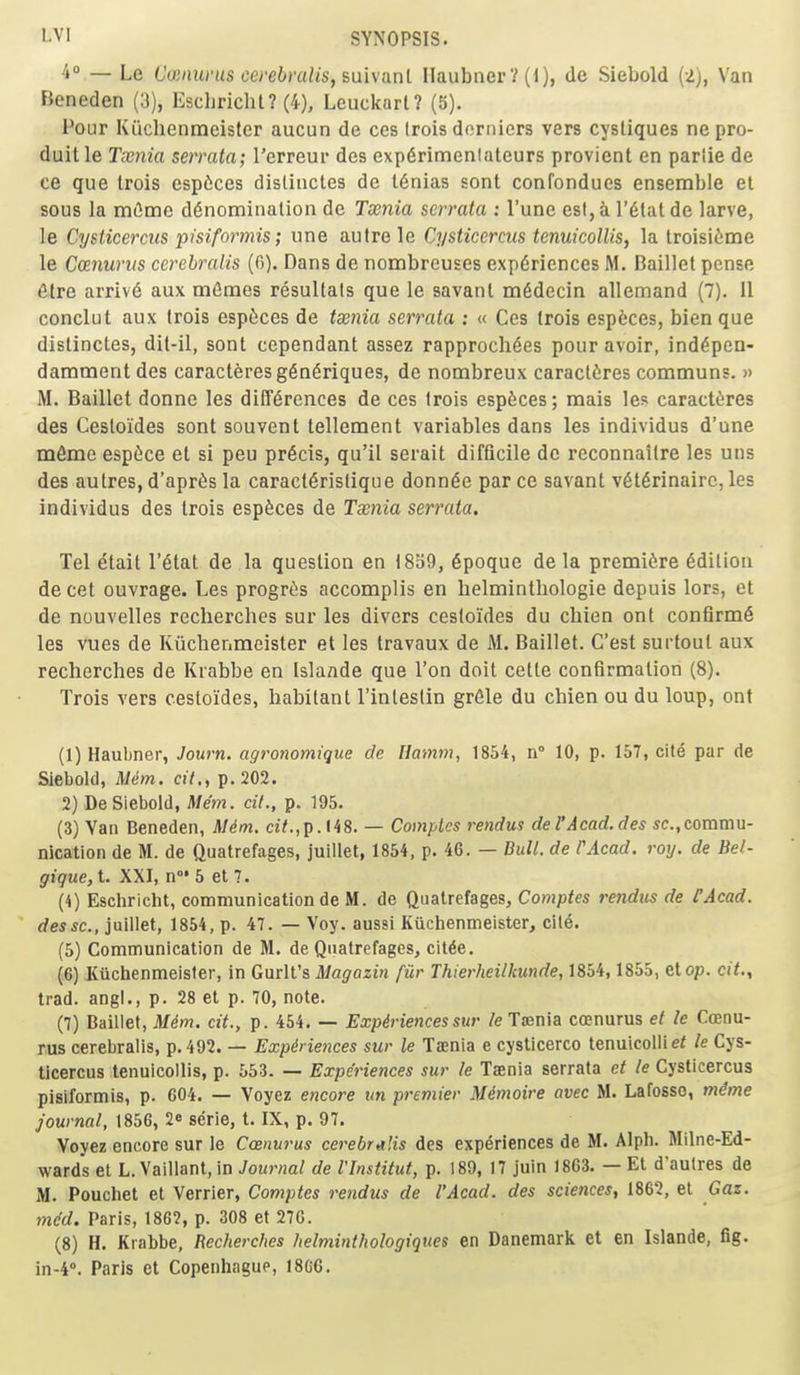 4 — Le Coinuvus co'ebraliSfSuixanl Ilaubner? (0, de Siebold (2), Van Bcneden (3), Escliricht? (4), Leuckarl? (5). Pour Kiiclienraeister aucun de ces Irois dorniers vers cysliques nepro- duitle Txnia serrata; Terreur des exp6rimenlateurs provient en parlie de ce que trois espices dislinctes de I6nias sont confondues ensemble el sous la mtSmc denomination de Txnia serrata : I'une est, a I'^tat de larve, le Cysticercus pisiformis; une autre le Cysticercus tenuicollis, la troisi6me le CcEnurus ccrebralis (fi). Dans de nombreuses experiences M. Baillel pcnse 6tre arrive aux m^mes resultats que le savant m6decin allemand (7). 11 conclut aux trois espices de tsenia serrata ; « Ces trois especes, bien que distincles, dil-il, sont cependant assez rapprochees pour avoir, ind^pen- damment des caracteresgeneriques, de nombreux caracteres communs. » M. Baillet donne les differences de ces trois espfeces; raais les caracteres des Cestoides sont souvent tellement variables dans les individus d'une mfime esptce et si pen precis, qu'il serait difficile de reconnaitre les uns des autres, d'apr^s la caracieristique donnee par ce savant veterinairc, les individus des trois especes de Taenia serrata. Tel etait I'etat de la question en 1839, epoque de la premiere edition decet ouvrage. Les progr^s accomplis en helminthologie depuis lors, et de nouvelles rcclierches sur les divers cestoides du chien ont confirme les vues de Kiichenmeister et les Iravaux de M. Baillet. C'est surtoul aux recherches de Krabbe en Islande que Ton doit cette confirmation (8). Trois vers cestoides, habitant I'intestin greie du chien ou du loup, ont (1) Haubner, Journ. agronomique de Hamm, 1854, n° 10, p. 157, cite par de Siebold, Mem. cil,, p. 202. 2) De Siebold, Mem. cil., p. 195. (3) Van Beneden, Mim. a7.,p.M8. — Comples rendui del'Acad.des sc.,commu- nication de M. de Quatrefages, juillet, 1854, p. 46. — Bull, de PAcad. roy. de Bel- gique, t. XXI, n°' 5 et 7. (4) Eschricht, communication de M. de Quatrefages, Comptes rendxis de CAcad. dessc, juillet, 1854, p. 47. — Voy. aussi Kiichenmeister, cite. (5) Communication de M. de Quatrefages, citde. (6) Kiichenmeister, in Gurlt's Magazin fur Thierheilkunde, 1854,1855, etop. cit., trad, angl., p. 28 et p. 70, note. (7) Baillet, Mdm. cit., p. 454. — Expiriencessur le Taenia Cffinurus et le Ccenu- rus cerebralis, p. 492. — Expiriences sur le Taenia e cysticerco tenuicolliei le Cys- ticercus tenuicollis, p. 553. — Experiences sur le Taenia serrata et le Cysticercus pisiformis, p. G04. — Voyez encore un premier Mdmoire avec M. Lafosso, mdme journal, 1856, 2* serie, t. IX, p, 97. Voyez encore sur le Ccenurus cerebralis des experiences de M. Alph. Milne-Ed- wards el L. Vaillant, in Journal de VInstitut, p. 189, 17 juin 1863. — Et d'aulres de M. Pouchet el Verrier, Comptes rendus de I'Acad, des sciences, 1862, et Gaz. mdd. Paris, 1862, p. 308 et 27G. (8) H. Krabbe, Recherches helminthologiques en Danemark et en Islande, fig. in-4°. Paris et Copenhague, I8G6.