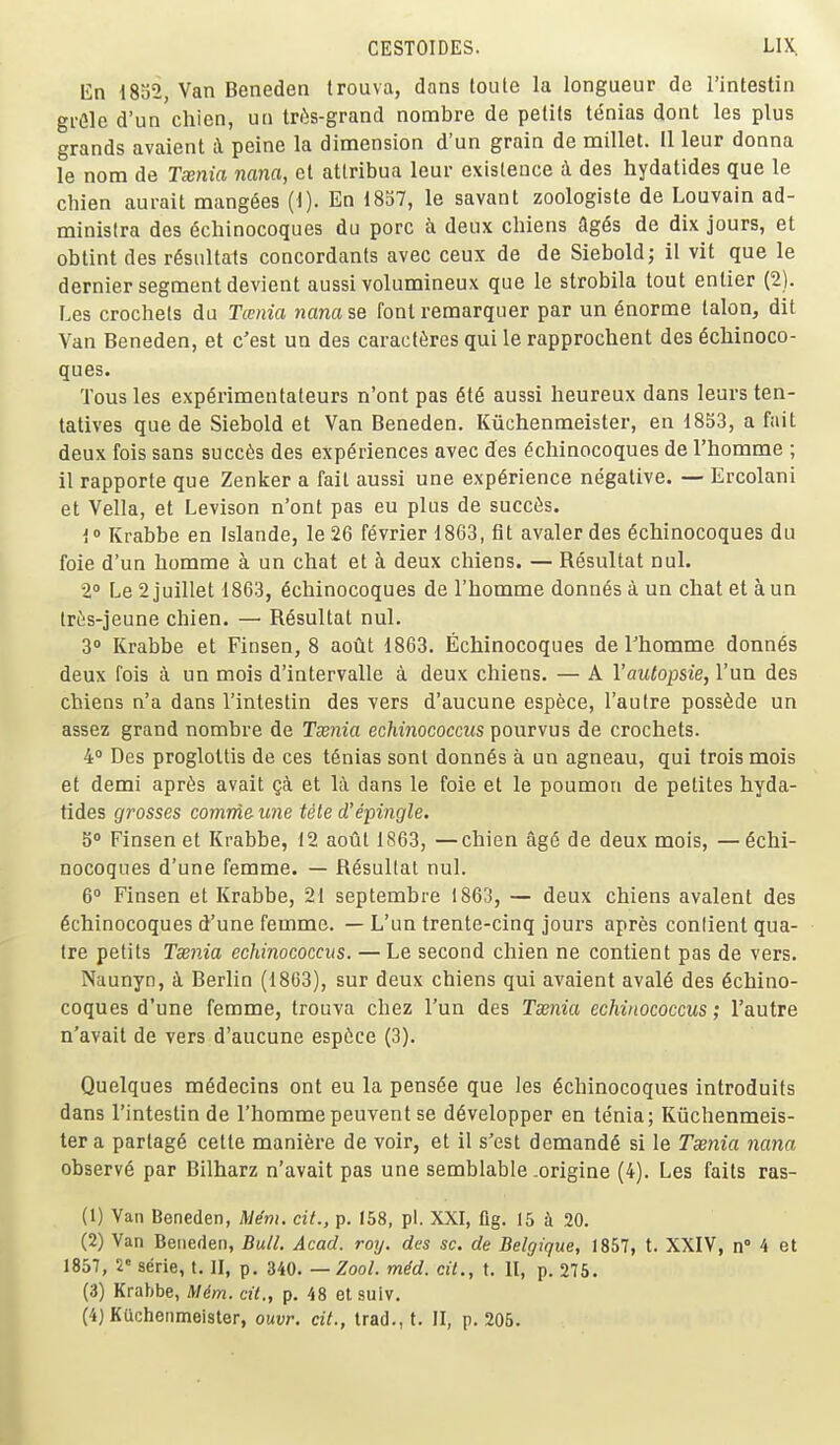 En i8o2, Van Beneden Irouva, dans loule la longueur de I'intestin gi-Gle d'un chicn, uu tn'is-grand nombre de pelils tenias dont les plus grands avaient i peine la dimension d'un grain de millet. U leur donna le nom de Twnia nana, et attribua leur exisleuce i des hydatides que le chien aurait mangles (1). En 1837, le savant zoologiste de Louvain ad- ministra des (5chinocoques du pore a deux chiens ag^s de dix jours, et obtint des r6siiltats concordanls avec ceux de de Sieboldj il vit que le dernier segment devient aussi volumineux que le strobila tout enlier (2). Les crochets du Tcenia nanase font remarquer par un enorme talon, dit Van Beneden, et c'est un des caract^res qui le rapprochent des 6cliinoco- ques. Tons les exp^rimentateurs n'ont pas 6t6 aussi heureux dans leurs ten- tatives que de Siebold et Van Beneden. Kiichenmeister, en 1853, a fait deux fois sans succ6s des experiences avec des dchinocoques de I'homme ; il rapporte que Zenker a fail aussi une experience negative. — Ercolani et Vella, et Levison n'ont pas eu plus de succ6s. i Krabbe en Islande, le 26 fevrier 1863, fit avaler des 6cliinocoques du foie d'un homme a un chat et k deux chiens. — Resultat nul. 2° Le 2juillet 1863, 6chinocoques de I'homme donnas a un chat et aun triis-jeune chien. — Resultat nul. 3° Krabbe et Finsen, 8 aout 1863. Echinocoques de I'homme donn6s deux fois a un mois d'intervalle a deux chiens. — A Vautopsie, Van des chiens n'a dans I'intestin des vers d'aucune espece, I'autre poss6de un assez grand nombre de Tcenia echinococciis pourvus de crochets. 4° Des proglottis de ces t6nias sont donn6s a un agneau, qui trois mois et demi apr6s avait Qci et li dans le foie et le poumon de pelites hyda- tides grosses comrrie- une tele d'epingle. 5» Finsen et Krabbe, 12 aotlt 1S63, —chien ag6 de deux mois, — echi- nocoques d'une femme. — Resultat nul. 6 Finsen et Krabbe, 21 septembre 1863, — deux chiens avaient des echinocoques d'une femme. — L'un trente-cinq jours apres conlient qua- Ire petits Taenia echinococciis. — Le second chien ne contient pas de vers. Naunyn, k Berlin (1863), sur deux chiens qui avaient avaie des echino- coques d'une femme, trouva chez l'un des Tsenia echinococcus; I'autre n'avait de vers d'aucune espice (3). Quelques medecins ont eu la pensee que les echinocoques introduits dans I'intestin de I'hommepeuvent se developper en tenia; Kiichenmeis- ter a partage celte mani^re de voir, et il s'est demande si le Tsenia nana observe par Bilharz n'avait pas une semblable -origine (4). Les fails ras- (1) Van Beneden, M^nt. cit., p. 158, pi. XXI, fig. 15 20. (2) Van Beneden, Bull. Acad. roy. des sc. de Belgique, 1857, t. XXIV, n° 4 et 1857, V serie, t. II, p. 340. — Zool. mdd. cit., t. II, p. 275. (3) Krabbe, Mdm. cit., p. 48 et suiv. (4) Kuchenmeister, ouvr. cit., trad., t. II, p. 206.