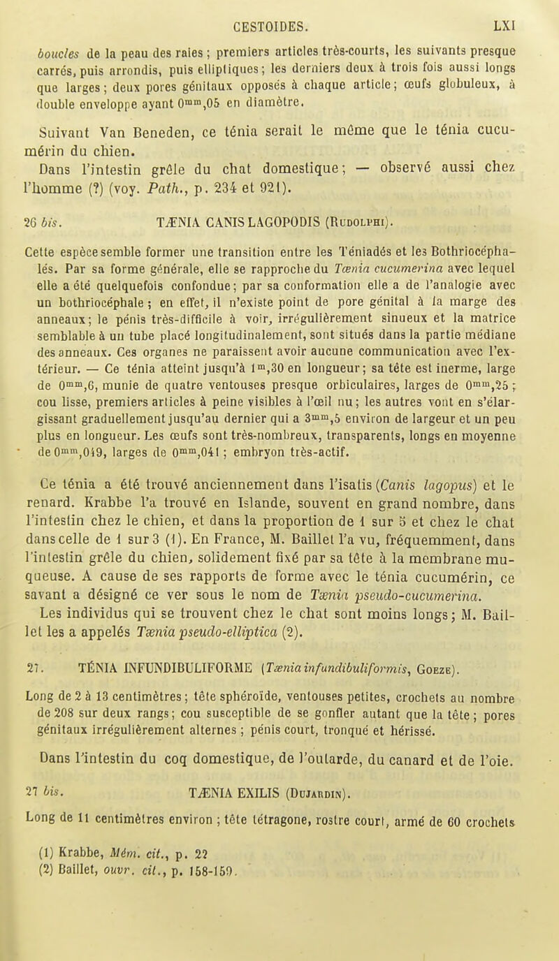 boucles de la peau des raies ; premiers articles tr6s-courts, les suivants presque Carres, puis arrondis, puis ellipliques; les derniers deux i trois fois aussi longs que larges; deux pores g^nitaux opposes i cliaque article; ceufs globuleux, i double enveloppe ayant0n°,05 en diam6tre. Suivant Van Beneden, ce t^nia serail le mCme que le t6nia cucu- m^rin du chien. Dans I'intestin grfile du chat domeslique; — observ6 aussi chez riiomme (?) (voy. Path., p. 234 et 921). Wbis. T.f:NIA. CANISLAGOPODIS (RuDOLPHi). Celte esp^cesemble former une transition entre les Teniad6s et les Bothriocepha- les. Par sa forme g(!nerale, elle se rapproclie du Tcsnia cucumerina avec lequel elle aete quelquefois confondue; par sa conformation elle a de I'analogie avec un bothriocephale; en elTef, il n'existe point de pore genital h la marge des anneaux; le pe'nis tres-difficile h voir, irreguli^rement sinueux et la matrice semblable k uu tube p\ac6 longitudinalement, sont situes dans la partie mediane des anneaux. Ces organes ne paraisseiit avoir aucune communication avec I'ex- t^rieur. — Ce t^nia atleint jusqu'^ 1™,30 en longueur; sa tete est iuerme, large de O^^jG, munie de quatre ventouses presque orbiculaires, larges de O^^jSS ; cou lisse, premiers articles A peine visibles k I'ceil nu; les autres vont en s'elar- gissant graduellement jusqu'au dernier qui a 3min,5 environ de largeur et un peu plus en longueur. Les oeufs sont tr6s-nombreux, transparents, longs en moyenne deO«n^049, larges de 0™',041; embryon trfes-actif. Ce I6nia a §16 trouv6 anciennement dans I'isatis {Canis lagopus) et le renard. Krabbe I'a trouv6 en Islande, souvent en grand nombre, dans I'inteslin chez le chien, et dans la proportion de 1 sur b et chez le chat danscelle de 1 sur 3 (1). En France, M. Baillel I'a vu, fr6quemment, dans I'inteslin grfile du chien, solidement 6x6 par sa t6te h la membrane mu- qaeuse. A cause de ses rapports de forme avec le tenia cucum6rin, ce savant a d6sign6 ce ver sous le nom de Twnin pseudo-cucumerina. Les individus qui se trouvent chez le chat sont moins longs; M. Bail- let les a appel6s Taenia pseudo-elliptica (2). 27. TfiNIA INFUNDIBULIFORME [Tseniainfundibuliformis, Goeze). Long de 2 A 13 centimetres; tete spheroide, ventouses petites, crochets au nombre de 208 sur deux rangs; cou susceptible de se gonfler autant que la tete; pores g^nitaux irre'guliferement alternes ; penis court, tronque et herisse. Dans I'intestin du coq domestique, de I'oularde, du canard et de I'oie. 27 his. IJmik EXILIS (Dujaudin). Long de 11 centimetres environ ; tete tetragons, rostre court, arme de 60 crochets (1) Krabbe, Mini, cit., p. 22 (2) Daillet, ouvr. cil., p. 168-150.